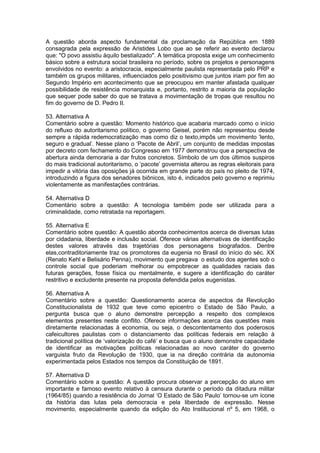 A questão aborda aspecto fundamental da proclamação da República em 1889
consagrada pela expressão de Aristides Lobo que ao se referir ao evento declarou
que: "O povo assistiu àquilo bestializado". A temática proposta exige um conhecimento
básico sobre a estrutura social brasileira no período, sobre os projetos e personagens
envolvidos no evento: a aristocracia, especialmente paulista representada pelo PRP e
também os grupos militares, influenciados pelo positivismo que juntos iriam por fim ao
Segundo Império em acontecimento que se preocupou em manter afastada qualquer
possibilidade de resistência monarquista e, portanto, restrito a maioria da população
que sequer pode saber do que se tratava a movimentação de tropas que resultou no
fim do governo de D. Pedro II.
53. Alternativa A
Comentário sobre a questão: Momento histórico que acabaria marcado como o início
do refluxo do autoritarismo político, o governo Geisel, porém não representou desde
sempre a rápida redemocratização mas como diz o texto,impôs um movimento ‘lento,
seguro e gradual’. Nesse plano o ‘Pacote de Abril’, um conjunto de medidas impostas
por decreto com fechamento do Congresso em 1977 demonstrou que a perspectiva de
abertura ainda demoraria a dar frutos concretos. Símbolo de um dos últimos suspiros
do mais tradicional autoritarismo, o ‘pacote’ governista alterou as regras eleitorais para
impedir a vitória das oposições já ocorrida em grande parte do país no pleito de 1974,
introduzindo a figura dos senadores biônicos, isto é, indicados pelo governo e reprimiu
violentamente as manifestações contrárias.
54. Alternativa D
Comentário sobre a questão: A tecnologia também pode ser utilizada para a
criminalidade, como retratada na reportagem.
55. Alternativa E
Comentário sobre questão: A questão aborda conhecimentos acerca de diversas lutas
por cidadania, liberdade e inclusão social. Oferece várias alternativas de identificação
destes valores através das trajetórias dos personagens biografados. Dentre
elas,contraditoriamente traz os promotores da eugenia no Brasil do início do séc. XX
(Renato Kehl e Belisário Penna), movimento que pregava o estudo dos agentes sob o
controle social que poderiam melhorar ou empobrecer as qualidades raciais das
futuras gerações, fosse física ou mentalmente, e sugere a identificação do caráter
restritivo e excludente presente na proposta defendida pelos eugenistas.
56. Alternativa A
Comentário sobre a questão: Questionamento acerca de aspectos da Revolução
Constitucionalista de 1932 que teve como epicentro o Estado de São Paulo, a
pergunta busca que o aluno demonstre percepção a respeito dos complexos
elementos presentes neste conflito. Oferece informações acerca das questões mais
diretamente relacionadas à economia, ou seja, o descontentamento dos poderosos
cafeicultores paulistas com o distanciamento das políticas federais em relação à
tradicional política de ‘valorização do café’ e busca que o aluno demonstre capacidade
de identificar as motivações políticas relacionadas ao novo caráter do governo
varguista fruto da Revolução de 1930, que ia na direção contrária da autonomia
experimentada pelos Estados nos tempos da Constituição de 1891.
57. Alternativa D
Comentário sobre a questão: A questão procura observar a percepção do aluno em
importante e famoso evento relativo à censura durante o período da ditadura militar
(1964/85) quando a resistência do Jornal ‘O Estado de São Paulo’ tornou-se um ícone
da história das lutas pela democracia e pela liberdade de expressão. Nesse
movimento, especialmente quando da edição do Ato Institucional nº 5, em 1968, o
 