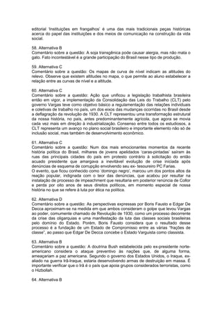 editorial ‘Instituições em frangalhos’ é uma das mais tradicionais peças históricas
acerca do papel das instituições e dos meios de comunicação na construção da vida
social.
58. Alternativa B
Comentário sobre a questão: A soja transgênica pode causar alergia, mas não mata o
gato. Fato incontestável é a grande participação do Brasil nesse tipo de produção.
59. Alternativa C
Comentário sobre a questão: Os mapas de curva de nível indicam as altitudes do
relevo. Observe que existem altitudes no mapa, o que permite ao aluno estabelecer a
relação entre as curvas de nível e a altitude.
60. Alternativa C
Comentário sobre a questão: Ação que unificou a legislação trabalhista brasileira
então em vigor, a implementação da Consolidação das Leis do Trabalho (CLT) pelo
governo Vargas teve como objetivo básico a regulamentação das relações individuais
e coletivas de trabalho no país, um dos eixos das mudanças ocorridas no Brasil desde
a deflagração da revolução de 1930. A CLT representou uma transformação estrutural
da nossa história, no país, antes predominantemente agrícola, que agora se movia
cada vez mais em direção à industrialização. Consenso entre todos os estudiosos, a
CLT representa um avanço no plano social brasileiro e importante elemento não só de
inclusão social, mas também de desenvolvimento econômico.
61. Alternativa C
Comentário sobre a questão: Num dos mais emocionantes momentos da recente
história política do Brasil, milhares de jovens apelidados ‘caras-pintadas’ saíram às
ruas das principais cidades do país em protesto contrário à solicitação do então
acuado presidente que amargava a inevitável evolução de crise iniciada após
denúncias de esquema de corrupção envolvendo seu ex- tesoureiro PC Farias.
O evento, que ficou conhecido como ‘domingo negro’, marcou um dos pontos altos da
reação popular, indignada com o teor das denúncias, que acabou por resultar na
instalação de processo de impeachment que resultaria em posterior renúncia de Collor
e perda por oito anos de seus direitos políticos, em momento especial de nossa
história no que se refere à luta por ética na política.
62. Alternativa D
Comentário sobre a questão: As perspectivas expressas por Boris Fausto e Edgar De
Decca aproximam-se na medida em que ambos consideram o golpe que levou Vargas
ao poder, comumente chamado de Revolução de 1930, como um processo decorrente
da crise das oligarquias e uma manifestação da luta das classes sociais brasileiras
pelo domínio do Estado. Porém, Boris Fausto considera que o resultado desse
processo é a fundação de um Estado de Compromisso entre as várias “frações de
classe”, ao passo que Edgar De Decca concebe o Estado Varguista como classista.
63. Alternativa B
Comentário sobre a questão: A doutrina Bush estabelecida pelo ex-presidente norte-
americano considera o ataque preventivo às nações que, de alguma forma,
ameaçariam a paz americana. Segundo o governo dos Estados Unidos, o Iraque, ex-
aliado na guerra Irã-Iraque, estaria desenvolvendo armas de destruição em massa. É
importante verificar que o Irã é o país que apoia grupos considerados terroristas, como
o Hizbollah.
64. Alternativa B
 