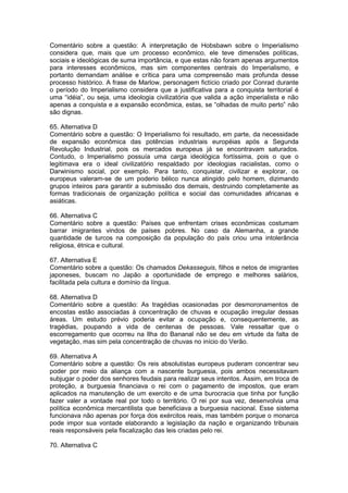 Comentário sobre a questão: A interpretação de Hobsbawn sobre o Imperialismo
considera que, mais que um processo econômico, ele teve dimensões políticas,
sociais e ideológicas de suma importância, e que estas não foram apenas argumentos
para interesses econômicos, mas sim componentes centrais do Imperialismo, e
portanto demandam análise e crítica para uma compreensão mais profunda desse
processo histórico. A frase de Marlow, personagem fictício criado por Conrad durante
o período do Imperialismo considera que a justificativa para a conquista territorial é
uma “idéia”, ou seja, uma ideologia civilizatória que valida a ação imperialista e não
apenas a conquista e a expansão econômica, estas, se “olhadas de muito perto” não
são dignas.
65. Alternativa D
Comentário sobre a questão: O Imperialismo foi resultado, em parte, da necessidade
de expansão econômica das potências industriais européias após a Segunda
Revolução Industrial, pois os mercados europeus já se encontravam saturados.
Contudo, o Imperialismo possuía uma carga ideológica fortíssima, pois o que o
legitimava era o ideal civilizatório respaldado por ideologias racialistas, como o
Darwinismo social, por exemplo. Para tanto, conquistar, civilizar e explorar, os
europeus valeram-se de um poderio bélico nunca atingido pelo homem, dizimando
grupos inteiros para garantir a submissão dos demais, destruindo completamente as
formas tradicionais de organização política e social das comunidades africanas e
asiáticas.
66. Alternativa C
Comentário sobre a questão: Países que enfrentam crises econômicas costumam
barrar imigrantes vindos de países pobres. No caso da Alemanha, a grande
quantidade de turcos na composição da população do país criou uma intolerância
religiosa, étnica e cultural.
67. Alternativa E
Comentário sobre a questão: Os chamados Dekasseguis, filhos e netos de imigrantes
japoneses, buscam no Japão a oportunidade de emprego e melhores salários,
facilitada pela cultura e domínio da língua.
68. Alternativa D
Comentário sobre a questão: As tragédias ocasionadas por desmoronamentos de
encostas estão associadas à concentração de chuvas e ocupação irregular dessas
áreas. Um estudo prévio poderia evitar a ocupação e, consequentemente, as
tragédias, poupando a vida de centenas de pessoas. Vale ressaltar que o
escorregamento que ocorreu na Ilha do Bananal não se deu em virtude da falta de
vegetação, mas sim pela concentração de chuvas no início do Verão.
69. Alternativa A
Comentário sobre a questão: Os reis absolutistas europeus puderam concentrar seu
poder por meio da aliança com a nascente burguesia, pois ambos necessitavam
subjugar o poder dos senhores feudais para realizar seus intentos. Assim, em troca de
proteção, a burguesia financiava o rei com o pagamento de impostos, que eram
aplicados na manutenção de um exercito e de uma burocracia que tinha por função
fazer valer a vontade real por todo o território. O rei por sua vez, desenvolvia uma
política econômica mercantilista que beneficiava a burguesia nacional. Esse sistema
funcionava não apenas por força dos exércitos reais, mas também porque o monarca
pode impor sua vontade elaborando a legislação da nação e organizando tribunais
reais responsáveis pela fiscalização das leis criadas pelo rei.
70. Alternativa C
 