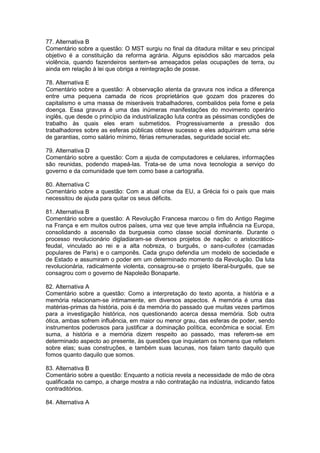 77. Alternativa B
Comentário sobre a questão: O MST surgiu no final da ditadura militar e seu principal
objetivo é a constituição da reforma agrária. Alguns episódios são marcados pela
violência, quando fazendeiros sentem-se ameaçados pelas ocupações de terra, ou
ainda em relação à lei que obriga a reintegração de posse.
78. Alternativa E
Comentário sobre a questão: A observação atenta da gravura nos indica a diferença
entre uma pequena camada de ricos proprietários que gozam dos prazeres do
capitalismo e uma massa de miseráveis trabalhadores, combalidos pela fome e pela
doença. Essa gravura é uma das inúmeras manifestações do movimento operário
inglês, que desde o princípio da industrialização luta contra as péssimas condições de
trabalho às quais eles eram submetidos. Progressivamente a pressão dos
trabalhadores sobre as esferas públicas obteve sucesso e eles adquiriram uma série
de garantias, como salário mínimo, férias remuneradas, seguridade social etc.
79. Alternativa D
Comentário sobre a questão: Com a ajuda de computadores e celulares, informações
são reunidas, podendo mapeá-las. Trata-se de uma nova tecnologia a serviço do
governo e da comunidade que tem como base a cartografia.
80. Alternativa C
Comentário sobre a questão: Com a atual crise da EU, a Grécia foi o país que mais
necessitou de ajuda para quitar os seus déficits.
81. Alternativa B
Comentário sobre a questão: A Revolução Francesa marcou o fim do Antigo Regime
na França e em muitos outros países, uma vez que teve ampla influência na Europa,
consolidando a ascensão da burguesia como classe social dominante. Durante o
processo revolucionário digladiaram-se diversos projetos de nação: o aristocrático-
feudal, vinculado ao rei e a alta nobreza, o burguês, o sans-cullotes (camadas
populares de Paris) e o camponês. Cada grupo defendia um modelo de sociedade e
de Estado e assumiram o poder em um determinado momento da Revolução. Da luta
revolucionária, radicalmente violenta, consagrou-se o projeto liberal-burguês, que se
consagrou com o governo de Napoleão Bonaparte.
82. Alternativa A
Comentário sobre a questão: Como a interpretação do texto aponta, a história e a
memória relacionam-se intimamente, em diversos aspectos. A memória é uma das
matérias-primas da história, pois é da memória do passado que muitas vezes partimos
para a investigação histórica, nos questionando acerca dessa memória. Sob outra
ótica, ambas sofrem influência, em maior ou menor grau, das esferas de poder, sendo
instrumentos poderosos para justificar a dominação política, econômica e social. Em
suma, a história e a memória dizem respeito ao passado, mas referem-se em
determinado aspecto ao presente, às questões que inquietam os homens que refletem
sobre elas; suas construções, e também suas lacunas, nos falam tanto daquilo que
fomos quanto daquilo que somos.
83. Alternativa B
Comentário sobre a questão: Enquanto a notícia revela a necessidade de mão de obra
qualificada no campo, a charge mostra a não contratação na indústria, indicando fatos
contraditórios.
84. Alternativa A
 