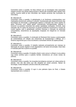 Comentário sobre a questão: As fotos indicam que as tecnologias mais avançadas
chegam primeiro aos países desenvolvidos e depois são recebidas pelas nações mais
pobres, quando estão já bem difundidas nas nações pioneiras das revoluções da
informática.
85. Alternativa B
Comentário sobre a questão: A globalização é um fenômeno contemporâneo com
implicações econômicas, políticas e culturais. Caracterizada pelo desenvolvimento das
tecnologias da informação, a globalização objetiva a interação das várias regiões do
globo, formando uma “aldeia global” culturalmente homogeneizada, disposta a
consumir os produtos industriais dos países capitalistas avançados. Contudo, essa
interação não foi capaz de solucionar os graves problemas econômicos e sociais de
muitos lugares, pois à globalização somente interessa a interação de potenciais
consumidores, excluindo-se as populações incapazes de integrar-se no mercado
mundial.
86. Alternativa D
Comentário sobre a questão: A construção do Rodoanel (Sul) causou a preocupação
de ambientalistas em relação aos mananciais da Guarapiranga e Billings. Já o
Governo argumenta que a nova via aliviará o conturbado trânsito da capital paulista.
87. Alternativa A
Comentário sobre a questão: O trabalho realizado principalmente por crianças na
fabricação de carvão vegetal é muito degradante e de baixa remuneração. Essa ideia
é mostrada pela foto e poema na questão.
88. Alternativa B
Comentário sobre a questão: O trabalho infantil, muito comum no Brasil, é uma prática
cuja renda contribui para o sustento familiar, tornando-se um círculo vicioso de
pobreza.
89. Alternativa D
Comentário sobre a questão: As inovações tecnológicas avançam em várias partes do
planeta, mas não são todos que são atingidas por esses produtos. Apesar da
tecnologia, muitas tradições culturais ainda são preservadas.
90. Alternativa B
Comentário sobre a questão: O açaí é uma palmeira típica do Pará, o Estado
representado com o número 2.
 