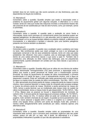 também deve ter em mente que não ocorre somente um dos fenômenos, pois são
dependentes do ângulo de incidência.
10. Alternativa E
Comentário sobre a questão: Questão simples que avalia a associação entre o
problema do aquecimento global com algumas soluções. A alternativa e é a única
inviável, tendo em vista que muitas das máquinas movidas a combustíveis fósseis não
são possíveis de ser substituídas por mão de obra humana, como, por exemplo, carros
e caminhões.
11. Alternativa A
Comentário sobre a questão: A questão pede a avaliação do aluno frente a
informações, tendo como premissa um conhecimento prévio que bactérias podem ser
agentes patogênicos. As alternativas b e c são absurdas, pois um agente químico que
contaminasse o ar ou as roupas também afetaria os próprios médicos, a alternativa d é
inconsistente, e a alternativa e também é absurda, pois uma bactéria patogênica
presente nos homens também os afetariam.
12. Alternativa C
Comentário sobre a questão: A questão visa a avaliação sobre o problema com base
no texto. São contributivas ações que visam proteger os ovos e as tartarugas da
exploração comercial e não de seus predadores naturais, tendo em vista que estes
predadores não oferecem risco para a espécie, pois as tartarugas estão inseridas
dentro de uma cadeia alimentícia natural, o que exclui a ação IV. Também não é
contributiva uma alteração na dieta natural das tartarugas, pois iria prejudicá-las
posteriormente, quando estivessem em contato com seu meio natural, o que exclui a
alternativa II.
13. Alternativa A
Comentário sobre a questão: Questão difícil que se utiliza de uma técnica de análise
química denominada Termogravimetria (TG) para promover a associação entre o
gráfico que mostra a perda percentual de massa com a transformação química
envolvida. Ao longo do aquecimento do oxalato de cálcio monohidratado, a primeira
transformação é a perda de água, o que é razoavelmente intuitivo, pois a água se
desprende e evapora. Pode ser verificado pela razão percentual entre a massa molar
da água e a massa molar do oxalato de cálcio monohidratado, 18u/146u. 100% = 12,3
%, valor aproximado da primeira perda de massa. a segunda perda de massa é menos
intuitiva, mas é possível descobrir a massa molar do composto pelo processo análogo
e inverso da primeira perda de massa. Dividindo a perda percentual de massa por
100%, temos a perda decimal, que se multiplicado pela massa molar do oxalato de
cálcio monohidratado, temos a massa molar do gás desprendido: 18,9%/100%%. 146u
= 27,6u. Massa essa só possível se houver o desprendimento de monóxido de
carbono (CO). A terceira perda de massa segue por processo análogo, 30,1%/100%%.
146u = 44u, massa do CO2. O resíduo sólido só pode ser constituído de cálcio e
oxigênio, CaO, também chamada de cal virgem. A questão se torna parcialmente mais
fácil se o aluno associar a ligação entre o cálcio e o oxigênio ou o carbono como
sendo uma ligação iônica, portanto com ponto de ebulição muito alto, portanto o
resíduo sólido obrigatoriamente seria constituído por cálcio, restando apenas uma
alternativa certa.
14. Alternativa E
Comentário sobre a questão: Questão simples sobre as propriedades de uma
importante base química, que é corrosiva para compostos orgânicos pelo seu poder
redutor, possui um alto pH, ou seja, não é ácida. As alternativas b e d citam
propriedades irrelevantes à questão ou que não são aplicáveis à substância.
 