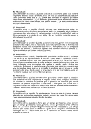 15. Alternativa C
Comentário sobre a questão: A questão aproveita o aquecimento global para avaliar o
julgamento do aluno sobre o problema, tendo em vista que biocombustíveis produzem
vários poluentes, entre eles o CO2, porém são extraídos de vegetais que fazem
fotossíntese, absorvendo o CO2 da atmosfera, participando assim do ciclo do carbono,
ao contrário de combustíveis fosseis, que apenas emitem CO2 e demoram milhares de
anos para serem feitos.
16. Alternativa B
Comentário sobre a questão: Questão simples, que aparentemente exige um
conhecimento mais profundo de nomenclatura, porém um observador atento verificaria
que apenas duas alternativas, b) e e) apresentam o símbolo do cálcio (Ca), porém a
última apresenta a formação de um ácido, não um hidróxido, restando apenas a
alternativa certa possível.
17. Alternativa D
Comentário sobre a questão: Questão aparentemente difícil, porém com uma solução
extremamente simples. Não é necessário conhecer profundamente as fórmulas dos
compostos citados, se o aluno atentar-se à frase: “... mercaptanas, que são compostos
orgânicos de enxofre...”, sendo que apenas uma alternativa mostra o enxofre (S)
ligado a um radical que contém carbono (orgânico).
18. Alternativa D
Comentário sobre a questão: Questão difícil que avalia a análise sobre o processo,
com evidência em seu rendimento. A resposta correta avalia o impacto da pressão
sobre o equilíbrio químico, que gera menor quantidade em mols de produto, sendo
favorecido por uma alta pressão, e avalia também o impacto da temperatura, que é de
dupla influência: uma temperatura alta acelera a reação, porém diminui seu
rendimento, deslocando o equilíbrio para a formação dos reagentes, enquanto que
uma temperatura baixa favorece a formação de produtos, porém tornaria a reação
extremamente lenta. Sendo assim a temperatura deve ser intermediária, para um
rendimento razoável a um tempo não muito grande.
19. Alternativa A
Comentário sobre a questão: Questão difícil que avalia a análise sobre o processo,
com evidência em seus subprodutos. A resposta correta avalia o impacto econômico
do biodiesel na indústria da glicerina, pois a produção de biodiesel gera muitas
toneladas de glicerina no processo. A alternativa D pode gerar uma dúvida, mas o
diagrama mostra como subproduto o álcool, que pode ser reciclado e reaproveitado no
processo, minimizando o impacto na indústria do etanol.
20. Alternativa D
Comentário sobre a questão: As resultantes das forças na gota de chuva e na nave
são nulas. As acelerações resultantes, portanto, também são nulas. Com acelerações
nulas, suas velocidades vetoriais não são alteradas.
21. Alternativa E
Comentário sobre a questão: A Terra gera um campo gravitacional. A Lua também
gera um campo gravitacional. Existe, portanto, atração gravitacional entre o Planeta
Terra e a Lua. Sendo praticamente perpendicular ao vetor velocidade da Lua, a força
exercida pelo planeta sobre o satélite não “ajuda” e não “atrapalha” o movimento de
translação da Lua. Dessa forma, não faz a velocidade do nosso satélite natural
aumentar ou diminuir.
 