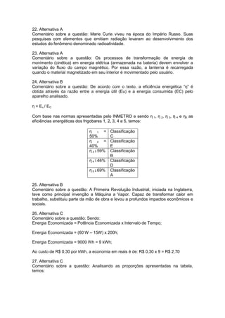 22. Alternativa A
Comentário sobre a questão: Marie Curie viveu na época do Império Russo. Suas
pesquisas com elementos que emitiam radiação levaram ao desenvolvimento dos
estudos do fenômeno denominado radioatividade.
23. Alternativa A
Comentário sobre a questão: Os processos de transformação de energia de
movimento (cinética) em energia elétrica (armazenada na bateria) devem envolver a
variação do fluxo do campo magnético. Por essa razão, a lanterna é recarregada
quando o material magnetizado em seu interior é movimentado pelo usuário.
24. Alternativa B
Comentário sobre a questão: De acordo com o texto, a eficiência energética “η” é
obtida através da razão entre a energia útil (Eu) e a energia consumida (EC) pelo
aparelho analisado.
η = Eu / EC
Com base nas normas apresentadas pelo INMETRO e sendo η 1, η 2, η 3, η 4 e η5 as
eficiências energéticas dos frigobares 1, 2, 3, 4 e 5, temos:
η 1 =
50%
Classificação
C
η 2 =
40%
Classificação
E
η 3 59% Classificação
B
η 4 46% Classificação
D
η 5 69% Classificação
A
25. Alternativa B
Comentário sobre a questão: A Primeira Revolução Industrial, iniciada na Inglaterra,
teve como principal invenção a Máquina a Vapor. Capaz de transformar calor em
trabalho, substituiu parte da mão de obra e levou a profundos impactos econômicos e
sociais.
26. Alternativa C
Comentário sobre a questão: Sendo:
Energia Economizada = Potência Economizada x Intervalo de Tempo;
Energia Economizada = (60 W – 15W) x 200h;
Energia Economizada = 9000 Wh = 9 kWh;
Ao custo de R$ 0,30 por kWh, a economia em reais é de: R$ 0,30 x 9 = R$ 2,70
27. Alternativa C
Comentário sobre a questão: Analisando as proporções apresentadas na tabela,
temos:
 