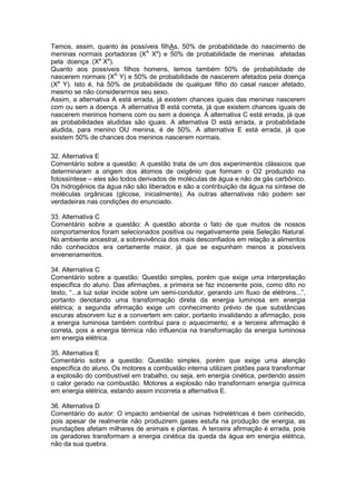 Temos, assim, quanto às possíveis filhAs, 50% de probabilidade do nascimento de
meninas normais portadoras (XA
Xa
) e 50% de probabilidade de meninas afetadas
pela doença (Xa
Xa
).
Quanto aos possíveis filhos homens, temos também 50% de probabilidade de
nascerem normais (XA
Y) e 50% de probabilidade de nascerem afetados pela doença
(Xa
Y). Isto é, há 50% de probabilidade de qualquer filho do casal nascer afetado,
mesmo se não considerarmos seu sexo.
Assim, a alternativa A está errada, já existem chances iguais das meninas nascerem
com ou sem a doença. A alternativa B está correta, já que existem chances iguais de
nascerem meninos homens com ou sem a doença. A alternativa C está errada, já que
as probabilidades aludidas são iguais. A alternativa D está errada, a probabilidade
aludida, para menino OU menina, é de 50%. A alternativa E está errada, já que
existem 50% de chances dos meninos nascerem normais.
32. Alternativa E
Comentário sobre a questão: A questão trata de um dos experimentos clássicos que
determinaram a origem dos átomos de oxigênio que formam o O2 produzido na
fotossíntese – eles são todos derivados de moléculas de água e não de gás carbônico.
Os hidrogênios da água não são liberados e são a contribuição da água na síntese de
moléculas orgânicas (glicose, inicialmente). As outras alternativas não podem ser
verdadeiras nas condições do enunciado.
33. Alternativa C
Comentário sobre a questão: A questão aborda o fato de que muitos de nossos
comportamentos foram selecionados positiva ou negativamente pela Seleção Natural.
No ambiente ancestral, a sobrevivência dos mais desconfiados em relação a alimentos
não conhecidos era certamente maior, já que se expunham menos a possíveis
envenenamentos.
34. Alternativa C
Comentário sobre a questão: Questão simples, porém que exige uma interpretação
específica do aluno. Das afirmações, a primeira se faz incoerente pois, como dito no
texto, “...a luz solar incide sobre um semi-condutor, gerando um fluxo de elétrons...”,
portanto denotando uma transformação direta da energia luminosa em energia
elétrica; a segunda afirmação exige um conhecimento prévio de que substâncias
escuras absorvem luz e a convertem em calor, portanto invalidando a afirmação, pois
a energia luminosa também contribui para o aquecimento; e a terceira afirmação é
correta, pois a energia térmica não influencia na transformação da energia luminosa
em energia elétrica.
35. Alternativa E
Comentário sobre a questão: Questão simples, porém que exige uma atenção
específica do aluno. Os motores a combustão interna utilizam pistões para transformar
a explosão do combustível em trabalho, ou seja, em energia cinética, perdendo assim
o calor gerado na combustão. Motores a explosão não transformam energia química
em energia elétrica, estando assim incorreta a alternativa E.
36. Alternativa D
Comentário do autor: O impacto ambiental de usinas hidrelétricas é bem conhecido,
pois apesar de realmente não produzirem gases estufa na produção de energia, as
inundações afetam milhares de animais e plantas. A terceira afirmação é errada, pois
os geradores transformam a energia cinética da queda da água em energia elétrica,
não da sua quebra.
 