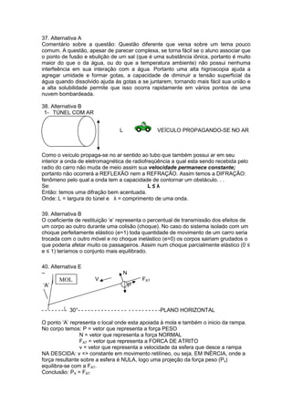 37. Alternativa A
Comentário sobre a questão: Questão diferente que versa sobre um tema pouco
comum. A questão, apesar de parecer complexa, se torna fácil se o aluno associar que
o ponto de fusão e ebulição de um sal (que é uma substância iônica, portanto é muito
maior do que o da água, ou do que a temperatura ambiente) não possui nenhuma
interfeência em sua interação com a água. Portanto uma alta higroscopia ajuda a
agregar umidade e formar gotas, a capacidade de diminuir a tensão superficial da
água quando dissolvido ajuda às gotas a se juntarem, tornando mais fácil sua união e
a alta solubilidade permite que isso ocorra rapidamente em vários pontos de uma
nuvem bombardeada.
38. Alternativa B
1- TÚNEL COM AR
L VEÍCULO PROPAGANDO-SE NO AR
Como o veículo propaga-se no ar sentido ao tubo que também possui ar em seu
interior a onda de eletromagnética de radiofreqüência a qual esta sendo recebida pelo
radio do carro não muda de meio assim sua velocidade permanece constante;
portanto não ocorrerá a REFLEXÃO nem a REFRAÇÃO. Assim temos a DIFRAÇÃO:
fenômeno pelo qual a onda tem a capacidade de contornar um obstáculo. . .
Se: L ≤ λ
Então: temos uma difração bem acentuada.
Onde: L = largura do túnel e λ = comprimento de uma onda.
39. Alternativa B
O coeficiente de restituição ‘e’ representa o percentual de transmissão dos efeitos de
um corpo ao outro durante uma colisão (choque). No caso do sistema isolado com um
choque perfeitamente elástico (e=1) toda quantidade de movimento de um carro seria
trocada com o outro móvel e no choque inelástico (e=0) os corpos sairiam grudados o
que poderia afetar muito os passageiros. Assim num choque parcialmente elástico (0 ≤
e ≤ 1) teríamos o conjunto mais equilibrado.
40. Alternativa E
– N
V FAT
‘A’ P
- - - - - - - - 30°- - - - - - - - - - - - - - - - - - - - - - - - -PLANO HORIZONTAL
O ponto ‘A’ representa o local onde esta apoiada à mola e também o inicio da rampa.
No corpo temos: P = vetor que representa a força PESO
N = vetor que representa a força NORMAL
FAT = vetor que representa a FORCA DE ATRITO
v = vetor que representa a velocidade da esfera que desce a rampa
NA DESCIDA: v => constante em movimento retilíneo, ou seja, EM INÉRCIA, onde a
força resultante sobre a esfera é NULA, logo uma projeção da força peso (Px)
equilibra-se com a FAT.
Conclusão: PX = FAT
MOL
 