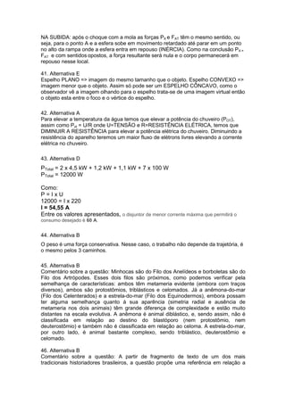 NA SUBIDA: após o choque com a mola as forças PX e FAT têm o mesmo sentido, ou
seja, para o ponto A e a esfera sobe em movimento retardado até parar em um ponto
no alto da rampa onde a esfera entra em repouso (INÉRCIA). Como na conclusão PX =
FAT e com sentidos opostos, a força resultante será nula e o corpo permanecerá em
repouso nesse local.
41. Alternativa E
Espelho PLANO => imagem do mesmo tamanho que o objeto. Espelho CONVEXO =>
imagem menor que o objeto. Assim só pode ser um ESPELHO CÔNCAVO, como o
observador vê a imagem olhando para o espelho trata-se de uma imagem virtual então
o objeto esta entre o foco e o vértice do espelho.
42. Alternativa A
Para elevar a temperatura da água temos que elevar a potência do chuveiro (POT),
assim como Pot = U/R onde U=TENSÃO e R=RESISTÊNCIA ELÉTRICA, temos que
DIMINUIR A RESISTÊNCIA para elevar a potência elétrica do chuveiro. Diminuindo a
resistência do aparelho teremos um maior fluxo de elétrons livres elevando a corrente
elétrica no chuveiro.
43. Alternativa D
PTotal = 2 x 4,5 kW + 1,2 kW + 1,1 kW + 7 x 100 W
PTotal = 12000 W
Como:
P = I x U
12000 = I x 220
I = 54,55 A
Entre os valores apresentados, o disjuntor de menor corrente máxima que permitirá o
consumo desejado é 60 A.
44. Alternativa B
O peso é uma força conservativa. Nesse caso, o trabalho não depende da trajetória, é
o mesmo pelos 3 caminhos.
45. Alternativa B
Comentário sobre a questão: Minhocas são do Filo dos Anelídeos e borboletas são do
Filo dos Artrópodes. Esses dois filos são próximos, como podemos verificar pela
semelhança de características: ambos têm metameria evidente (embora com traços
diversos), ambos são protostômios, triblásticos e celomados. Já a anêmona-do-mar
(Filo dos Celenterados) e a estrela-do-mar (Filo dos Equinodermos), embora possam
ter alguma semelhança quanto á sua aparência (simetria radial e ausência de
metameria nos dois animais) têm grande diferença de complexidade e estão muito
distantes na escala evolutiva. A anêmona é animal diblástico, e, sendo assim, não é
classificada em relação ao destino do blastóporo (nem protostômio, nem
deuterostômio) e também não é classificada em relação ao celoma. A estrela-do-mar,
por outro lado, é animal bastante complexo, sendo triblástico, deuterostômio e
celomado.
46. Alternativa B
Comentário sobre a questão: A partir de fragmento de texto de um dos mais
tradicionais historiadores brasileiros, a questão propõe uma referência em relação a
 