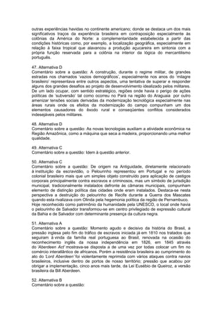 outras experiências havidas no continente americano; donde se destaca um dos mais
significativos traços da experiência brasileira em contraposição especialmente às
colônias da América do Norte: a complementaridade estabelecida a partir das
condições históricas como, por exemplo, a localização geográfica, especialmente em
relação à faixa tropical que alavancou a produção açucareira em sintonia com a
própria função reservada para a colônia na interior da lógica do mercantilismo
português.
47. Alternativa D
Comentário sobre a questão: A construção, durante o regime militar, de grandes
estradas nos chamados ‘vazios demográficos’, especialmente nos anos do ‘milagre
brasileiro’ representava entre outros aspectos, uma tentativa de superar e responder
alguns dos grandes desafios ao projeto de desenvolvimento idealizado pelos militares.
De um lado ocupar, com sentido estratégico, regiões onde havia o perigo de ações
políticas de ‘subversão’ tal como ocorreu no Pará na região do Araguaia por outro
amenizar tensões sociais derivadas da modernização tecnológica especialmente nas
áreas rurais onde os efeitos da modernização do campo compunham um dos
elementos causadores do êxodo rural e conseqüentes conflitos considerados
indesejáveis pelos militares.
48. Alternativa D
Comentário sobre a questão: As novas tecnologias auxiliam a atividade econômica na
Região Amazônica, como a máquina que seca a madeira, proporcionando uma melhor
qualidade.
49. Alternativa C
Comentário sobre a questão: Idem à questão anterior.
50. Alternativa C
Comentário sobre a questão: De origem na Antiguidade, diretamente relacionado
à instituição da escravidão, o Pelourinho representou em Portugal e no período
colonial brasileiro mais que um simples objeto construído para aplicação de castigos
corporais principalmente contra escravos e criminosos, mas um símbolo de jurisdição
municipal, tradicionalmente instalados defronte às câmaras municipais, compunham
elemento de distinção política das cidades onde eram instalados. Destaca-se nesta
perspectiva a destruição do pelourinho de Recife durante a Guerra dos Mascates
quando esta rivalizava com Olinda pela hegemonia política da região de Pernambuco.
Hoje reconhecido como patrimônio da humanidade pela UNESCO, o local onde havia
o pelourinho de Salvador transformou-se em centro privilegiado de expressão cultural
da Bahia e de Salvador com determinante presença da cultura negra.
51. Alternativa A
Comentário sobre a questão: Momento agudo e decisivo da história do Brasil, a
pressão inglesa pelo fim do tráfico de escravos iniciada já em 1810 nos tratados que
seguiram à vinda da família real portuguesa ao Brasil, renovada na ocasião do
reconhecimento inglês da nossa independência em 1826, em 1845 através
do ‘Aberdeen Act’ mostrava-se disposta a de uma vez por todas colocar um fim no
comércio interatlântico de africanos. Porém a resistência brasileira ao cumprimento do
ato do ‘Lord Aberdeen’ foi violentamente reprimida com vários ataques contra navios
brasileiros, inclusive dentro de portos de nosso território; pressão que acabou por
obrigar a implementação, cinco anos mais tarde, da Lei Eusébio de Queiroz, a versão
brasileira da Bill Aberdeen.
52. Alternativa B
Comentário sobre a questão:
 
