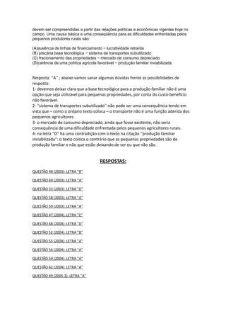 devem ser compreendidas a partir das relações políticas e econômicas vigentes hoje no
campo. Uma causa básica e uma conseqüência para as dificuldades enfrentadas pelos
pequenos produtores rurais são:

(A)ausência de linhas de financiamento − lucratividade retraída
(B) precária base tecnológica − sistema de transportes subutilizado
(C) fracionamento das propriedades − mercado de consumo depreciado
(D)carência de uma política agrícola favorável − produção familiar inviabilizada


Resposta: ''A'' ; abaixo vamos sanar algumas dúvidas frente as possibilidades de
resposta:
1- devemos deixar clara que a base tecnológica para a produção familiar não é uma
opção que seja utilizável para pequenas propriedades, por conta do custo-beneficio
não favorável.
2- ''sistema de transportes subutilizado'' não pode ser uma consequência tendo em
vista que – como o próprio texto coloca – o transporte não é uma função aderida dos
pequenos agricultores.
3- o mercado de consumo depreciado, ainda que fosse existente, não seria
consequência de uma dificuldade enfrentada pelos pequenos agricultores rurais.
4- na letra ''D'' há uma contradição com o texto na citação ''produção familiar
inviabilizada'': o texto coloca o contrário que as pequenas propriedades são de
produção familiar e não que estão deixando de ser ou que não são.


                                      RESPOSTAS:
QUESTÃO 48 (2003): LETRA ''B''

QUESTÃO 49 (2003): LETRA ''A''

QUESTÃO 53 (2003): LETRA ''D''

QUESTÃO 58 (2003): LETRA ''A''

QUESTÃO 59 (2003): LETRA ''A''

QUESTÃO 47 (2004): LETRA ''C''

QUESTÃO 48 (2004): LETRA ''D''

QUESTÃO 52 (2004): LETRA ''B''

QUESTÃO 55 (2004): LETRA ''A''

QUESTÃO 56 (2004): LETRA ''A''

QUESTÃO 59 (2004): LETRA ''A''

QUESTÃO 62 (2004): LETRA ''A''

QUESTÃO 49 (2005-2): LETRA ''A''
 