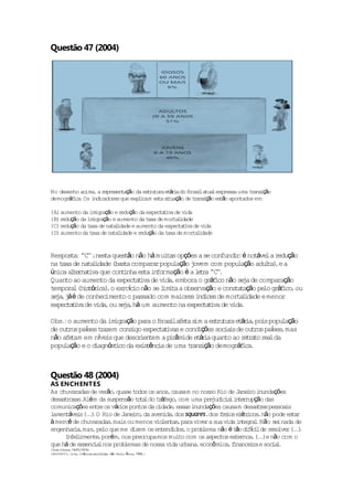 Questão 47 (2004)




No desenho ac , a r resen ção da es ru ra e á i do Bras la lexpressa uma t ans ção
             ima ep      ta         t tu t r a            i tua                r i
demográ i .Os i icadores que exp i
       f ca     nd              l cam es a s tuação de t ans ção es ão apon
                                        t i             r i        t       tados em:

(A) aumento da imigração e r ção da expec t de v
                            edu            ta iva     ida
(B) r ção da imig ção e aumento da t de mor l
     edu          ra                   axa       ta idade
(C) r ção da t de na l
     edu       axa     ta idade e aumento da expec t de v
                                                   ta iva     ida
(D) aumento da t de na l
                axa     ta idade e r ção da t de mor l
                                    edu        axa       ta idade


Respos a ' ' ;nes a ques ão não há mui s opções a se confund r é no áve a r ção
       t : 'C'     t      t            ta                   i:     t l edu
na t de na l
    axa      ta idade (bas a compara popu ção j
                          t         r     la   ovem com popu ção adu t ) e a
                                                             la        l a,
ún a t rna iva que con inha es a i fo ção é a l t a ' '.
  ica l e t              t      t n rma         e r 'C'
Quan ao aumen da expec a iva de v ,embora o grá i não se de comparação
     to           to         tt       ida             f co     ja
tempora (h s ó i ) o ex í io não se l t a obse ção e cons t ção pe grá i ,ou
        l i t r ca ,     rcc          imi a     rva         ta a      lo f co
  j , áé
se a j de conhec   imen o passado com maiores i ices de mor l
                        to                       nd          ta idade e menor
expec a iva de v ,ou se a há um aumento na expec t de v .
      tt        ida       j,                      ta iva   ida

Obs :o aumen da im ração pa o Bras la t s a es ru ra e á i ,po s popu ção
    .         to     ig        ra       i fe a im      t tu t r a i          la
            í
de ou ros pases t azem cons expec t
      t          r         igo      ta ivas e cond ções soc i de ou ros pases mas
                                                  i        ia s     t      í ,
não a t em níve s que deso i t a p râmide e á i quan ao r t a r lda
      fe am        i         r en em i           t ra      to    e r to ea
popu ção e o d
     la        iagnós i da ex s ênc de uma t ans ção demográ i .
                     t co     i t ia            r i             f ca



Questão 48 (2004)
AS ENCHENTES
As chuva radas de verão quase t
                       ,                                                i nundações
                               odos os anos causam no nosso Rio de Jane ro i
                                            ,
desas ro .Alé m da suspensão t t ldo t á ,com uma pre ic a i t r ção das
     t sas                      oa      r fego             jud i l n e rup
comun ções en re os vár pon da c
      ica        t       ios tos        idade essas i
                                              ,      nundações causam desas r s pessoa s
                                                                            te         i
lamen áve s (.) O Rio de Jane ro da aven ,dos squares,dos f e e é r cos não pode es a
     t i ...                 i ,          ida                  r ios l t i ,             tr
à mercê de chuvaradas mais ou menos v len s para v r a sua v i t ra .Não se nada de
                      ,                io ta ,        ive        ida n eg l         i
engenha i ,mas pe que me d
        ra      , lo          izem os en idos o prob
                                         tend ,         lema não é t o d fc lde r so r (.)
                                                                    ã iíi        e lve ...
     In l zmen ,porém, nos preocupamos mui com os aspec ex rnos (.)e não com o
       fe i     te                              to            tos te , ..
que há de essenc lnos prob
                ia         lemas de nossa v urbana econô mica f
                                            ida       ,          , inance ra e soc l
                                                                          i       ia .
(V Urbana 19 /1915)
  ida    , /01
(BARRETO, Lima. Crônicas esco idas São Pau :Át ,1995 )
                             lh .         lo ica    .
 