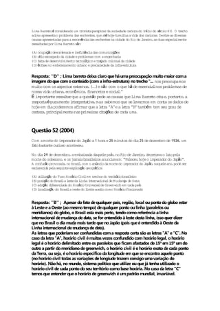Lima Bar to é cons rado um c i t per icaz da soc
         re        ide           ron s a sp       iedade ca ioca do i í io do sécu X X. O t echo
                                                           r         nc           lo       r
acima apresen o prob
             ta       lema das enchen ,que a é ho t
                                       tes  t je umul a v dos ca iocas Dent as d r
                                                       tua ida          r     .     re   ive sas
causas apresentadas para a r r ênc das enchen na c
                            eco r ia         tes   idade do Rio de Jane ro as duas espec lmen
                                                                       i ,              ia    te
r s l adas por Lima Bar to são
 e sa t                 re      :

(A) ocupação desordenada e i f c ênc das comunicações
                             ne i i ia
     í io
(B) st esca  rpado da cidade e problemas com a engenhar a
                                                        i
(C) f l ade desenvo imen t lóg e t açado co ia da c
     at             lv    to ecno ico r            lon l      idade
(D) ênfase no embe lezamento urbano e preca i
                                           r edade da i f a es ru ra
                                                       n r - t tu


Resposta: ''D'' ; Lima barreto deixa claro que há uma preocupação muito maior com a
imagem do que com o conteúdo (com a infra-estrutura) no trecho ''... nos preocupamos
mui com os aspec ex rnos (.)e não com o que há de essenc lnos prob
    to              tos te , ..                                   ia         lemas de
nossa v urbana econô mica f nance r e soc l'
       ida        ,           ,i      ia       ia .'
É impor an e r s l a que a ques ão pede as causas que Lima Bar to c t e por to a
        t t e sa t r             t                               re i a , tan ,
r spos a é puramen i t rp t t ,mas sabemos que se l rmos em con os dados de
 e t               te n e re a iva                          eva           ta
ho em d pode
  je      ia             f rmar que a l t a ' ' e a l t a ' ' t é m t seu grau de
                 remos a i             e r 'A'       e r 'B' amb     em
  r eza inc lmen nas pr i a c t ções de cada uma
ce t ,pr ipa          te      ime r s i a                    .



Questão 52 (2004)
Com a mor do imperador do Japão a 1 hora e 25 minu do d 25 de dezembro de 1926 um
           te                                     tos  ia                     ,
f to bas an cur
 a      t te ioso aconteceu.

No d 24 de dezembro a emba
    ia             ,                    le í ,
                            ixada daque pas no Rio de Jane ro dec t o l to pe
                                                           i , re ava u        la
mor do sobe
   te      rano e os j rna sbras l i anunc
               ,      o i       i e ros    iavam: “Faleceu ho o imperador do Japão”
                                                             je                    .
A confusão provocada no Bras l com o anúnc da mor do imperador do Japão naque ano pode se
                    ,       i,            io     te                    ,     le ,        r
esc rec pe segu te exp i ção geográ i :
   la ida la       in     l ca         f ca

(A) u ii ção do Fuso Horár Civ lem t echos do t r i ó io bras l i
     t l za                 io i         r       e rt r      i e ro
(B) pos ção do Bras la l s e da Linha In e iona de Mudança de Data
       i           i et                 t rnac l
(C) adoção d fe iada do Horár Univer lde Greenwich em cada pas
            i renc               io        sa                       í
(D) l l zação do Bras la oes do l t ace to como Horár Frac
     oca i            i       te    imi e i              io     ionado


Resposta: ''B'' ; Apesar do fato de qualquer país, região, local ou ponto do globo estar
à Leste e a Oeste (ao mesmo tempo) de qualquer ponto ou linha (paralelos ou
meridianos) do globo, o Brasil esta mais perto, tendo como referência a linha
internacional de mudança de data, se for entendido à leste desta linha, isso quer dizer
que no Brasil o dia muda mais tarde que no Japão (país que é entendido à Oeste da
Linha internacional de mudança de data).
As letras que poderiam ser confundidas com a resposta certa são as letras ''A'' e ''C''. No
caso da letra ''A'', horário civil é muitas vezes confundido com horário legal, o horário
legal é o horário delimitado entre os paralelos que ficam afastados de 15º em 15º um do
outro a partir do meridiano de greenwich, o horário civil é o horário exato de cada ponto
da Terra, ou seja, é o horário específico da longitude em que se encontra aquele ponto
(no horário civil todas as variações de longiude trazem consigo uma variação do
horário). Não há, no mundo, sistema politico que utilize ou que já tenha utilizado o
horário civil de cada ponto do seu território como base horária. No caso da letra ''C''
temos que entender que o horário de greenwich é um padrão mundial, invariável.
 