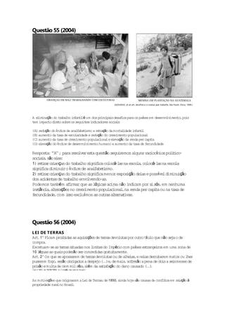 Questão 55 (2004)




A e iminação do t aba i fan i é um dos pr ipa sdesa ios para os pases em desenvo imen ,po s
   l             r lho n tl              inc i      f             í             lv   to i
t impac d re sobre os segu tes i icadores soc i :
 em      to i to             in    nd          ia s

(A) r ção do índice de ana f t smo e r t ação da mor l
     edu                     l abe i       er         ta idade i fan i
                                                                n tl
(B) aumen da t de esco r
          to     axa        la idade e r ção do c imen popu iona
                                        edu      resc    to      lac l
(C) aumen da t de c imen popu iona e e
          to     axa    resc      to     lac l levação da r   enda per cap t
                                                                          ia
(D) elevação do índice de desenvo imen humano e aumen da t de f
                                  lv     to               to    axa     ecundidade

Respos a ' ' ; pa r so r es a ques ão segu remos a
        t : 'A'     ra e lve t           t      i               ac í
                                                         lguns r iocnios po ii -
                                                                           l t co
soc a s são e s
   i i,       le :
1) r tr rc i ças do t aba s i i co á a na esco ,co á-l sna esco
    e i a r an          r lho ign f ca loc -l s           la loc a            la
 ign f ca iminu ro índ de ana f t smo
s ii d           i       ice      l abe i .
2) r tr rc i ças do t aba s i i menor expos ção de e possve d
    e i a r an          r lho ign f ca               i      las      í l iminu ção
                                                                                i
dos ac te de t aba envo
       iden s      r lho       lvendo-as  .
Podemos t é m a i
            amb      f rmar que as lógicas acima não i icam por s sós em nenhuma
                                                      nd          i ,
i s ânc a a t r ções no c sc
 nt i , le a               re imen popu iona ,na r
                                   to      lac l       enda per cap t ou na t de
                                                                   ia        axa
fecund idade com i so exc í mos as ou ra a t rna ivas
             ,       s      lu          t s le t .




Questão 56 (2004)
L E I DE T ERRAS
Ar .1° Ficam pro idas as aqu s ções de t r a devo tas por ou ro ttu que não se o de
   t              ib           ii         er s     lu         t í lo            ja
compra  .
Exce  tuam-se as t r a s tuadas nos l t s do Impér com pases es r
                  er s i            imi e          io       í    t ange ros em uma zona de
                                                                       i
10 l guas as qua s poderão se conced
     é           i            r       idas gra i amen .
                                              tu t    te
Ar .2° Os que se apossa
   t                     rem de t r a devo ta ou de a ia ,e ne der
                                 er s      lu s        lhe s   las rubarem matos ou l   hes
puse rem fogo se ão obr
             , r        igados a despe (.)e de mais so re ão a pena de do s a se smeses de
                                       jo .. ,         , f r               i     i
pr são e mul de cem mil ré s a ém da sa i f ção do dano causado (.)
  i         ta               i, l         ts a                   ...
(Le n 601 de 18 /1850 In Coleção das l i do Bras l
   i º ,       /09   . :              es        i)



As mot ções que or ina
       iva                            ras      , inda ho são causas de conf i os em r l ção à
                   ig ram a Lei de Ter ,de 1850 a       je                 lt        ea
propr edade ru lno Bras l
     i        ra       i.
 