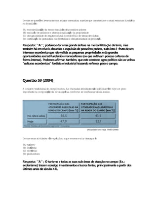 Dent as ques ões l tadas nos a t
    re        t   evan                                    rac r zam a a les ru ra fund á i
                              r igos t ansc i ,aque que ca te i
                                      r r tos      las                 tua t tu       i ra
no Bras lsão
       i    :

(A) mercan ii ção da t r a e expu são de posse ros pobres
           t l za        er       l           i
(B) exc ão de gr l i e i t rnac l zação da propr edade
       lus        i e ros n e iona i                 i
       iga r edade de r i t of c a e predomínio de t r s devo ta
(C) obr to i            eg s ro i i l                 e ra     lu s
(D) i s i ição de gra idade nas f te r s e obr to i
     n ttu           tu          ron i a      iga r edade de produção

Resposta: ''A'' ; podemos dar uma grande ênfase na mercantilização da terra, mas
também há em níveis absurdos a expulsão de posseiros pobres, tudo isto é fruto de um
interesse econômico que não valida as pequenas propriedades e dá grandes
oportunidades aos latifundiários monocultores (ou que cultivam poucas culturas de
forma intensa). Podemos afirmar, também, que este contexto agro-politico são as velhas
''culturas econômicas'' fordista e industrial trazendo reflexos para o campo.




Questão 59 (2004)
A imagem t ad iona do campo mudou As chamadas a iv
          r ic l                   .              t idades não-agrco t m ho um peso
                                                                     í las ê je
impor te na compos ção da r
     tan           i       enda agrá i ,conforme se ver f ca na t la aba .
                                    ra                 ii        abe     ixo




    re ta t idades não-agrco ,a que merece maior des
Dent es s a iv            í las                     taque é:

(A) t r smo
     ui
(B) i ús r a
     nd t i
(C) comérc io
(D) p sc cu tu
     i i l ra


Resposta: ''A'' ; O turismo e todas as suas sub-áreas de atuação no campo (Ex.:
ecoturismo) trazem consigo investimentos e lucros fortes, principalmente a partir dos
últimos anos do século XX.
 