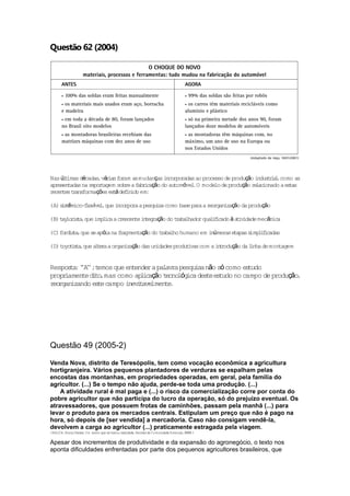 Questão 62 (2004)




Nas úl imas décadas vár s fo
      t             , ia ram as mudanças i    ncorporadas ao processo de produção i t i l como as
                                                                                   ndus r a,
apresen          epor agem sobre a f r cação do au óve .O mode de produção r l ionado a es s
       tadas na r t                 ab i          tom l           lo             e ac        ta
r te t ans rmações es á def ido em:
 ecen s r fo             t     in

(A) s s êmico-f exíve ,que i rpora a pesqu sa como base para a r rgan ção da produção
     it        l     l      nco           i                     eo   iza

     ay r s a        l ca rescen i t ração do t aba
(B) t lo i t ,que imp i a c     te n eg                    l f cado à a iv
                                               r lhador qua i i        t idade mecânica

(C) fo i t ,que se apó na f agmentação do t aba humano em i úmeras e
      rd s a          ia   r               r lho           n        tapas simpl f cadas
                                                                               ii

(D) t t s a que a t ra a organ ção das un
     oyo i t ,   le           iza                                 n rodução da l nha de montagem
                                         idades produ ivas com a i t
                                                     t                         i


Respos a ' ' ;t
       t : 'A' emos que en tende a pa ra pesqu sa não só como es
                                 r   lav      i                 tudo
propr amen d to mas como ap i ção t lóg des es
     i     te i ,             l ca    ecno ica te tudo no campo de produção,
r rgan
 eo    izando es e campo i i ave
                t         nev t lmen .te




Questão 49 (2005-2)

Venda Nova, distrito de Teresópolis, tem como vocação econômica a agricultura
hortigranjeira. Vários pequenos plantadores de verduras se espalham pelas
encostas das montanhas, em propriedades operadas, em geral, pela família do
agricultor. (...) Se o tempo não ajuda, perde-se toda uma produção. (...)
    A atividade rural é mal paga e (...) o risco da comercialização corre por conta do
pobre agricultor que não participa do lucro da operação, só do prejuízo eventual. Os
atravessadores, que possuem frotas de caminhões, passam pela manhã (...) para
levar o produto para os mercados centrais. Estipulam um preço que não é pago na
hora, só depois de [ser vendida] a mercadoria. Caso não consigam vendê-la,
devolvem a carga ao agricultor (...) praticamente estragada pela viagem.
(MALTA, Mar Teresa U m sonho que se t rnou r l
           ia     .                  o      ea idade Revis da Comunidade Emanue ,2003 )
                                                    .     ta                   l     .


Apesar dos incrementos de produtividade e da expansão do agronegócio, o texto nos
aponta dificuldades enfrentadas por parte dos pequenos agricultores brasileiros, que
 