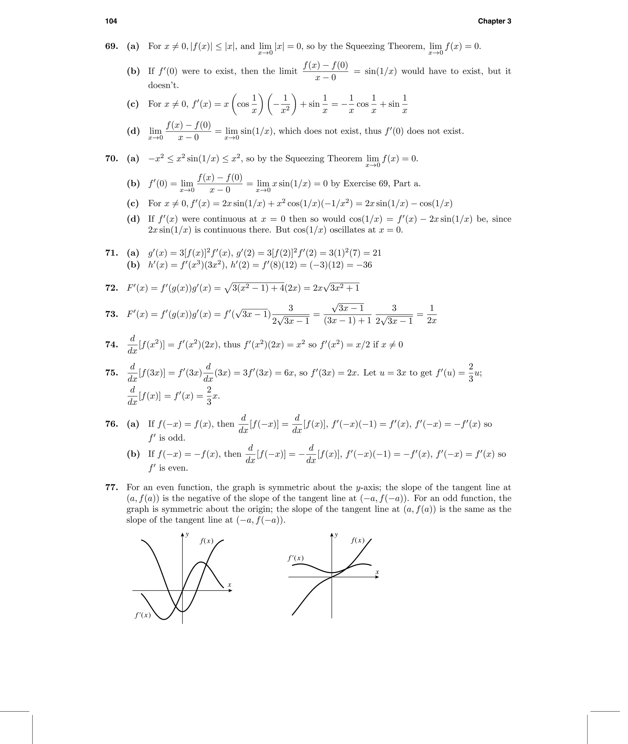 104 Chapter 3
69. (a) For x = 0, |f(x)| ≤ |x|, and lim
x→0
|x| = 0, so by the Squeezing Theorem, lim
x→0
f(x) = 0.
(b) If f (0) were to exist, then the limit
f(x) − f(0)
x − 0
= sin(1/x) would have to exist, but it
doesn’t.
(c) For x = 0, f (x) = x cos
1
x
−
1
x2
+ sin
1
x
= −
1
x
cos
1
x
+ sin
1
x
(d) lim
x→0
f(x) − f(0)
x − 0
= lim
x→0
sin(1/x), which does not exist, thus f (0) does not exist.
70. (a) −x2
≤ x2
sin(1/x) ≤ x2
, so by the Squeezing Theorem lim
x→0
f(x) = 0.
(b) f (0) = lim
x→0
f(x) − f(0)
x − 0
= lim
x→0
x sin(1/x) = 0 by Exercise 69, Part a.
(c) For x = 0, f (x) = 2x sin(1/x) + x2
cos(1/x)(−1/x2
) = 2x sin(1/x) − cos(1/x)
(d) If f (x) were continuous at x = 0 then so would cos(1/x) = f (x) − 2x sin(1/x) be, since
2x sin(1/x) is continuous there. But cos(1/x) oscillates at x = 0.
71. (a) g (x) = 3[f(x)]2
f (x), g (2) = 3[f(2)]2
f (2) = 3(1)2
(7) = 21
(b) h (x) = f (x3
)(3x2
), h (2) = f (8)(12) = (−3)(12) = −36
72. F (x) = f (g(x))g (x) = 3(x2 − 1) + 4(2x) = 2x
√
3x2 + 1
73. F (x) = f (g(x))g (x) = f (
√
3x − 1)
3
2
√
3x − 1
=
√
3x − 1
(3x − 1) + 1
3
2
√
3x − 1
=
1
2x
74.
d
dx
[f(x2
)] = f (x2
)(2x), thus f (x2
)(2x) = x2
so f (x2
) = x/2 if x = 0
75.
d
dx
[f(3x)] = f (3x)
d
dx
(3x) = 3f (3x) = 6x, so f (3x) = 2x. Let u = 3x to get f (u) =
2
3
u;
d
dx
[f(x)] = f (x) =
2
3
x.
76. (a) If f(−x) = f(x), then
d
dx
[f(−x)] =
d
dx
[f(x)], f (−x)(−1) = f (x), f (−x) = −f (x) so
f is odd.
(b) If f(−x) = −f(x), then
d
dx
[f(−x)] = −
d
dx
[f(x)], f (−x)(−1) = −f (x), f (−x) = f (x) so
f is even.
77. For an even function, the graph is symmetric about the y-axis; the slope of the tangent line at
(a, f(a)) is the negative of the slope of the tangent line at (−a, f(−a)). For an odd function, the
graph is symmetric about the origin; the slope of the tangent line at (a, f(a)) is the same as the
slope of the tangent line at (−a, f(−a)).
y
x
f(x)
f'(x)
y
x
f(x)
f'(x)
 