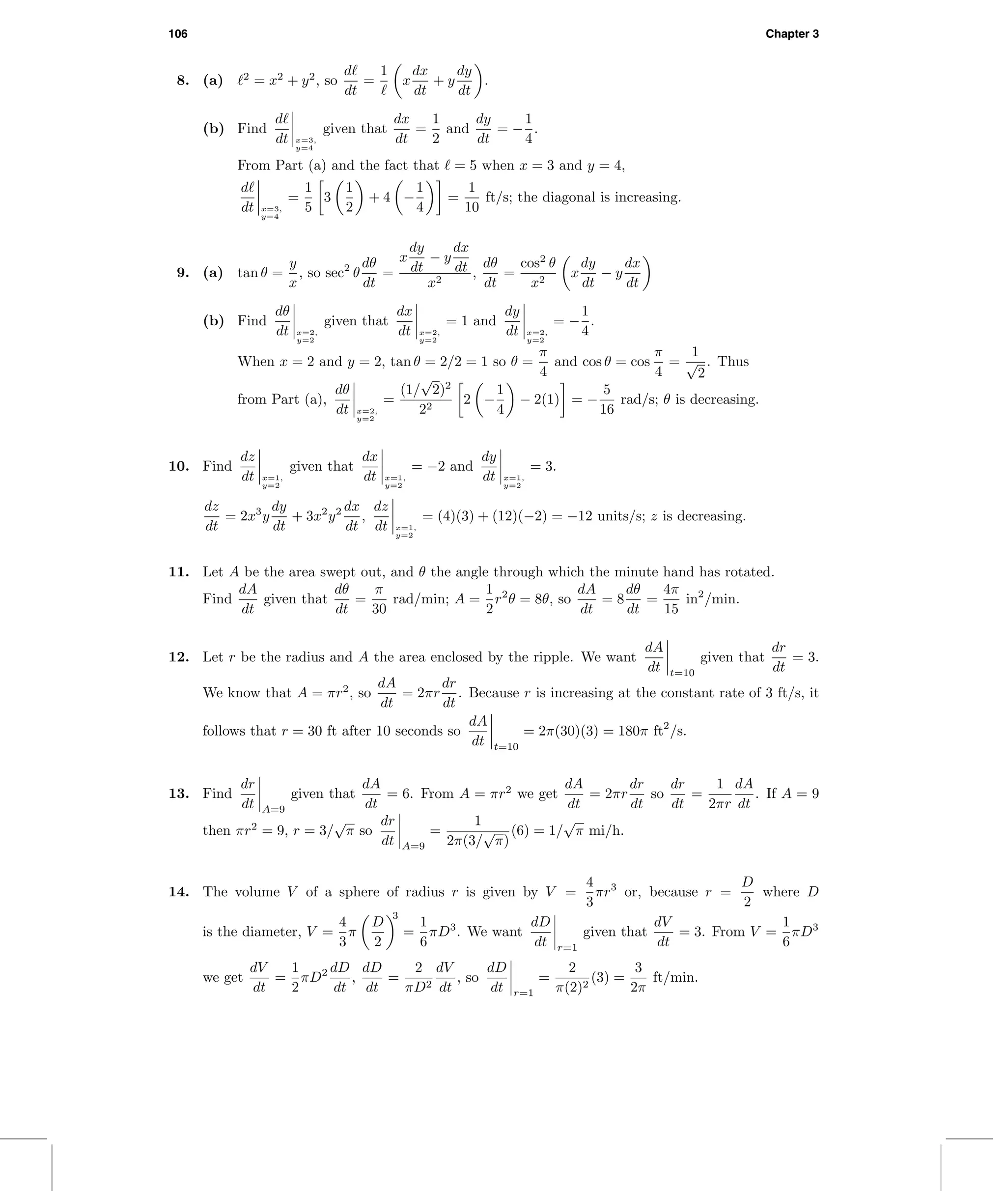 106 Chapter 3
8. (a) 2
= x2
+ y2
, so
d
dt
=
1
x
dx
dt
+ y
dy
dt
.
(b) Find
d
dt x=3,
y=4
given that
dx
dt
=
1
2
and
dy
dt
= −
1
4
.
From Part (a) and the fact that = 5 when x = 3 and y = 4,
d
dt x=3,
y=4
=
1
5
3
1
2
+ 4 −
1
4
=
1
10
ft/s; the diagonal is increasing.
9. (a) tan θ =
y
x
, so sec2
θ
dθ
dt
=
x
dy
dt
− y
dx
dt
x2
,
dθ
dt
=
cos2
θ
x2
x
dy
dt
− y
dx
dt
(b) Find
dθ
dt x=2,
y=2
given that
dx
dt x=2,
y=2
= 1 and
dy
dt x=2,
y=2
= −
1
4
.
When x = 2 and y = 2, tan θ = 2/2 = 1 so θ =
π
4
and cos θ = cos
π
4
=
1
√
2
. Thus
from Part (a),
dθ
dt x=2,
y=2
=
(1/
√
2)2
22
2 −
1
4
− 2(1) = −
5
16
rad/s; θ is decreasing.
10. Find
dz
dt x=1,
y=2
given that
dx
dt x=1,
y=2
= −2 and
dy
dt x=1,
y=2
= 3.
dz
dt
= 2x3
y
dy
dt
+ 3x2
y2 dx
dt
,
dz
dt x=1,
y=2
= (4)(3) + (12)(−2) = −12 units/s; z is decreasing.
11. Let A be the area swept out, and θ the angle through which the minute hand has rotated.
Find
dA
dt
given that
dθ
dt
=
π
30
rad/min; A =
1
2
r2
θ = 8θ, so
dA
dt
= 8
dθ
dt
=
4π
15
in2
/min.
12. Let r be the radius and A the area enclosed by the ripple. We want
dA
dt t=10
given that
dr
dt
= 3.
We know that A = πr2
, so
dA
dt
= 2πr
dr
dt
. Because r is increasing at the constant rate of 3 ft/s, it
follows that r = 30 ft after 10 seconds so
dA
dt t=10
= 2π(30)(3) = 180π ft2
/s.
13. Find
dr
dt A=9
given that
dA
dt
= 6. From A = πr2
we get
dA
dt
= 2πr
dr
dt
so
dr
dt
=
1
2πr
dA
dt
. If A = 9
then πr2
= 9, r = 3/
√
π so
dr
dt A=9
=
1
2π(3/
√
π)
(6) = 1/
√
π mi/h.
14. The volume V of a sphere of radius r is given by V =
4
3
πr3
or, because r =
D
2
where D
is the diameter, V =
4
3
π
D
2
3
=
1
6
πD3
. We want
dD
dt r=1
given that
dV
dt
= 3. From V =
1
6
πD3
we get
dV
dt
=
1
2
πD2 dD
dt
,
dD
dt
=
2
πD2
dV
dt
, so
dD
dt r=1
=
2
π(2)2
(3) =
3
2π
ft/min.
 