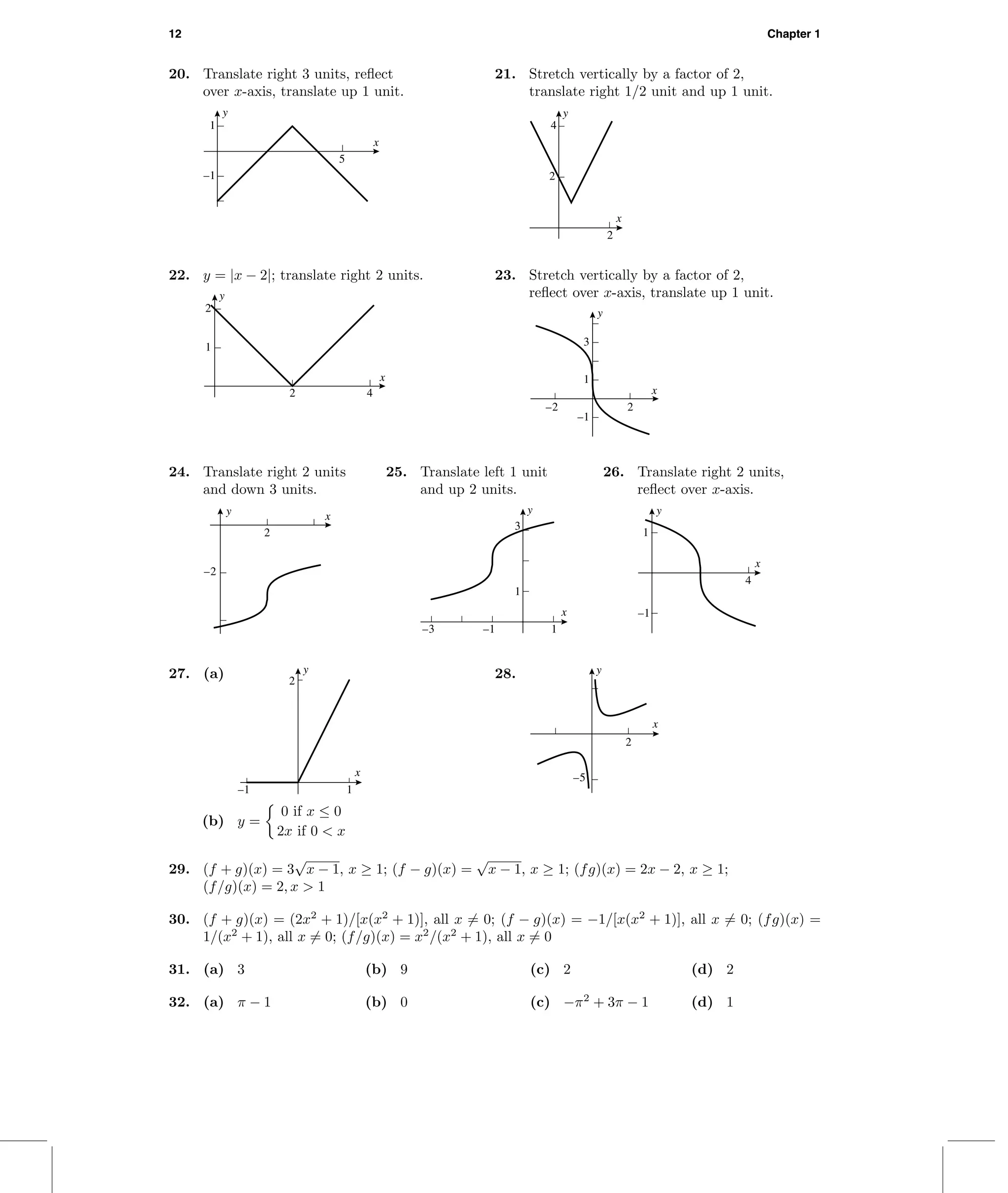 12 Chapter 1
20. Translate right 3 units, reﬂect
over x-axis, translate up 1 unit.
y
x
–1
1
5
21. Stretch vertically by a factor of 2,
translate right 1/2 unit and up 1 unit.
y
x
2
4
2
22. y = |x − 2|; translate right 2 units.
y
x
1
2
2 4
23. Stretch vertically by a factor of 2,
reﬂect over x-axis, translate up 1 unit.
–1
1
3
–2 2
x
y
24. Translate right 2 units
and down 3 units.
y x
–2
2
25. Translate left 1 unit
and up 2 units.
1
3
y
–3 –1 1
x
26. Translate right 2 units,
reﬂect over x-axis.
y
x
–1
1
4
27. (a) 2
y
–1 1
x
(b) y =
0 if x ≤ 0
2x if 0 < x
28. y
x
–5
2
29. (f + g)(x) = 3
√
x − 1, x ≥ 1; (f − g)(x) =
√
x − 1, x ≥ 1; (fg)(x) = 2x − 2, x ≥ 1;
(f/g)(x) = 2, x > 1
30. (f + g)(x) = (2x2
+ 1)/[x(x2
+ 1)], all x = 0; (f − g)(x) = −1/[x(x2
+ 1)], all x = 0; (fg)(x) =
1/(x2
+ 1), all x = 0; (f/g)(x) = x2
/(x2
+ 1), all x = 0
31. (a) 3 (b) 9 (c) 2 (d) 2
32. (a) π − 1 (b) 0 (c) −π2
+ 3π − 1 (d) 1
 