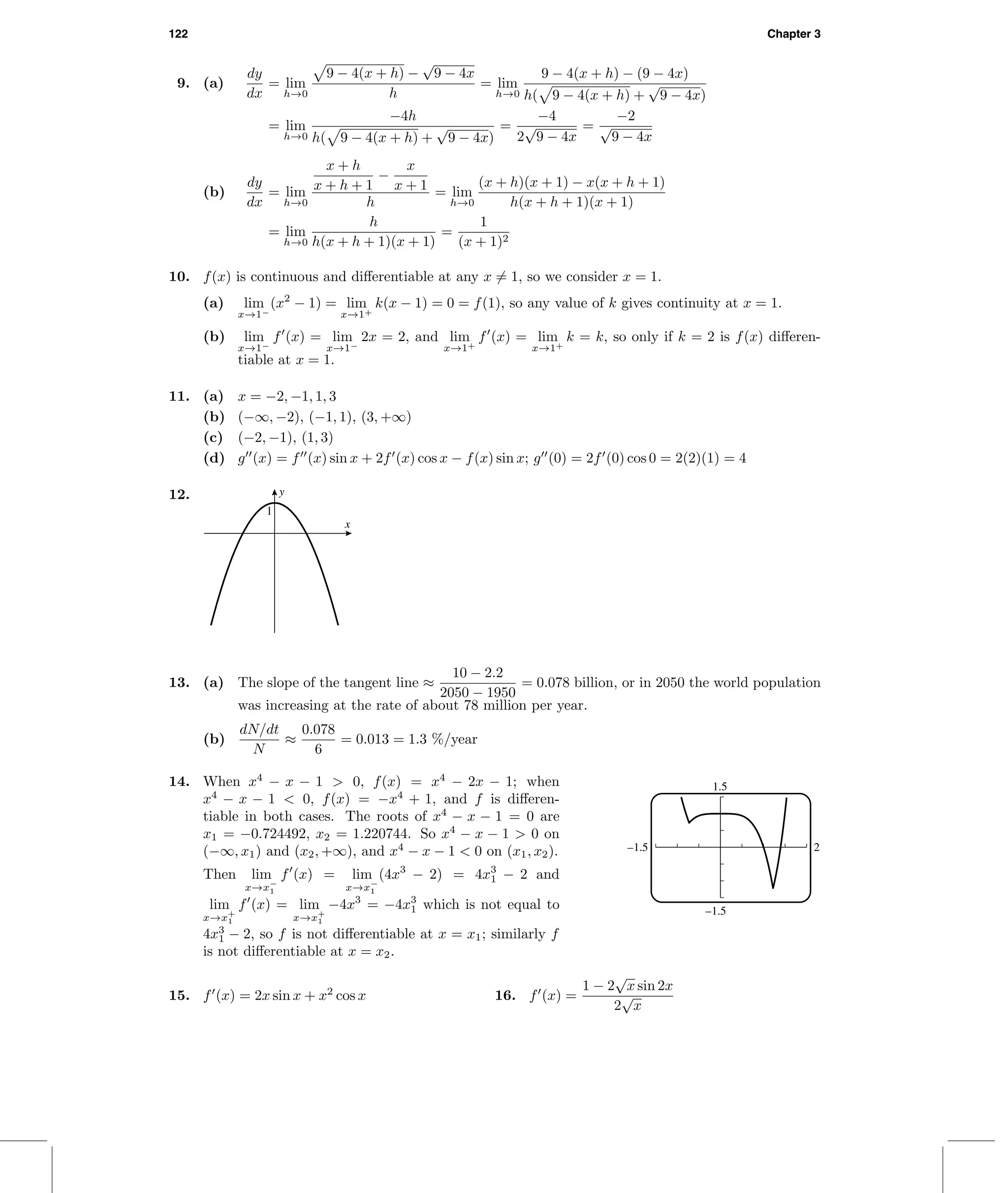 122 Chapter 3
9. (a)
dy
dx
= lim
h→0
9 − 4(x + h) −
√
9 − 4x
h
= lim
h→0
9 − 4(x + h) − (9 − 4x)
h( 9 − 4(x + h) +
√
9 − 4x)
= lim
h→0
−4h
h( 9 − 4(x + h) +
√
9 − 4x)
=
−4
2
√
9 − 4x
=
−2
√
9 − 4x
(b)
dy
dx
= lim
h→0
x + h
x + h + 1
−
x
x + 1
h
= lim
h→0
(x + h)(x + 1) − x(x + h + 1)
h(x + h + 1)(x + 1)
= lim
h→0
h
h(x + h + 1)(x + 1)
=
1
(x + 1)2
10. f(x) is continuous and diﬀerentiable at any x = 1, so we consider x = 1.
(a) lim
x→1−
(x2
− 1) = lim
x→1+
k(x − 1) = 0 = f(1), so any value of k gives continuity at x = 1.
(b) lim
x→1−
f (x) = lim
x→1−
2x = 2, and lim
x→1+
f (x) = lim
x→1+
k = k, so only if k = 2 is f(x) diﬀeren-
tiable at x = 1.
11. (a) x = −2, −1, 1, 3
(b) (−∞, −2), (−1, 1), (3, +∞)
(c) (−2, −1), (1, 3)
(d) g (x) = f (x) sin x + 2f (x) cos x − f(x) sin x; g (0) = 2f (0) cos 0 = 2(2)(1) = 4
12. y
x
1
13. (a) The slope of the tangent line ≈
10 − 2.2
2050 − 1950
= 0.078 billion, or in 2050 the world population
was increasing at the rate of about 78 million per year.
(b)
dN/dt
N
≈
0.078
6
= 0.013 = 1.3 %/year
14. When x4
− x − 1 > 0, f(x) = x4
− 2x − 1; when
x4
− x − 1 < 0, f(x) = −x4
+ 1, and f is diﬀeren-
tiable in both cases. The roots of x4
− x − 1 = 0 are
x1 = −0.724492, x2 = 1.220744. So x4
− x − 1 > 0 on
(−∞, x1) and (x2, +∞), and x4
− x − 1 < 0 on (x1, x2).
Then lim
x→x−
1
f (x) = lim
x→x−
1
(4x3
− 2) = 4x3
1 − 2 and
lim
x→x+
1
f (x) = lim
x→x+
1
−4x3
= −4x3
1 which is not equal to
4x3
1 − 2, so f is not diﬀerentiable at x = x1; similarly f
is not diﬀerentiable at x = x2.
1.5
–1.5
–1.5 2
15. f (x) = 2x sin x + x2
cos x 16. f (x) =
1 − 2
√
x sin 2x
2
√
x
 