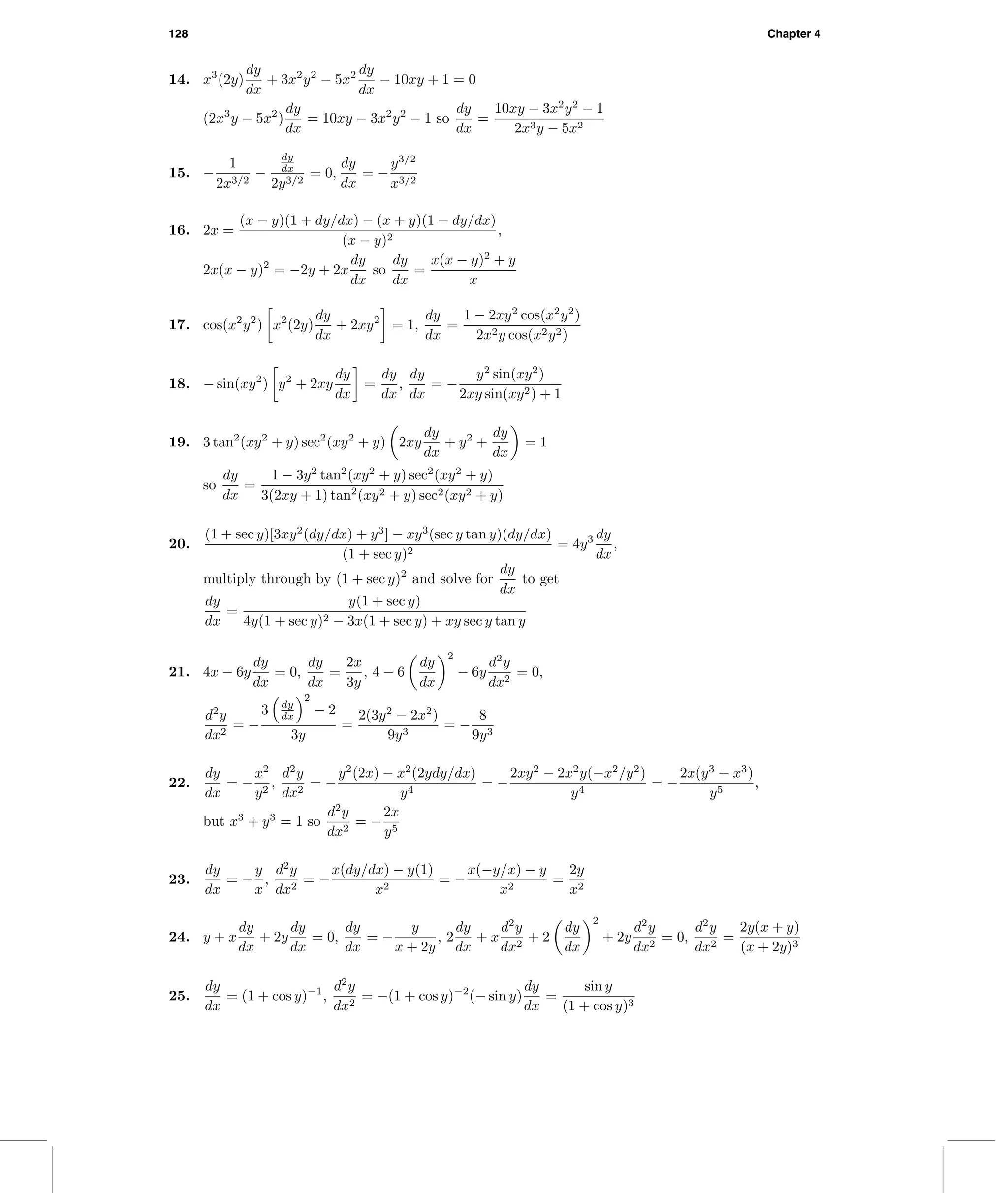 128 Chapter 4
14. x3
(2y)
dy
dx
+ 3x2
y2
− 5x2 dy
dx
− 10xy + 1 = 0
(2x3
y − 5x2
)
dy
dx
= 10xy − 3x2
y2
− 1 so
dy
dx
=
10xy − 3x2
y2
− 1
2x3y − 5x2
15. −
1
2x3/2
−
dy
dx
2y3/2
= 0,
dy
dx
= −
y3/2
x3/2
16. 2x =
(x − y)(1 + dy/dx) − (x + y)(1 − dy/dx)
(x − y)2
,
2x(x − y)2
= −2y + 2x
dy
dx
so
dy
dx
=
x(x − y)2
+ y
x
17. cos(x2
y2
) x2
(2y)
dy
dx
+ 2xy2
= 1,
dy
dx
=
1 − 2xy2
cos(x2
y2
)
2x2y cos(x2y2)
18. − sin(xy2
) y2
+ 2xy
dy
dx
=
dy
dx
,
dy
dx
= −
y2
sin(xy2
)
2xy sin(xy2) + 1
19. 3 tan2
(xy2
+ y) sec2
(xy2
+ y) 2xy
dy
dx
+ y2
+
dy
dx
= 1
so
dy
dx
=
1 − 3y2
tan2
(xy2
+ y) sec2
(xy2
+ y)
3(2xy + 1) tan2
(xy2 + y) sec2(xy2 + y)
20.
(1 + sec y)[3xy2
(dy/dx) + y3
] − xy3
(sec y tan y)(dy/dx)
(1 + sec y)2
= 4y3 dy
dx
,
multiply through by (1 + sec y)2
and solve for
dy
dx
to get
dy
dx
=
y(1 + sec y)
4y(1 + sec y)2 − 3x(1 + sec y) + xy sec y tan y
21. 4x − 6y
dy
dx
= 0,
dy
dx
=
2x
3y
, 4 − 6
dy
dx
2
− 6y
d2
y
dx2
= 0,
d2
y
dx2
= −
3 dy
dx
2
− 2
3y
=
2(3y2
− 2x2
)
9y3
= −
8
9y3
22.
dy
dx
= −
x2
y2
,
d2
y
dx2
= −
y2
(2x) − x2
(2ydy/dx)
y4
= −
2xy2
− 2x2
y(−x2
/y2
)
y4
= −
2x(y3
+ x3
)
y5
,
but x3
+ y3
= 1 so
d2
y
dx2
= −
2x
y5
23.
dy
dx
= −
y
x
,
d2
y
dx2
= −
x(dy/dx) − y(1)
x2
= −
x(−y/x) − y
x2
=
2y
x2
24. y + x
dy
dx
+ 2y
dy
dx
= 0,
dy
dx
= −
y
x + 2y
, 2
dy
dx
+ x
d2
y
dx2
+ 2
dy
dx
2
+ 2y
d2
y
dx2
= 0,
d2
y
dx2
=
2y(x + y)
(x + 2y)3
25.
dy
dx
= (1 + cos y)−1
,
d2
y
dx2
= −(1 + cos y)−2
(− sin y)
dy
dx
=
sin y
(1 + cos y)3
 