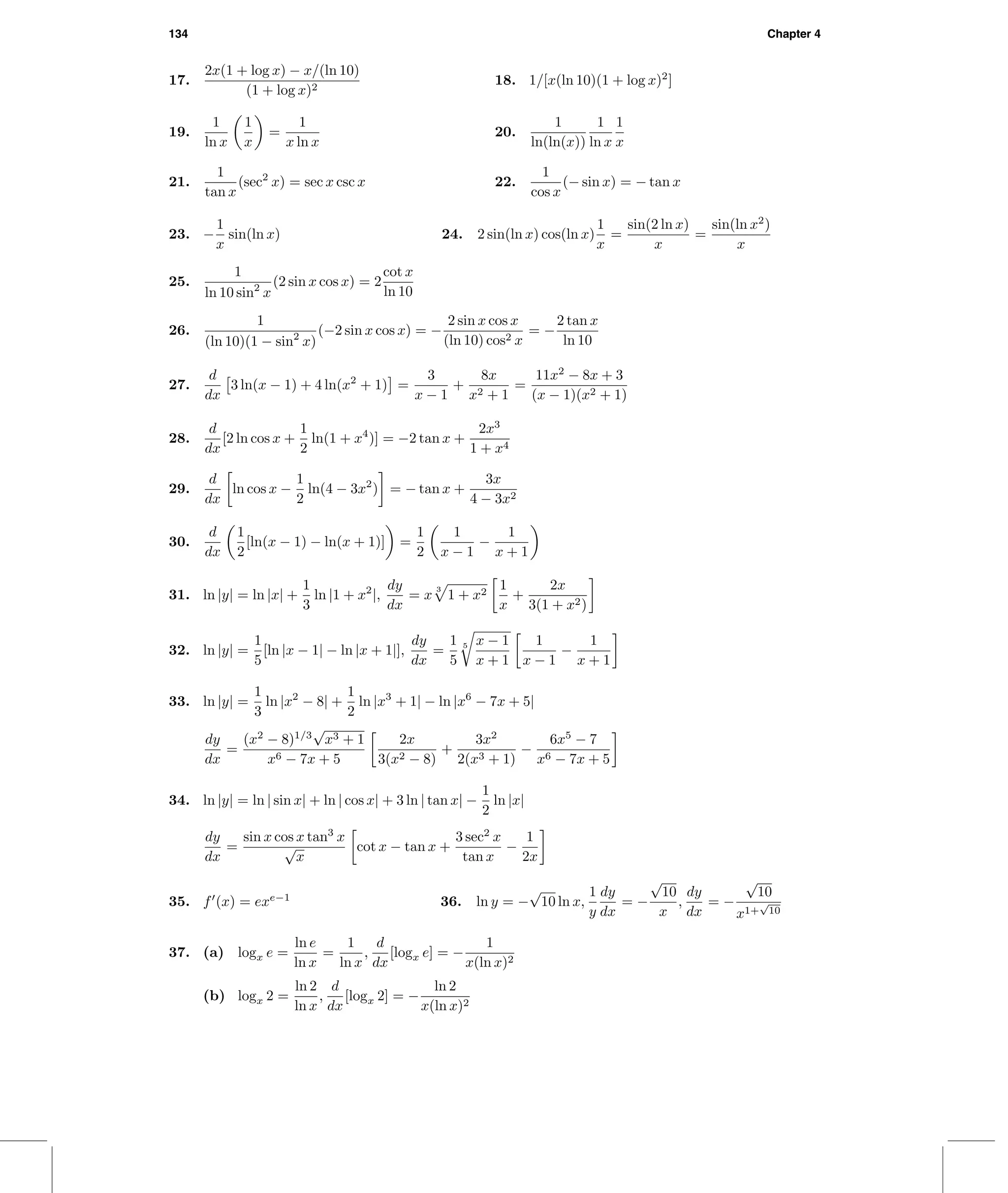 134 Chapter 4
17.
2x(1 + log x) − x/(ln 10)
(1 + log x)2
18. 1/[x(ln 10)(1 + log x)2
]
19.
1
ln x
1
x
=
1
x ln x
20.
1
ln(ln(x))
1
ln x
1
x
21.
1
tan x
(sec2
x) = sec x csc x 22.
1
cos x
(− sin x) = − tan x
23. −
1
x
sin(ln x) 24. 2 sin(ln x) cos(ln x)
1
x
=
sin(2 ln x)
x
=
sin(ln x2
)
x
25.
1
ln 10 sin2
x
(2 sin x cos x) = 2
cot x
ln 10
26.
1
(ln 10)(1 − sin2
x)
(−2 sin x cos x) = −
2 sin x cos x
(ln 10) cos2 x
= −
2 tan x
ln 10
27.
d
dx
3 ln(x − 1) + 4 ln(x2
+ 1) =
3
x − 1
+
8x
x2 + 1
=
11x2
− 8x + 3
(x − 1)(x2 + 1)
28.
d
dx
[2 ln cos x +
1
2
ln(1 + x4
)] = −2 tan x +
2x3
1 + x4
29.
d
dx
ln cos x −
1
2
ln(4 − 3x2
) = − tan x +
3x
4 − 3x2
30.
d
dx
1
2
[ln(x − 1) − ln(x + 1)] =
1
2
1
x − 1
−
1
x + 1
31. ln |y| = ln |x| +
1
3
ln |1 + x2
|,
dy
dx
= x
3
1 + x2
1
x
+
2x
3(1 + x2)
32. ln |y| =
1
5
[ln |x − 1| − ln |x + 1|],
dy
dx
=
1
5
5 x − 1
x + 1
1
x − 1
−
1
x + 1
33. ln |y| =
1
3
ln |x2
− 8| +
1
2
ln |x3
+ 1| − ln |x6
− 7x + 5|
dy
dx
=
(x2
− 8)1/3
√
x3 + 1
x6 − 7x + 5
2x
3(x2 − 8)
+
3x2
2(x3 + 1)
−
6x5
− 7
x6 − 7x + 5
34. ln |y| = ln | sin x| + ln | cos x| + 3 ln | tan x| −
1
2
ln |x|
dy
dx
=
sin x cos x tan3
x
√
x
cot x − tan x +
3 sec2
x
tan x
−
1
2x
35. f (x) = exe−1
36. ln y = −
√
10 ln x,
1
y
dy
dx
= −
√
10
x
,
dy
dx
= −
√
10
x1+
√
10
37. (a) logx e =
ln e
ln x
=
1
ln x
,
d
dx
[logx e] = −
1
x(ln x)2
(b) logx 2 =
ln 2
ln x
,
d
dx
[logx 2] = −
ln 2
x(ln x)2
 