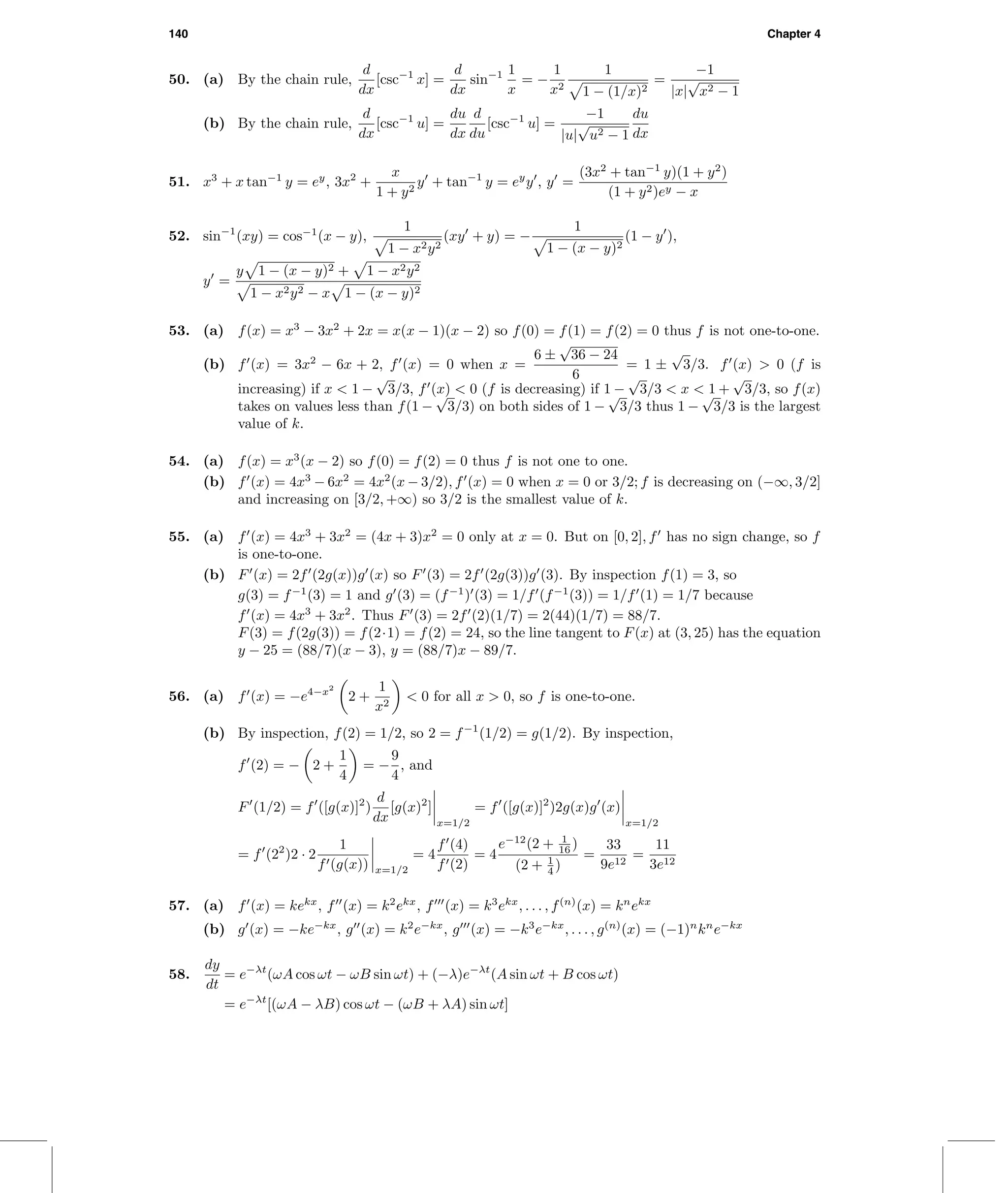 140 Chapter 4
50. (a) By the chain rule,
d
dx
[csc−1
x] =
d
dx
sin−1 1
x
= −
1
x2
1
1 − (1/x)2
=
−1
|x|
√
x2 − 1
(b) By the chain rule,
d
dx
[csc−1
u] =
du
dx
d
du
[csc−1
u] =
−1
|u|
√
u2 − 1
du
dx
51. x3
+ x tan−1
y = ey
, 3x2
+
x
1 + y2
y + tan−1
y = ey
y , y =
(3x2
+ tan−1
y)(1 + y2
)
(1 + y2)ey − x
52. sin−1
(xy) = cos−1
(x − y),
1
1 − x2y2
(xy + y) = −
1
1 − (x − y)2
(1 − y ),
y =
y 1 − (x − y)2 + 1 − x2y2
1 − x2y2 − x 1 − (x − y)2
53. (a) f(x) = x3
− 3x2
+ 2x = x(x − 1)(x − 2) so f(0) = f(1) = f(2) = 0 thus f is not one-to-one.
(b) f (x) = 3x2
− 6x + 2, f (x) = 0 when x =
6 ±
√
36 − 24
6
= 1 ±
√
3/3. f (x) > 0 (f is
increasing) if x < 1 −
√
3/3, f (x) < 0 (f is decreasing) if 1 −
√
3/3 < x < 1 +
√
3/3, so f(x)
takes on values less than f(1 −
√
3/3) on both sides of 1 −
√
3/3 thus 1 −
√
3/3 is the largest
value of k.
54. (a) f(x) = x3
(x − 2) so f(0) = f(2) = 0 thus f is not one to one.
(b) f (x) = 4x3
− 6x2
= 4x2
(x − 3/2), f (x) = 0 when x = 0 or 3/2; f is decreasing on (−∞, 3/2]
and increasing on [3/2, +∞) so 3/2 is the smallest value of k.
55. (a) f (x) = 4x3
+ 3x2
= (4x + 3)x2
= 0 only at x = 0. But on [0, 2], f has no sign change, so f
is one-to-one.
(b) F (x) = 2f (2g(x))g (x) so F (3) = 2f (2g(3))g (3). By inspection f(1) = 3, so
g(3) = f−1
(3) = 1 and g (3) = (f−1
) (3) = 1/f (f−1
(3)) = 1/f (1) = 1/7 because
f (x) = 4x3
+ 3x2
. Thus F (3) = 2f (2)(1/7) = 2(44)(1/7) = 88/7.
F(3) = f(2g(3)) = f(2·1) = f(2) = 24, so the line tangent to F(x) at (3, 25) has the equation
y − 25 = (88/7)(x − 3), y = (88/7)x − 89/7.
56. (a) f (x) = −e4−x2
2 +
1
x2
< 0 for all x > 0, so f is one-to-one.
(b) By inspection, f(2) = 1/2, so 2 = f−1
(1/2) = g(1/2). By inspection,
f (2) = − 2 +
1
4
= −
9
4
, and
F (1/2) = f ([g(x)]2
)
d
dx
[g(x)2
]
x=1/2
= f ([g(x)]2
)2g(x)g (x)
x=1/2
= f (22
)2 · 2
1
f (g(x)) x=1/2
= 4
f (4)
f (2)
= 4
e−12
(2 + 1
16 )
(2 + 1
4 )
=
33
9e12
=
11
3e12
57. (a) f (x) = kekx
, f (x) = k2
ekx
, f (x) = k3
ekx
, . . . , f(n)
(x) = kn
ekx
(b) g (x) = −ke−kx
, g (x) = k2
e−kx
, g (x) = −k3
e−kx
, . . . , g(n)
(x) = (−1)n
kn
e−kx
58.
dy
dt
= e−λt
(ωA cos ωt − ωB sin ωt) + (−λ)e−λt
(A sin ωt + B cos ωt)
= e−λt
[(ωA − λB) cos ωt − (ωB + λA) sin ωt]
 