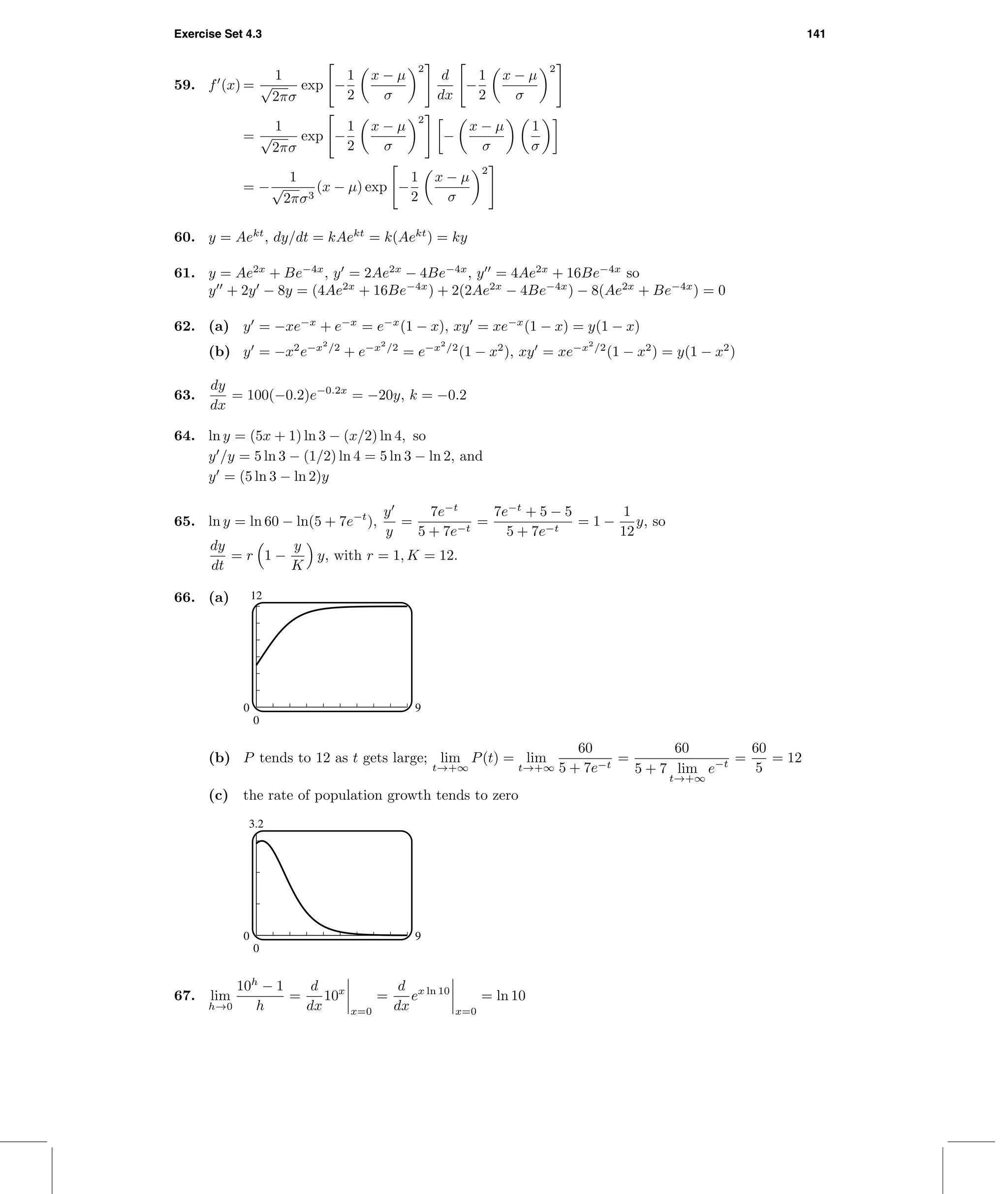 Exercise Set 4.3 141
59. f (x) =
1
√
2πσ
exp −
1
2
x − µ
σ
2
d
dx
−
1
2
x − µ
σ
2
=
1
√
2πσ
exp −
1
2
x − µ
σ
2
−
x − µ
σ
1
σ
= −
1
√
2πσ3
(x − µ) exp −
1
2
x − µ
σ
2
60. y = Aekt
, dy/dt = kAekt
= k(Aekt
) = ky
61. y = Ae2x
+ Be−4x
, y = 2Ae2x
− 4Be−4x
, y = 4Ae2x
+ 16Be−4x
so
y + 2y − 8y = (4Ae2x
+ 16Be−4x
) + 2(2Ae2x
− 4Be−4x
) − 8(Ae2x
+ Be−4x
) = 0
62. (a) y = −xe−x
+ e−x
= e−x
(1 − x), xy = xe−x
(1 − x) = y(1 − x)
(b) y = −x2
e−x2
/2
+ e−x2
/2
= e−x2
/2
(1 − x2
), xy = xe−x2
/2
(1 − x2
) = y(1 − x2
)
63.
dy
dx
= 100(−0.2)e−0.2x
= −20y, k = −0.2
64. ln y = (5x + 1) ln 3 − (x/2) ln 4, so
y /y = 5 ln 3 − (1/2) ln 4 = 5 ln 3 − ln 2, and
y = (5 ln 3 − ln 2)y
65. ln y = ln 60 − ln(5 + 7e−t
),
y
y
=
7e−t
5 + 7e−t
=
7e−t
+ 5 − 5
5 + 7e−t
= 1 −
1
12
y, so
dy
dt
= r 1 −
y
K
y, with r = 1, K = 12.
66. (a) 12
0
0 9
(b) P tends to 12 as t gets large; lim
t→+∞
P(t) = lim
t→+∞
60
5 + 7e−t
=
60
5 + 7 lim
t→+∞
e−t =
60
5
= 12
(c) the rate of population growth tends to zero
3.2
0
0 9
67. lim
h→0
10h
− 1
h
=
d
dx
10x
x=0
=
d
dx
ex ln 10
x=0
= ln 10
 