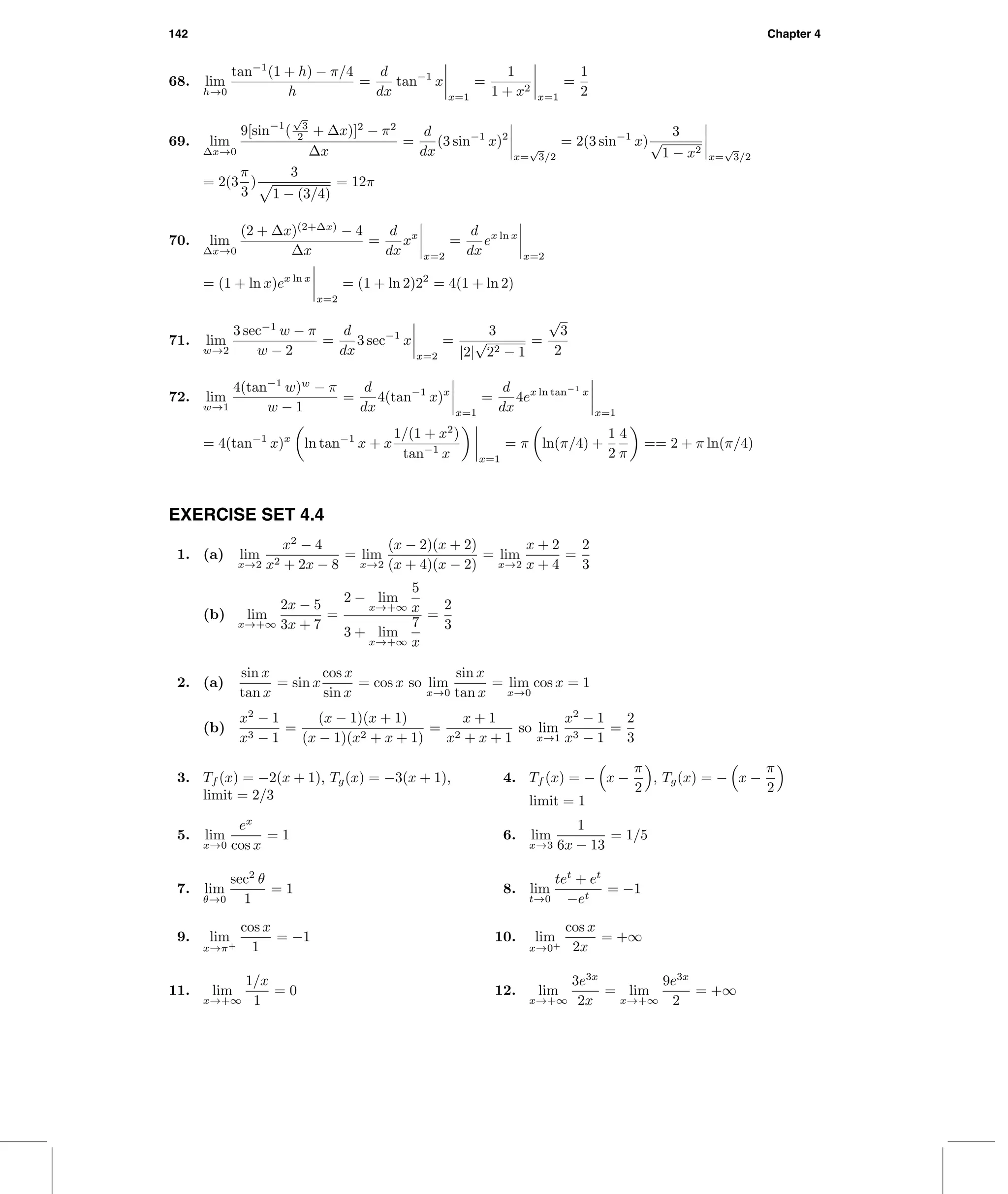 142 Chapter 4
68. lim
h→0
tan−1
(1 + h) − π/4
h
=
d
dx
tan−1
x
x=1
=
1
1 + x2
x=1
=
1
2
69. lim
∆x→0
9[sin−1
(
√
3
2 + ∆x)]2
− π2
∆x
=
d
dx
(3 sin−1
x)2
x=
√
3/2
= 2(3 sin−1
x)
3
√
1 − x2
x=
√
3/2
= 2(3
π
3
)
3
1 − (3/4)
= 12π
70. lim
∆x→0
(2 + ∆x)(2+∆x)
− 4
∆x
=
d
dx
xx
x=2
=
d
dx
ex ln x
x=2
= (1 + ln x)ex ln x
x=2
= (1 + ln 2)22
= 4(1 + ln 2)
71. lim
w→2
3 sec−1
w − π
w − 2
=
d
dx
3 sec−1
x
x=2
=
3
|2|
√
22 − 1
=
√
3
2
72. lim
w→1
4(tan−1
w)w
− π
w − 1
=
d
dx
4(tan−1
x)x
x=1
=
d
dx
4ex ln tan−1
x
x=1
= 4(tan−1
x)x
ln tan−1
x + x
1/(1 + x2
)
tan−1
x x=1
= π ln(π/4) +
1
2
4
π
== 2 + π ln(π/4)
EXERCISE SET 4.4
1. (a) lim
x→2
x2
− 4
x2 + 2x − 8
= lim
x→2
(x − 2)(x + 2)
(x + 4)(x − 2)
= lim
x→2
x + 2
x + 4
=
2
3
(b) lim
x→+∞
2x − 5
3x + 7
=
2 − lim
x→+∞
5
x
3 + lim
x→+∞
7
x
=
2
3
2. (a)
sin x
tan x
= sin x
cos x
sin x
= cos x so lim
x→0
sin x
tan x
= lim
x→0
cos x = 1
(b)
x2
− 1
x3 − 1
=
(x − 1)(x + 1)
(x − 1)(x2 + x + 1)
=
x + 1
x2 + x + 1
so lim
x→1
x2
− 1
x3 − 1
=
2
3
3. Tf (x) = −2(x + 1), Tg(x) = −3(x + 1),
limit = 2/3
4. Tf (x) = − x −
π
2
, Tg(x) = − x −
π
2
limit = 1
5. lim
x→0
ex
cos x
= 1 6. lim
x→3
1
6x − 13
= 1/5
7. lim
θ→0
sec2
θ
1
= 1 8. lim
t→0
tet
+ et
−et
= −1
9. lim
x→π+
cos x
1
= −1 10. lim
x→0+
cos x
2x
= +∞
11. lim
x→+∞
1/x
1
= 0 12. lim
x→+∞
3e3x
2x
= lim
x→+∞
9e3x
2
= +∞
 
