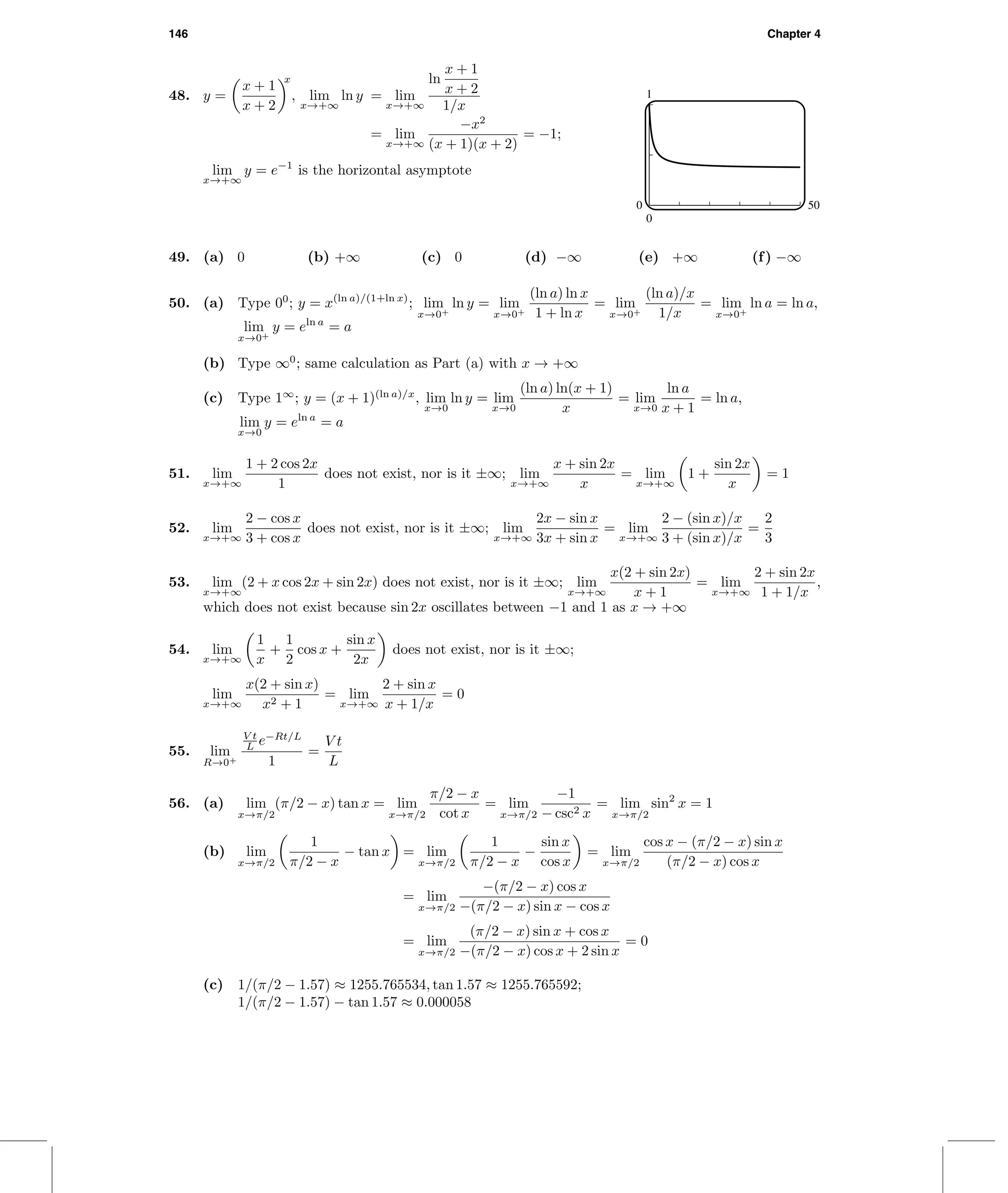 146 Chapter 4
48. y =
x + 1
x + 2
x
, lim
x→+∞
ln y = lim
x→+∞
ln
x + 1
x + 2
1/x
= lim
x→+∞
−x2
(x + 1)(x + 2)
= −1;
lim
x→+∞
y = e−1
is the horizontal asymptote
1
0
0 50
49. (a) 0 (b) +∞ (c) 0 (d) −∞ (e) +∞ (f) −∞
50. (a) Type 00
; y = x(ln a)/(1+ln x)
; lim
x→0+
ln y = lim
x→0+
(ln a) ln x
1 + ln x
= lim
x→0+
(ln a)/x
1/x
= lim
x→0+
ln a = ln a,
lim
x→0+
y = eln a
= a
(b) Type ∞0
; same calculation as Part (a) with x → +∞
(c) Type 1∞
; y = (x + 1)(ln a)/x
, lim
x→0
ln y = lim
x→0
(ln a) ln(x + 1)
x
= lim
x→0
ln a
x + 1
= ln a,
lim
x→0
y = eln a
= a
51. lim
x→+∞
1 + 2 cos 2x
1
does not exist, nor is it ±∞; lim
x→+∞
x + sin 2x
x
= lim
x→+∞
1 +
sin 2x
x
= 1
52. lim
x→+∞
2 − cos x
3 + cos x
does not exist, nor is it ±∞; lim
x→+∞
2x − sin x
3x + sin x
= lim
x→+∞
2 − (sin x)/x
3 + (sin x)/x
=
2
3
53. lim
x→+∞
(2 + x cos 2x + sin 2x) does not exist, nor is it ±∞; lim
x→+∞
x(2 + sin 2x)
x + 1
= lim
x→+∞
2 + sin 2x
1 + 1/x
,
which does not exist because sin 2x oscillates between −1 and 1 as x → +∞
54. lim
x→+∞
1
x
+
1
2
cos x +
sin x
2x
does not exist, nor is it ±∞;
lim
x→+∞
x(2 + sin x)
x2 + 1
= lim
x→+∞
2 + sin x
x + 1/x
= 0
55. lim
R→0+
V t
L e−Rt/L
1
=
V t
L
56. (a) lim
x→π/2
(π/2 − x) tan x = lim
x→π/2
π/2 − x
cot x
= lim
x→π/2
−1
− csc2 x
= lim
x→π/2
sin2
x = 1
(b) lim
x→π/2
1
π/2 − x
− tan x = lim
x→π/2
1
π/2 − x
−
sin x
cos x
= lim
x→π/2
cos x − (π/2 − x) sin x
(π/2 − x) cos x
= lim
x→π/2
−(π/2 − x) cos x
−(π/2 − x) sin x − cos x
= lim
x→π/2
(π/2 − x) sin x + cos x
−(π/2 − x) cos x + 2 sin x
= 0
(c) 1/(π/2 − 1.57) ≈ 1255.765534, tan 1.57 ≈ 1255.765592;
1/(π/2 − 1.57) − tan 1.57 ≈ 0.000058
 