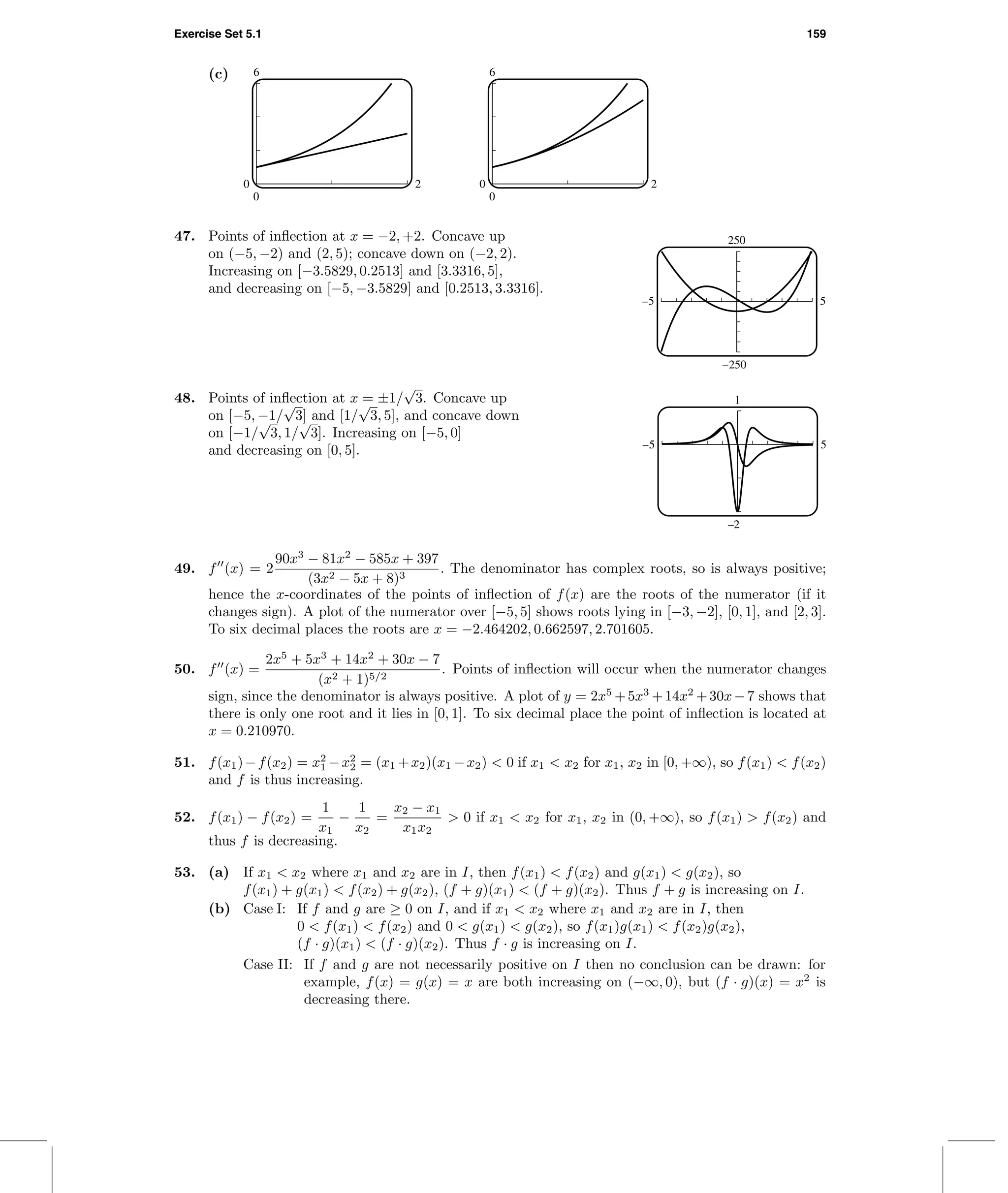 Exercise Set 5.1 159
(c) 6
0
0 2
6
0
0 2
47. Points of inﬂection at x = −2, +2. Concave up
on (−5, −2) and (2, 5); concave down on (−2, 2).
Increasing on [−3.5829, 0.2513] and [3.3316, 5],
and decreasing on [−5, −3.5829] and [0.2513, 3.3316].
250
–250
–5 5
48. Points of inﬂection at x = ±1/
√
3. Concave up
on [−5, −1/
√
3] and [1/
√
3, 5], and concave down
on [−1/
√
3, 1/
√
3]. Increasing on [−5, 0]
and decreasing on [0, 5].
1
–2
–5 5
49. f (x) = 2
90x3
− 81x2
− 585x + 397
(3x2 − 5x + 8)3
. The denominator has complex roots, so is always positive;
hence the x-coordinates of the points of inﬂection of f(x) are the roots of the numerator (if it
changes sign). A plot of the numerator over [−5, 5] shows roots lying in [−3, −2], [0, 1], and [2, 3].
To six decimal places the roots are x = −2.464202, 0.662597, 2.701605.
50. f (x) =
2x5
+ 5x3
+ 14x2
+ 30x − 7
(x2 + 1)5/2
. Points of inﬂection will occur when the numerator changes
sign, since the denominator is always positive. A plot of y = 2x5
+5x3
+14x2
+30x−7 shows that
there is only one root and it lies in [0, 1]. To six decimal place the point of inﬂection is located at
x = 0.210970.
51. f(x1)−f(x2) = x2
1 −x2
2 = (x1 +x2)(x1 −x2) < 0 if x1 < x2 for x1, x2 in [0, +∞), so f(x1) < f(x2)
and f is thus increasing.
52. f(x1) − f(x2) =
1
x1
−
1
x2
=
x2 − x1
x1x2
> 0 if x1 < x2 for x1, x2 in (0, +∞), so f(x1) > f(x2) and
thus f is decreasing.
53. (a) If x1 < x2 where x1 and x2 are in I, then f(x1) < f(x2) and g(x1) < g(x2), so
f(x1) + g(x1) < f(x2) + g(x2), (f + g)(x1) < (f + g)(x2). Thus f + g is increasing on I.
(b) Case I: If f and g are ≥ 0 on I, and if x1 < x2 where x1 and x2 are in I, then
0 < f(x1) < f(x2) and 0 < g(x1) < g(x2), so f(x1)g(x1) < f(x2)g(x2),
(f · g)(x1) < (f · g)(x2). Thus f · g is increasing on I.
Case II: If f and g are not necessarily positive on I then no conclusion can be drawn: for
example, f(x) = g(x) = x are both increasing on (−∞, 0), but (f · g)(x) = x2
is
decreasing there.
 