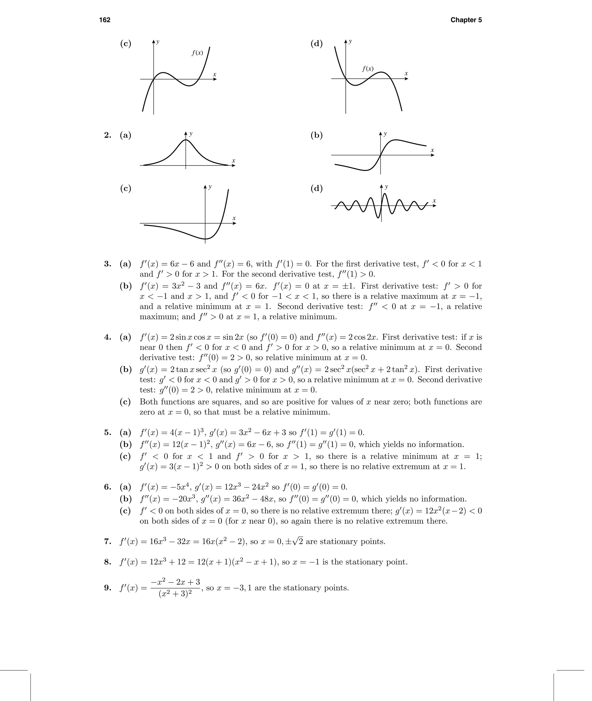 162 Chapter 5
(c)
f (x)
x
y (d)
f (x)
x
y
2. (a) y
x
(b) y
x
(c) y
x
(d) y
x
3. (a) f (x) = 6x − 6 and f (x) = 6, with f (1) = 0. For the ﬁrst derivative test, f < 0 for x < 1
and f > 0 for x > 1. For the second derivative test, f (1) > 0.
(b) f (x) = 3x2
− 3 and f (x) = 6x. f (x) = 0 at x = ±1. First derivative test: f > 0 for
x < −1 and x > 1, and f < 0 for −1 < x < 1, so there is a relative maximum at x = −1,
and a relative minimum at x = 1. Second derivative test: f < 0 at x = −1, a relative
maximum; and f > 0 at x = 1, a relative minimum.
4. (a) f (x) = 2 sin x cos x = sin 2x (so f (0) = 0) and f (x) = 2 cos 2x. First derivative test: if x is
near 0 then f < 0 for x < 0 and f > 0 for x > 0, so a relative minimum at x = 0. Second
derivative test: f (0) = 2 > 0, so relative minimum at x = 0.
(b) g (x) = 2 tan x sec2
x (so g (0) = 0) and g (x) = 2 sec2
x(sec2
x + 2 tan2
x). First derivative
test: g < 0 for x < 0 and g > 0 for x > 0, so a relative minimum at x = 0. Second derivative
test: g (0) = 2 > 0, relative minimum at x = 0.
(c) Both functions are squares, and so are positive for values of x near zero; both functions are
zero at x = 0, so that must be a relative minimum.
5. (a) f (x) = 4(x − 1)3
, g (x) = 3x2
− 6x + 3 so f (1) = g (1) = 0.
(b) f (x) = 12(x − 1)2
, g (x) = 6x − 6, so f (1) = g (1) = 0, which yields no information.
(c) f < 0 for x < 1 and f > 0 for x > 1, so there is a relative minimum at x = 1;
g (x) = 3(x − 1)2
> 0 on both sides of x = 1, so there is no relative extremum at x = 1.
6. (a) f (x) = −5x4
, g (x) = 12x3
− 24x2
so f (0) = g (0) = 0.
(b) f (x) = −20x3
, g (x) = 36x2
− 48x, so f (0) = g (0) = 0, which yields no information.
(c) f < 0 on both sides of x = 0, so there is no relative extremum there; g (x) = 12x2
(x−2) < 0
on both sides of x = 0 (for x near 0), so again there is no relative extremum there.
7. f (x) = 16x3
− 32x = 16x(x2
− 2), so x = 0, ±
√
2 are stationary points.
8. f (x) = 12x3
+ 12 = 12(x + 1)(x2
− x + 1), so x = −1 is the stationary point.
9. f (x) =
−x2
− 2x + 3
(x2 + 3)2
, so x = −3, 1 are the stationary points.
 