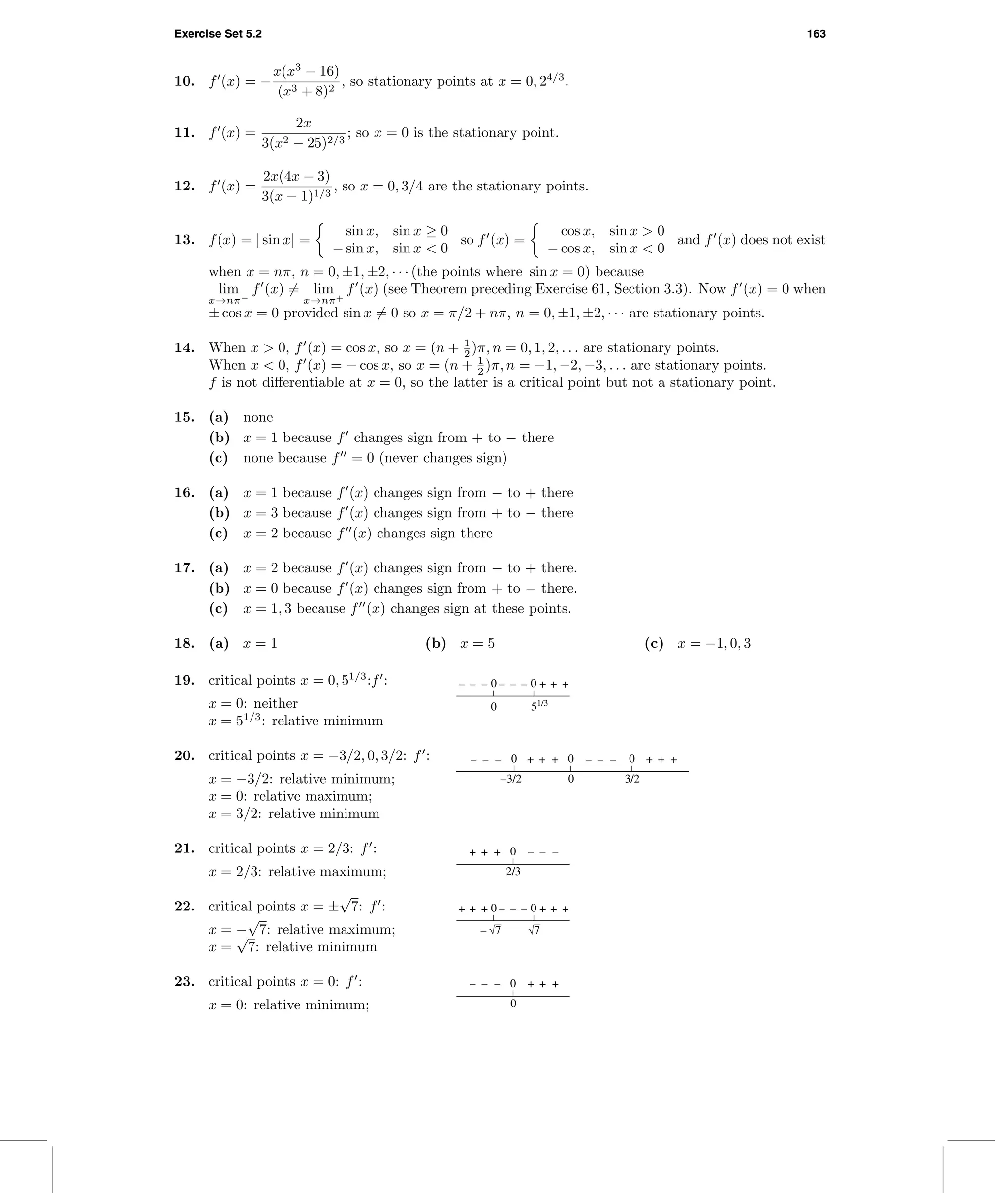 Exercise Set 5.2 163
10. f (x) = −
x(x3
− 16)
(x3 + 8)2
, so stationary points at x = 0, 24/3
.
11. f (x) =
2x
3(x2 − 25)2/3
; so x = 0 is the stationary point.
12. f (x) =
2x(4x − 3)
3(x − 1)1/3
, so x = 0, 3/4 are the stationary points.
13. f(x) = | sin x| =
sin x, sin x ≥ 0
− sin x, sin x < 0
so f (x) =
cos x, sin x > 0
− cos x, sin x < 0
and f (x) does not exist
when x = nπ, n = 0, ±1, ±2, · · · (the points where sin x = 0) because
lim
x→nπ−
f (x) = lim
x→nπ+
f (x) (see Theorem preceding Exercise 61, Section 3.3). Now f (x) = 0 when
± cos x = 0 provided sin x = 0 so x = π/2 + nπ, n = 0, ±1, ±2, · · · are stationary points.
14. When x > 0, f (x) = cos x, so x = (n + 1
2 )π, n = 0, 1, 2, . . . are stationary points.
When x < 0, f (x) = − cos x, so x = (n + 1
2 )π, n = −1, −2, −3, . . . are stationary points.
f is not diﬀerentiable at x = 0, so the latter is a critical point but not a stationary point.
15. (a) none
(b) x = 1 because f changes sign from + to − there
(c) none because f = 0 (never changes sign)
16. (a) x = 1 because f (x) changes sign from − to + there
(b) x = 3 because f (x) changes sign from + to − there
(c) x = 2 because f (x) changes sign there
17. (a) x = 2 because f (x) changes sign from − to + there.
(b) x = 0 because f (x) changes sign from + to − there.
(c) x = 1, 3 because f (x) changes sign at these points.
18. (a) x = 1 (b) x = 5 (c) x = −1, 0, 3
19. critical points x = 0, 51/3
:f : 00
51/3
0
– –– –– ++ +–
x = 0: neither
x = 51/3
: relative minimum
20. critical points x = −3/2, 0, 3/2: f : 00 0
0 3/2–3/2
+ –+ –+– –– – + ++
x = −3/2: relative minimum;
x = 0: relative maximum;
x = 3/2: relative minimum
21. critical points x = 2/3: f : 0
2/3
+ –+ –+ –
x = 2/3: relative maximum;
22. critical points x = ±
√
7: f : 00+ –+ –+ ++ +–
– 7 7x = −
√
7: relative maximum;
x =
√
7: relative minimum
23. critical points x = 0: f : 0
0
– +– +– +
x = 0: relative minimum;
 
