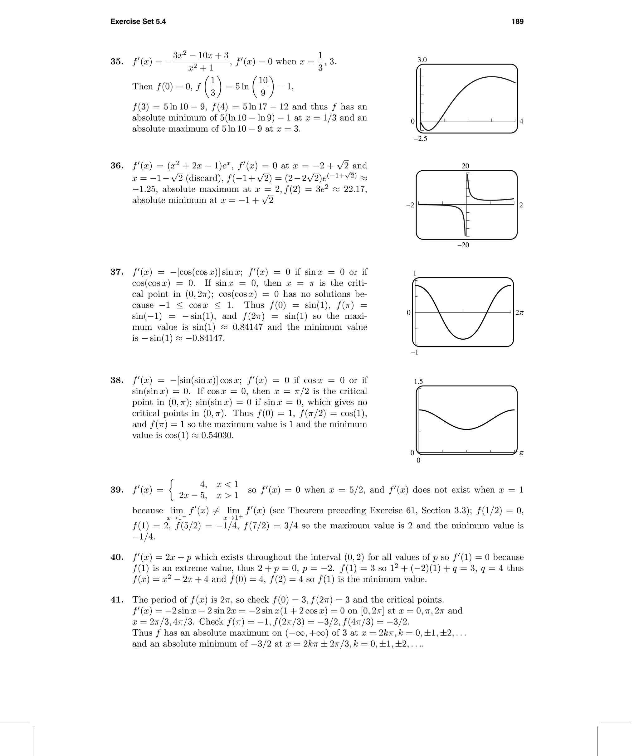 Exercise Set 5.4 189
3.0
–2.5
0 4
35. f (x) = −
3x2
− 10x + 3
x2 + 1
, f (x) = 0 when x =
1
3
, 3.
Then f(0) = 0, f
1
3
= 5 ln
10
9
− 1,
f(3) = 5 ln 10 − 9, f(4) = 5 ln 17 − 12 and thus f has an
absolute minimum of 5(ln 10 − ln 9) − 1 at x = 1/3 and an
absolute maximum of 5 ln 10 − 9 at x = 3.
20
–20
–2 2
36. f (x) = (x2
+ 2x − 1)ex
, f (x) = 0 at x = −2 +
√
2 and
x = −1−
√
2 (discard), f(−1+
√
2) = (2−2
√
2)e(−1+
√
2)
≈
−1.25, absolute maximum at x = 2, f(2) = 3e2
≈ 22.17,
absolute minimum at x = −1 +
√
2
37. f (x) = −[cos(cos x)] sin x; f (x) = 0 if sin x = 0 or if
cos(cos x) = 0. If sin x = 0, then x = π is the criti-
cal point in (0, 2π); cos(cos x) = 0 has no solutions be-
cause −1 ≤ cos x ≤ 1. Thus f(0) = sin(1), f(π) =
sin(−1) = − sin(1), and f(2π) = sin(1) so the maxi-
mum value is sin(1) ≈ 0.84147 and the minimum value
is − sin(1) ≈ −0.84147.
1
–1
0 o
38. f (x) = −[sin(sin x)] cos x; f (x) = 0 if cos x = 0 or if
sin(sin x) = 0. If cos x = 0, then x = π/2 is the critical
point in (0, π); sin(sin x) = 0 if sin x = 0, which gives no
critical points in (0, π). Thus f(0) = 1, f(π/2) = cos(1),
and f(π) = 1 so the maximum value is 1 and the minimum
value is cos(1) ≈ 0.54030.
1.5
0
0 c
39. f (x) =
4, x < 1
2x − 5, x > 1
so f (x) = 0 when x = 5/2, and f (x) does not exist when x = 1
because lim
x→1−
f (x) = lim
x→1+
f (x) (see Theorem preceding Exercise 61, Section 3.3); f(1/2) = 0,
f(1) = 2, f(5/2) = −1/4, f(7/2) = 3/4 so the maximum value is 2 and the minimum value is
−1/4.
40. f (x) = 2x + p which exists throughout the interval (0, 2) for all values of p so f (1) = 0 because
f(1) is an extreme value, thus 2 + p = 0, p = −2. f(1) = 3 so 12
+ (−2)(1) + q = 3, q = 4 thus
f(x) = x2
− 2x + 4 and f(0) = 4, f(2) = 4 so f(1) is the minimum value.
41. The period of f(x) is 2π, so check f(0) = 3, f(2π) = 3 and the critical points.
f (x) = −2 sin x − 2 sin 2x = −2 sin x(1 + 2 cos x) = 0 on [0, 2π] at x = 0, π, 2π and
x = 2π/3, 4π/3. Check f(π) = −1, f(2π/3) = −3/2, f(4π/3) = −3/2.
Thus f has an absolute maximum on (−∞, +∞) of 3 at x = 2kπ, k = 0, ±1, ±2, . . .
and an absolute minimum of −3/2 at x = 2kπ ± 2π/3, k = 0, ±1, ±2, . . ..
 