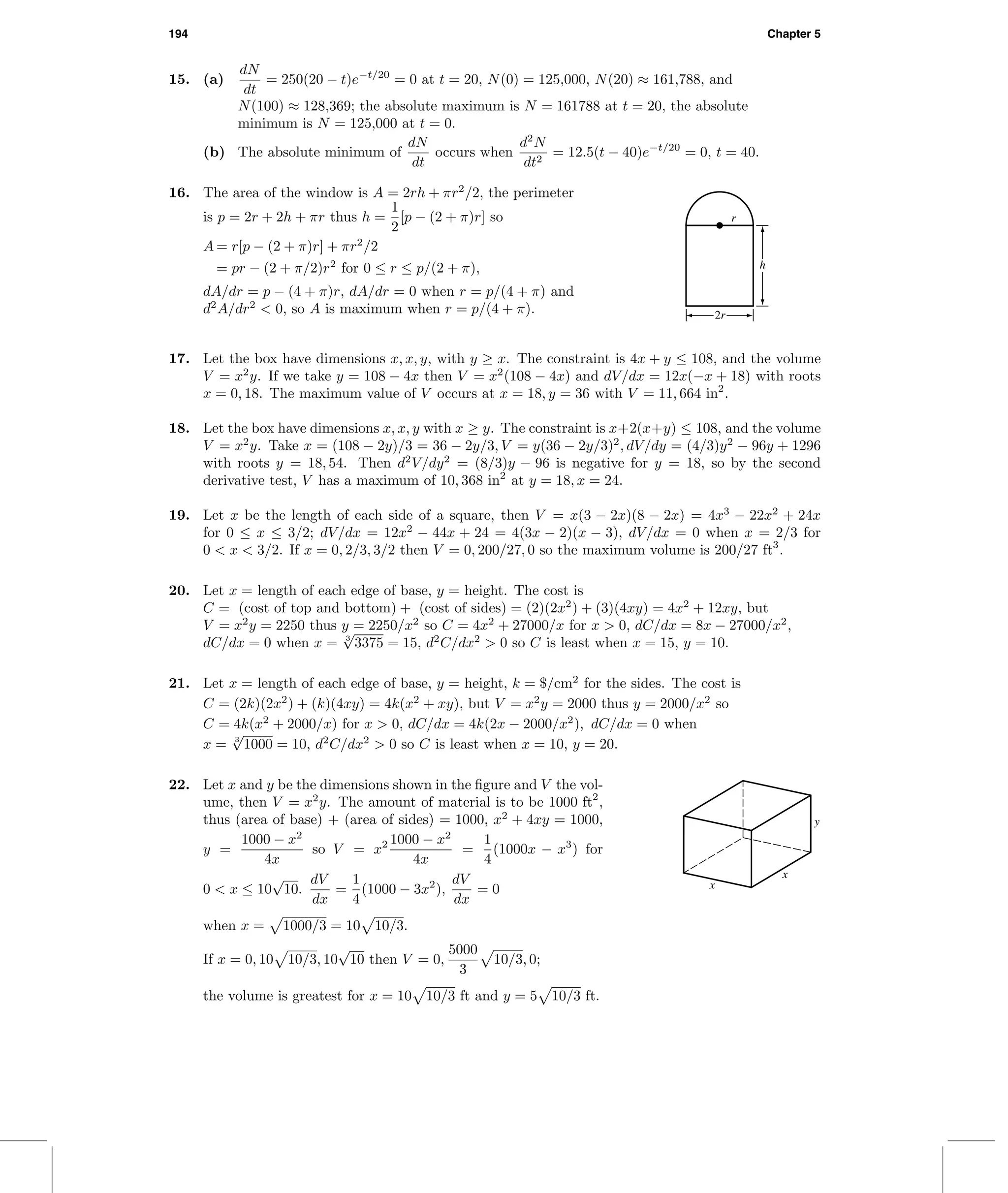 194 Chapter 5
15. (a)
dN
dt
= 250(20 − t)e−t/20
= 0 at t = 20, N(0) = 125,000, N(20) ≈ 161,788, and
N(100) ≈ 128,369; the absolute maximum is N = 161788 at t = 20, the absolute
minimum is N = 125,000 at t = 0.
(b) The absolute minimum of
dN
dt
occurs when
d2
N
dt2
= 12.5(t − 40)e−t/20
= 0, t = 40.
16. The area of the window is A = 2rh + πr2
/2, the perimeter
is p = 2r + 2h + πr thus h =
1
2
[p − (2 + π)r] so
A = r[p − (2 + π)r] + πr2
/2
= pr − (2 + π/2)r2
for 0 ≤ r ≤ p/(2 + π),
dA/dr = p − (4 + π)r, dA/dr = 0 when r = p/(4 + π) and
d2
A/dr2
< 0, so A is maximum when r = p/(4 + π). 2r
r
h
17. Let the box have dimensions x, x, y, with y ≥ x. The constraint is 4x + y ≤ 108, and the volume
V = x2
y. If we take y = 108 − 4x then V = x2
(108 − 4x) and dV/dx = 12x(−x + 18) with roots
x = 0, 18. The maximum value of V occurs at x = 18, y = 36 with V = 11, 664 in2
.
18. Let the box have dimensions x, x, y with x ≥ y. The constraint is x+2(x+y) ≤ 108, and the volume
V = x2
y. Take x = (108 − 2y)/3 = 36 − 2y/3, V = y(36 − 2y/3)2
, dV/dy = (4/3)y2
− 96y + 1296
with roots y = 18, 54. Then d2
V/dy2
= (8/3)y − 96 is negative for y = 18, so by the second
derivative test, V has a maximum of 10, 368 in2
at y = 18, x = 24.
19. Let x be the length of each side of a square, then V = x(3 − 2x)(8 − 2x) = 4x3
− 22x2
+ 24x
for 0 ≤ x ≤ 3/2; dV/dx = 12x2
− 44x + 24 = 4(3x − 2)(x − 3), dV/dx = 0 when x = 2/3 for
0 < x < 3/2. If x = 0, 2/3, 3/2 then V = 0, 200/27, 0 so the maximum volume is 200/27 ft3
.
20. Let x = length of each edge of base, y = height. The cost is
C = (cost of top and bottom) + (cost of sides) = (2)(2x2
) + (3)(4xy) = 4x2
+ 12xy, but
V = x2
y = 2250 thus y = 2250/x2
so C = 4x2
+ 27000/x for x > 0, dC/dx = 8x − 27000/x2
,
dC/dx = 0 when x = 3
√
3375 = 15, d2
C/dx2
> 0 so C is least when x = 15, y = 10.
21. Let x = length of each edge of base, y = height, k = $/cm2
for the sides. The cost is
C = (2k)(2x2
) + (k)(4xy) = 4k(x2
+ xy), but V = x2
y = 2000 thus y = 2000/x2
so
C = 4k(x2
+ 2000/x) for x > 0, dC/dx = 4k(2x − 2000/x2
), dC/dx = 0 when
x = 3
√
1000 = 10, d2
C/dx2
> 0 so C is least when x = 10, y = 20.
22. Let x and y be the dimensions shown in the ﬁgure and V the vol-
ume, then V = x2
y. The amount of material is to be 1000 ft2
,
thus (area of base) + (area of sides) = 1000, x2
+ 4xy = 1000,
y =
1000 − x2
4x
so V = x2 1000 − x2
4x
=
1
4
(1000x − x3
) for
0 < x ≤ 10
√
10.
dV
dx
=
1
4
(1000 − 3x2
),
dV
dx
= 0
when x = 1000/3 = 10 10/3.
If x = 0, 10 10/3, 10
√
10 then V = 0,
5000
3
10/3, 0;
the volume is greatest for x = 10 10/3 ft and y = 5 10/3 ft.
x
x
y
 