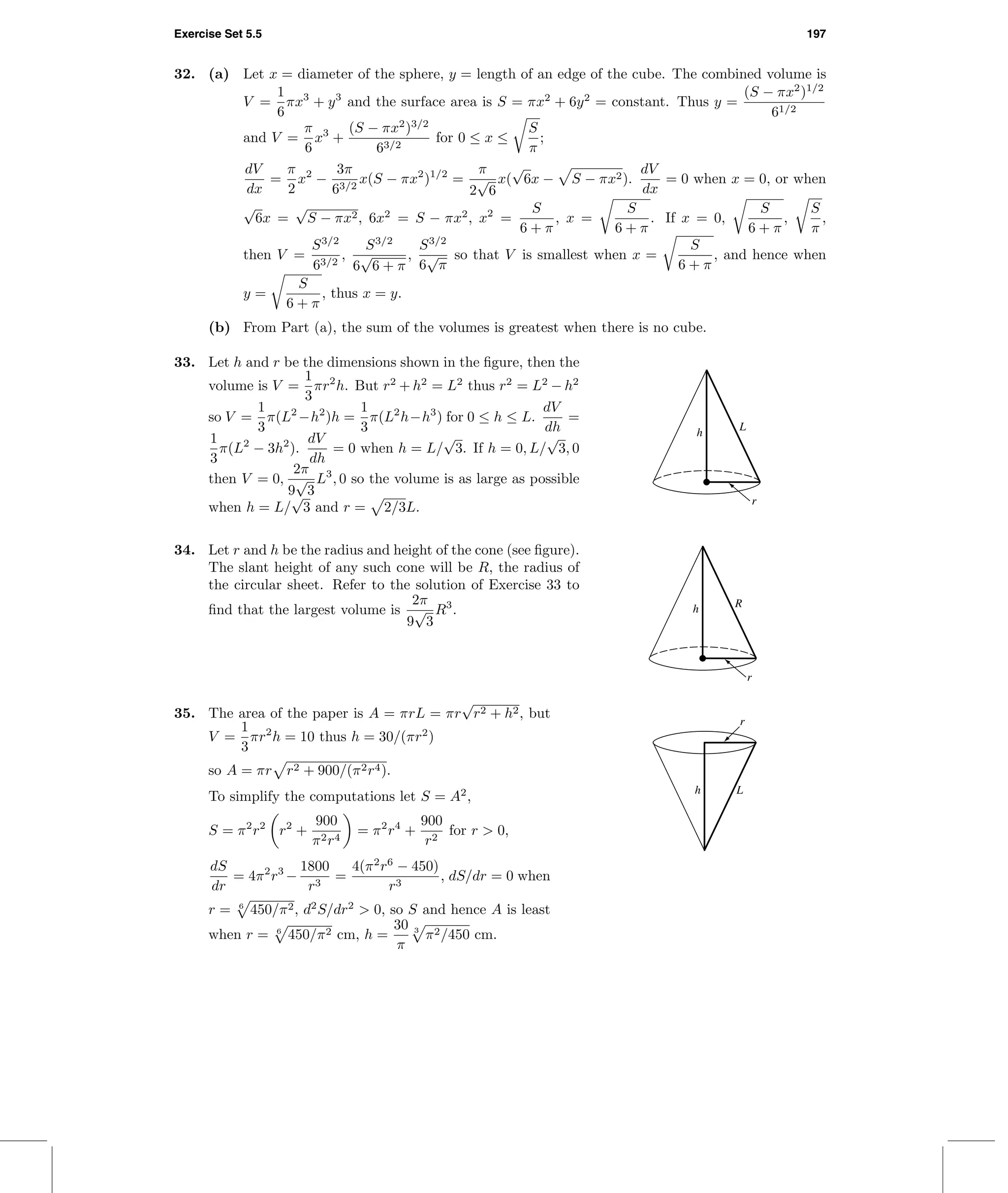 Exercise Set 5.5 197
32. (a) Let x = diameter of the sphere, y = length of an edge of the cube. The combined volume is
V =
1
6
πx3
+ y3
and the surface area is S = πx2
+ 6y2
= constant. Thus y =
(S − πx2
)1/2
61/2
and V =
π
6
x3
+
(S − πx2
)3/2
63/2
for 0 ≤ x ≤
S
π
;
dV
dx
=
π
2
x2
−
3π
63/2
x(S − πx2
)1/2
=
π
2
√
6
x(
√
6x − S − πx2).
dV
dx
= 0 when x = 0, or when
√
6x =
√
S − πx2, 6x2
= S − πx2
, x2
=
S
6 + π
, x =
S
6 + π
. If x = 0,
S
6 + π
,
S
π
,
then V =
S3/2
63/2
,
S3/2
6
√
6 + π
,
S3/2
6
√
π
so that V is smallest when x =
S
6 + π
, and hence when
y =
S
6 + π
, thus x = y.
(b) From Part (a), the sum of the volumes is greatest when there is no cube.
33. Let h and r be the dimensions shown in the ﬁgure, then the
volume is V =
1
3
πr2
h. But r2
+ h2
= L2
thus r2
= L2
− h2
so V =
1
3
π(L2
−h2
)h =
1
3
π(L2
h−h3
) for 0 ≤ h ≤ L.
dV
dh
=
1
3
π(L2
− 3h2
).
dV
dh
= 0 when h = L/
√
3. If h = 0, L/
√
3, 0
then V = 0,
2π
9
√
3
L3
, 0 so the volume is as large as possible
when h = L/
√
3 and r = 2/3L.
h
L
r
34. Let r and h be the radius and height of the cone (see ﬁgure).
The slant height of any such cone will be R, the radius of
the circular sheet. Refer to the solution of Exercise 33 to
ﬁnd that the largest volume is
2π
9
√
3
R3
. h R
r
35. The area of the paper is A = πrL = πr
√
r2 + h2, but
V =
1
3
πr2
h = 10 thus h = 30/(πr2
)
so A = πr r2 + 900/(π2r4).
To simplify the computations let S = A2
,
S = π2
r2
r2
+
900
π2r4
= π2
r4
+
900
r2
for r > 0,
dS
dr
= 4π2
r3
−
1800
r3
=
4(π2
r6
− 450)
r3
, dS/dr = 0 when
r = 6
450/π2, d2
S/dr2
> 0, so S and hence A is least
when r = 6
450/π2 cm, h =
30
π
3
π2/450 cm.
h L
r
 