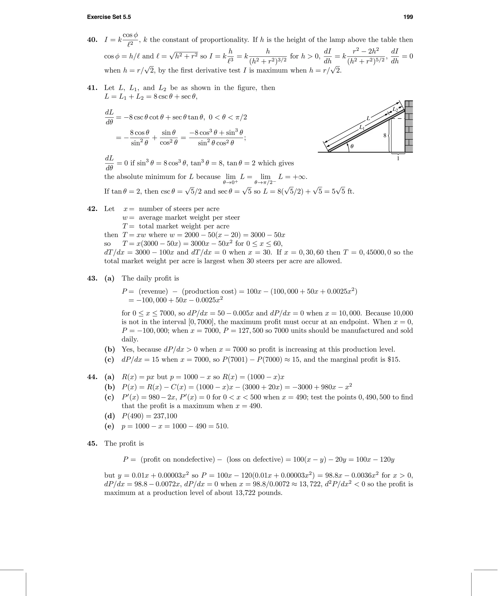 Exercise Set 5.5 199
40. I = k
cos φ
2
, k the constant of proportionality. If h is the height of the lamp above the table then
cos φ = h/ and =
√
h2 + r2 so I = k
h
3
= k
h
(h2 + r2)3/2
for h > 0,
dI
dh
= k
r2
− 2h2
(h2 + r2)5/2
,
dI
dh
= 0
when h = r/
√
2, by the ﬁrst derivative test I is maximum when h = r/
√
2.
41. Let L, L1, and L2 be as shown in the ﬁgure, then
L = L1 + L2 = 8 csc θ + sec θ,
dL
dθ
= −8 csc θ cot θ + sec θ tan θ, 0 < θ < π/2
= −
8 cos θ
sin2
θ
+
sin θ
cos2 θ
=
−8 cos3
θ + sin3
θ
sin2
θ cos2 θ
;
dL
dθ
= 0 if sin3
θ = 8 cos3
θ, tan3
θ = 8, tan θ = 2 which gives
the absolute minimum for L because lim
θ→0+
L = lim
θ→π/2−
L = +∞.
If tan θ = 2, then csc θ =
√
5/2 and sec θ =
√
5 so L = 8(
√
5/2) +
√
5 = 5
√
5 ft.
1
8
θ
L2
L1
L
42. Let x = number of steers per acre
w = average market weight per steer
T = total market weight per acre
then T = xw where w = 2000 − 50(x − 20) = 3000 − 50x
so T = x(3000 − 50x) = 3000x − 50x2
for 0 ≤ x ≤ 60,
dT/dx = 3000 − 100x and dT/dx = 0 when x = 30. If x = 0, 30, 60 then T = 0, 45000, 0 so the
total market weight per acre is largest when 30 steers per acre are allowed.
43. (a) The daily proﬁt is
P = (revenue) − (production cost) = 100x − (100, 000 + 50x + 0.0025x2
)
= −100, 000 + 50x − 0.0025x2
for 0 ≤ x ≤ 7000, so dP/dx = 50 − 0.005x and dP/dx = 0 when x = 10, 000. Because 10,000
is not in the interval [0, 7000], the maximum proﬁt must occur at an endpoint. When x = 0,
P = −100, 000; when x = 7000, P = 127, 500 so 7000 units should be manufactured and sold
daily.
(b) Yes, because dP/dx > 0 when x = 7000 so proﬁt is increasing at this production level.
(c) dP/dx = 15 when x = 7000, so P(7001) − P(7000) ≈ 15, and the marginal proﬁt is $15.
44. (a) R(x) = px but p = 1000 − x so R(x) = (1000 − x)x
(b) P(x) = R(x) − C(x) = (1000 − x)x − (3000 + 20x) = −3000 + 980x − x2
(c) P (x) = 980 − 2x, P (x) = 0 for 0 < x < 500 when x = 490; test the points 0, 490, 500 to ﬁnd
that the proﬁt is a maximum when x = 490.
(d) P(490) = 237,100
(e) p = 1000 − x = 1000 − 490 = 510.
45. The proﬁt is
P = (proﬁt on nondefective) − (loss on defective) = 100(x − y) − 20y = 100x − 120y
but y = 0.01x + 0.00003x2
so P = 100x − 120(0.01x + 0.00003x2
) = 98.8x − 0.0036x2
for x > 0,
dP/dx = 98.8 − 0.0072x, dP/dx = 0 when x = 98.8/0.0072 ≈ 13, 722, d2
P/dx2
< 0 so the proﬁt is
maximum at a production level of about 13,722 pounds.
 