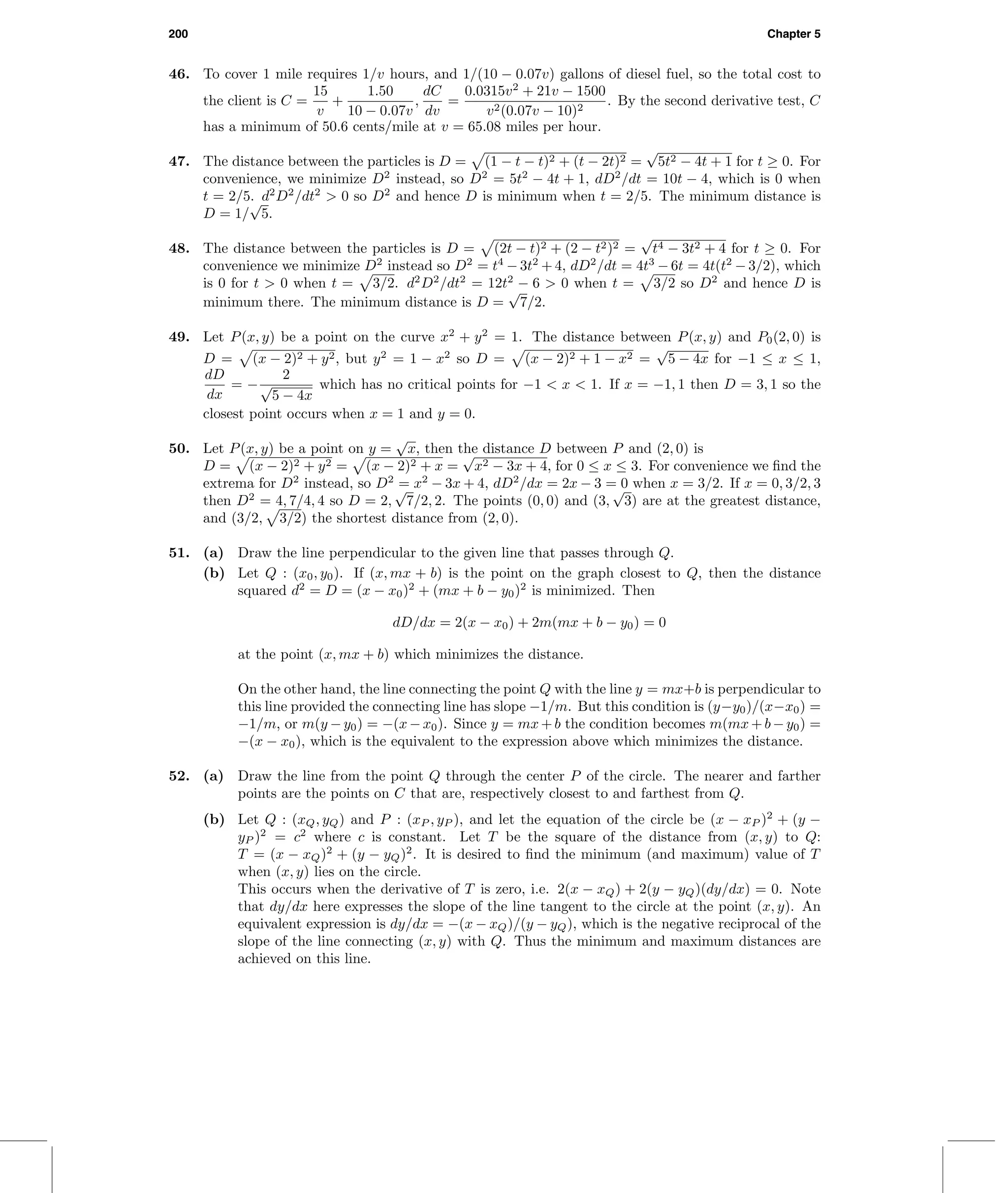200 Chapter 5
46. To cover 1 mile requires 1/v hours, and 1/(10 − 0.07v) gallons of diesel fuel, so the total cost to
the client is C =
15
v
+
1.50
10 − 0.07v
,
dC
dv
=
0.0315v2
+ 21v − 1500
v2(0.07v − 10)2
. By the second derivative test, C
has a minimum of 50.6 cents/mile at v = 65.08 miles per hour.
47. The distance between the particles is D = (1 − t − t)2 + (t − 2t)2 =
√
5t2 − 4t + 1 for t ≥ 0. For
convenience, we minimize D2
instead, so D2
= 5t2
− 4t + 1, dD2
/dt = 10t − 4, which is 0 when
t = 2/5. d2
D2
/dt2
> 0 so D2
and hence D is minimum when t = 2/5. The minimum distance is
D = 1/
√
5.
48. The distance between the particles is D = (2t − t)2 + (2 − t2)2 =
√
t4 − 3t2 + 4 for t ≥ 0. For
convenience we minimize D2
instead so D2
= t4
− 3t2
+ 4, dD2
/dt = 4t3
− 6t = 4t(t2
− 3/2), which
is 0 for t > 0 when t = 3/2. d2
D2
/dt2
= 12t2
− 6 > 0 when t = 3/2 so D2
and hence D is
minimum there. The minimum distance is D =
√
7/2.
49. Let P(x, y) be a point on the curve x2
+ y2
= 1. The distance between P(x, y) and P0(2, 0) is
D = (x − 2)2 + y2, but y2
= 1 − x2
so D = (x − 2)2 + 1 − x2 =
√
5 − 4x for −1 ≤ x ≤ 1,
dD
dx
= −
2
√
5 − 4x
which has no critical points for −1 < x < 1. If x = −1, 1 then D = 3, 1 so the
closest point occurs when x = 1 and y = 0.
50. Let P(x, y) be a point on y =
√
x, then the distance D between P and (2, 0) is
D = (x − 2)2 + y2 = (x − 2)2 + x =
√
x2 − 3x + 4, for 0 ≤ x ≤ 3. For convenience we ﬁnd the
extrema for D2
instead, so D2
= x2
− 3x + 4, dD2
/dx = 2x − 3 = 0 when x = 3/2. If x = 0, 3/2, 3
then D2
= 4, 7/4, 4 so D = 2,
√
7/2, 2. The points (0, 0) and (3,
√
3) are at the greatest distance,
and (3/2, 3/2) the shortest distance from (2, 0).
51. (a) Draw the line perpendicular to the given line that passes through Q.
(b) Let Q : (x0, y0). If (x, mx + b) is the point on the graph closest to Q, then the distance
squared d2
= D = (x − x0)2
+ (mx + b − y0)2
is minimized. Then
dD/dx = 2(x − x0) + 2m(mx + b − y0) = 0
at the point (x, mx + b) which minimizes the distance.
On the other hand, the line connecting the point Q with the line y = mx+b is perpendicular to
this line provided the connecting line has slope −1/m. But this condition is (y−y0)/(x−x0) =
−1/m, or m(y −y0) = −(x−x0). Since y = mx+b the condition becomes m(mx+b−y0) =
−(x − x0), which is the equivalent to the expression above which minimizes the distance.
52. (a) Draw the line from the point Q through the center P of the circle. The nearer and farther
points are the points on C that are, respectively closest to and farthest from Q.
(b) Let Q : (xQ, yQ) and P : (xP , yP ), and let the equation of the circle be (x − xP )2
+ (y −
yP )2
= c2
where c is constant. Let T be the square of the distance from (x, y) to Q:
T = (x − xQ)2
+ (y − yQ)2
. It is desired to ﬁnd the minimum (and maximum) value of T
when (x, y) lies on the circle.
This occurs when the derivative of T is zero, i.e. 2(x − xQ) + 2(y − yQ)(dy/dx) = 0. Note
that dy/dx here expresses the slope of the line tangent to the circle at the point (x, y). An
equivalent expression is dy/dx = −(x − xQ)/(y − yQ), which is the negative reciprocal of the
slope of the line connecting (x, y) with Q. Thus the minimum and maximum distances are
achieved on this line.
 