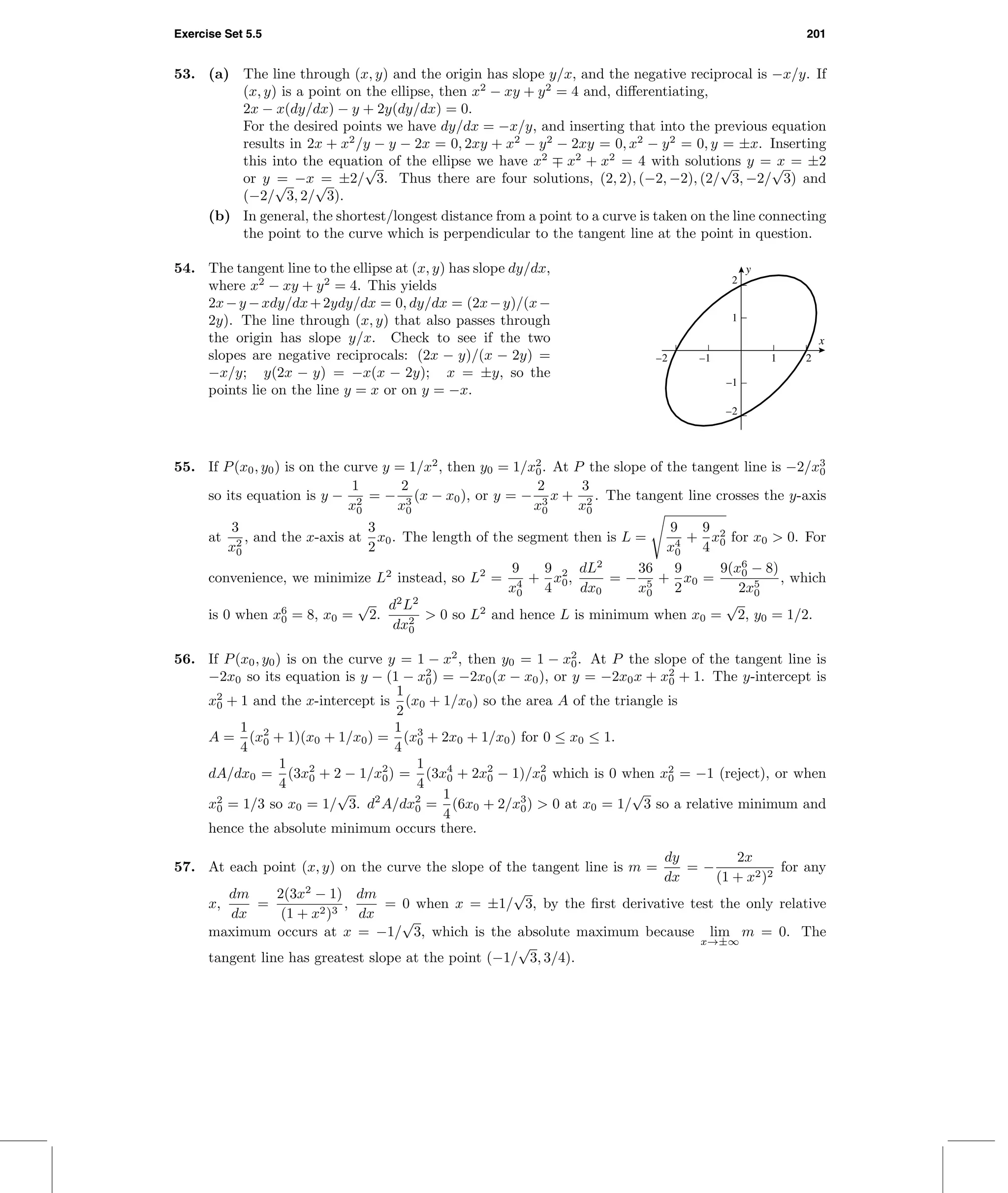 Exercise Set 5.5 201
53. (a) The line through (x, y) and the origin has slope y/x, and the negative reciprocal is −x/y. If
(x, y) is a point on the ellipse, then x2
− xy + y2
= 4 and, diﬀerentiating,
2x − x(dy/dx) − y + 2y(dy/dx) = 0.
For the desired points we have dy/dx = −x/y, and inserting that into the previous equation
results in 2x + x2
/y − y − 2x = 0, 2xy + x2
− y2
− 2xy = 0, x2
− y2
= 0, y = ±x. Inserting
this into the equation of the ellipse we have x2
∓ x2
+ x2
= 4 with solutions y = x = ±2
or y = −x = ±2/
√
3. Thus there are four solutions, (2, 2), (−2, −2), (2/
√
3, −2/
√
3) and
(−2/
√
3, 2/
√
3).
(b) In general, the shortest/longest distance from a point to a curve is taken on the line connecting
the point to the curve which is perpendicular to the tangent line at the point in question.
54. The tangent line to the ellipse at (x, y) has slope dy/dx,
where x2
− xy + y2
= 4. This yields
2x−y −xdy/dx+2ydy/dx = 0, dy/dx = (2x−y)/(x−
2y). The line through (x, y) that also passes through
the origin has slope y/x. Check to see if the two
slopes are negative reciprocals: (2x − y)/(x − 2y) =
−x/y; y(2x − y) = −x(x − 2y); x = ±y, so the
points lie on the line y = x or on y = −x.
y
x
–2 –1 1 2
–2
–1
1
2
55. If P(x0, y0) is on the curve y = 1/x2
, then y0 = 1/x2
0. At P the slope of the tangent line is −2/x3
0
so its equation is y −
1
x2
0
= −
2
x3
0
(x − x0), or y = −
2
x3
0
x +
3
x2
0
. The tangent line crosses the y-axis
at
3
x2
0
, and the x-axis at
3
2
x0. The length of the segment then is L =
9
x4
0
+
9
4
x2
0 for x0 > 0. For
convenience, we minimize L2
instead, so L2
=
9
x4
0
+
9
4
x2
0,
dL2
dx0
= −
36
x5
0
+
9
2
x0 =
9(x6
0 − 8)
2x5
0
, which
is 0 when x6
0 = 8, x0 =
√
2.
d2
L2
dx2
0
> 0 so L2
and hence L is minimum when x0 =
√
2, y0 = 1/2.
56. If P(x0, y0) is on the curve y = 1 − x2
, then y0 = 1 − x2
0. At P the slope of the tangent line is
−2x0 so its equation is y − (1 − x2
0) = −2x0(x − x0), or y = −2x0x + x2
0 + 1. The y-intercept is
x2
0 + 1 and the x-intercept is
1
2
(x0 + 1/x0) so the area A of the triangle is
A =
1
4
(x2
0 + 1)(x0 + 1/x0) =
1
4
(x3
0 + 2x0 + 1/x0) for 0 ≤ x0 ≤ 1.
dA/dx0 =
1
4
(3x2
0 + 2 − 1/x2
0) =
1
4
(3x4
0 + 2x2
0 − 1)/x2
0 which is 0 when x2
0 = −1 (reject), or when
x2
0 = 1/3 so x0 = 1/
√
3. d2
A/dx2
0 =
1
4
(6x0 + 2/x3
0) > 0 at x0 = 1/
√
3 so a relative minimum and
hence the absolute minimum occurs there.
57. At each point (x, y) on the curve the slope of the tangent line is m =
dy
dx
= −
2x
(1 + x2)2
for any
x,
dm
dx
=
2(3x2
− 1)
(1 + x2)3
,
dm
dx
= 0 when x = ±1/
√
3, by the ﬁrst derivative test the only relative
maximum occurs at x = −1/
√
3, which is the absolute maximum because lim
x→±∞
m = 0. The
tangent line has greatest slope at the point (−1/
√
3, 3/4).
 