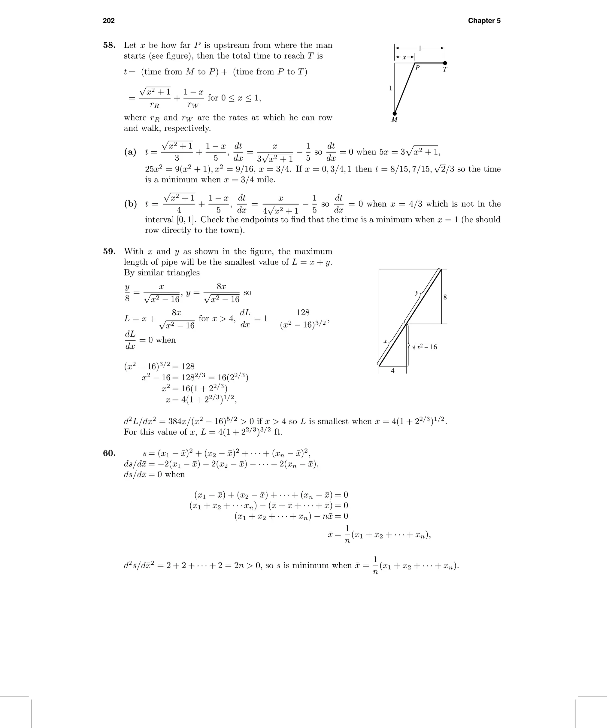 202 Chapter 5
58. Let x be how far P is upstream from where the man
starts (see ﬁgure), then the total time to reach T is
t = (time from M to P) + (time from P to T)
=
√
x2 + 1
rR
+
1 − x
rW
for 0 ≤ x ≤ 1,
where rR and rW are the rates at which he can row
and walk, respectively.
M
TP
1
1
x
(a) t =
√
x2 + 1
3
+
1 − x
5
,
dt
dx
=
x
3
√
x2 + 1
−
1
5
so
dt
dx
= 0 when 5x = 3 x2 + 1,
25x2
= 9(x2
+ 1), x2
= 9/16, x = 3/4. If x = 0, 3/4, 1 then t = 8/15, 7/15,
√
2/3 so the time
is a minimum when x = 3/4 mile.
(b) t =
√
x2 + 1
4
+
1 − x
5
,
dt
dx
=
x
4
√
x2 + 1
−
1
5
so
dt
dx
= 0 when x = 4/3 which is not in the
interval [0, 1]. Check the endpoints to ﬁnd that the time is a minimum when x = 1 (he should
row directly to the town).
59. With x and y as shown in the ﬁgure, the maximum
length of pipe will be the smallest value of L = x + y.
By similar triangles
y
8
=
x
√
x2 − 16
, y =
8x
√
x2 − 16
so
L = x +
8x
√
x2 − 16
for x > 4,
dL
dx
= 1 −
128
(x2 − 16)3/2
,
dL
dx
= 0 when
(x2
− 16)3/2
= 128
x2
− 16 = 1282/3
= 16(22/3
)
x2
= 16(1 + 22/3
)
x = 4(1 + 22/3
)1/2
,
d2
L/dx2
= 384x/(x2
− 16)5/2
> 0 if x > 4 so L is smallest when x = 4(1 + 22/3
)1/2
.
For this value of x, L = 4(1 + 22/3
)3/2
ft.
8
4
x
y
x2 – 16
60. s = (x1 − ¯x)2
+ (x2 − ¯x)2
+ · · · + (xn − ¯x)2
,
ds/d¯x = −2(x1 − ¯x) − 2(x2 − ¯x) − · · · − 2(xn − ¯x),
ds/d¯x = 0 when
(x1 − ¯x) + (x2 − ¯x) + · · · + (xn − ¯x) = 0
(x1 + x2 + · · · xn) − (¯x + ¯x + · · · + ¯x) = 0
(x1 + x2 + · · · + xn) − n¯x = 0
¯x =
1
n
(x1 + x2 + · · · + xn),
d2
s/d¯x2
= 2 + 2 + · · · + 2 = 2n > 0, so s is minimum when ¯x =
1
n
(x1 + x2 + · · · + xn).
 