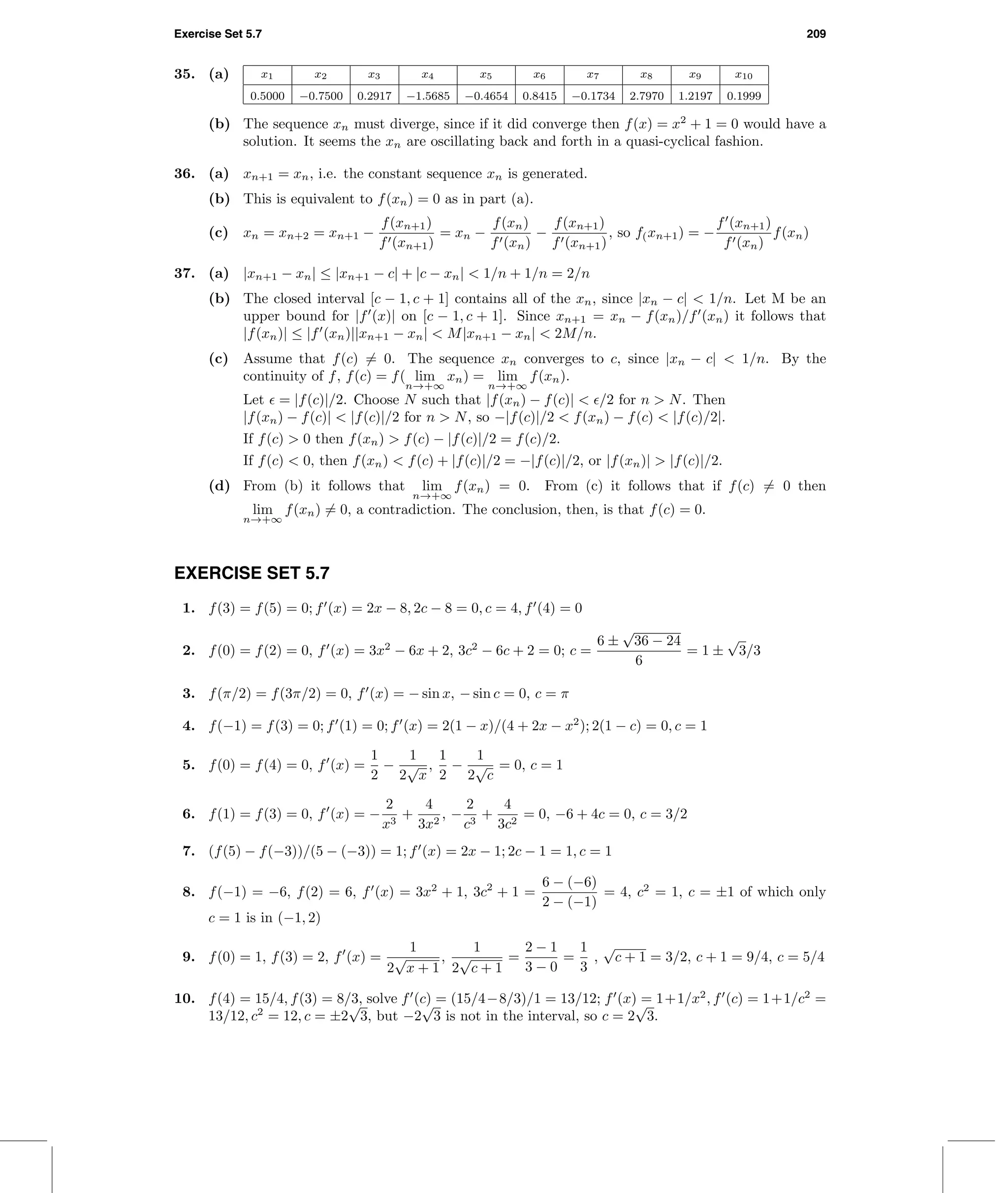 Exercise Set 5.7 209
35. (a) x1 x2 x3 x4 x5 x6 x7 x8 x9 x10
0.5000 −0.7500 0.2917 −1.5685 −0.4654 0.8415 −0.1734 2.7970 1.2197 0.1999
(b) The sequence xn must diverge, since if it did converge then f(x) = x2
+ 1 = 0 would have a
solution. It seems the xn are oscillating back and forth in a quasi-cyclical fashion.
36. (a) xn+1 = xn, i.e. the constant sequence xn is generated.
(b) This is equivalent to f(xn) = 0 as in part (a).
(c) xn = xn+2 = xn+1 −
f(xn+1)
f (xn+1)
= xn −
f(xn)
f (xn)
−
f(xn+1)
f (xn+1)
, so f(xn+1) = −
f (xn+1)
f (xn)
f(xn)
37. (a) |xn+1 − xn| ≤ |xn+1 − c| + |c − xn| < 1/n + 1/n = 2/n
(b) The closed interval [c − 1, c + 1] contains all of the xn, since |xn − c| < 1/n. Let M be an
upper bound for |f (x)| on [c − 1, c + 1]. Since xn+1 = xn − f(xn)/f (xn) it follows that
|f(xn)| ≤ |f (xn)||xn+1 − xn| < M|xn+1 − xn| < 2M/n.
(c) Assume that f(c) = 0. The sequence xn converges to c, since |xn − c| < 1/n. By the
continuity of f, f(c) = f( lim
n→+∞
xn) = lim
n→+∞
f(xn).
Let = |f(c)|/2. Choose N such that |f(xn) − f(c)| < /2 for n > N. Then
|f(xn) − f(c)| < |f(c)|/2 for n > N, so −|f(c)|/2 < f(xn) − f(c) < |f(c)/2|.
If f(c) > 0 then f(xn) > f(c) − |f(c)|/2 = f(c)/2.
If f(c) < 0, then f(xn) < f(c) + |f(c)|/2 = −|f(c)|/2, or |f(xn)| > |f(c)|/2.
(d) From (b) it follows that lim
n→+∞
f(xn) = 0. From (c) it follows that if f(c) = 0 then
lim
n→+∞
f(xn) = 0, a contradiction. The conclusion, then, is that f(c) = 0.
EXERCISE SET 5.7
1. f(3) = f(5) = 0; f (x) = 2x − 8, 2c − 8 = 0, c = 4, f (4) = 0
2. f(0) = f(2) = 0, f (x) = 3x2
− 6x + 2, 3c2
− 6c + 2 = 0; c =
6 ±
√
36 − 24
6
= 1 ±
√
3/3
3. f(π/2) = f(3π/2) = 0, f (x) = − sin x, − sin c = 0, c = π
4. f(−1) = f(3) = 0; f (1) = 0; f (x) = 2(1 − x)/(4 + 2x − x2
); 2(1 − c) = 0, c = 1
5. f(0) = f(4) = 0, f (x) =
1
2
−
1
2
√
x
,
1
2
−
1
2
√
c
= 0, c = 1
6. f(1) = f(3) = 0, f (x) = −
2
x3
+
4
3x2
, −
2
c3
+
4
3c2
= 0, −6 + 4c = 0, c = 3/2
7. (f(5) − f(−3))/(5 − (−3)) = 1; f (x) = 2x − 1; 2c − 1 = 1, c = 1
8. f(−1) = −6, f(2) = 6, f (x) = 3x2
+ 1, 3c2
+ 1 =
6 − (−6)
2 − (−1)
= 4, c2
= 1, c = ±1 of which only
c = 1 is in (−1, 2)
9. f(0) = 1, f(3) = 2, f (x) =
1
2
√
x + 1
,
1
2
√
c + 1
=
2 − 1
3 − 0
=
1
3
,
√
c + 1 = 3/2, c + 1 = 9/4, c = 5/4
10. f(4) = 15/4, f(3) = 8/3, solve f (c) = (15/4−8/3)/1 = 13/12; f (x) = 1+1/x2
, f (c) = 1+1/c2
=
13/12, c2
= 12, c = ±2
√
3, but −2
√
3 is not in the interval, so c = 2
√
3.
 