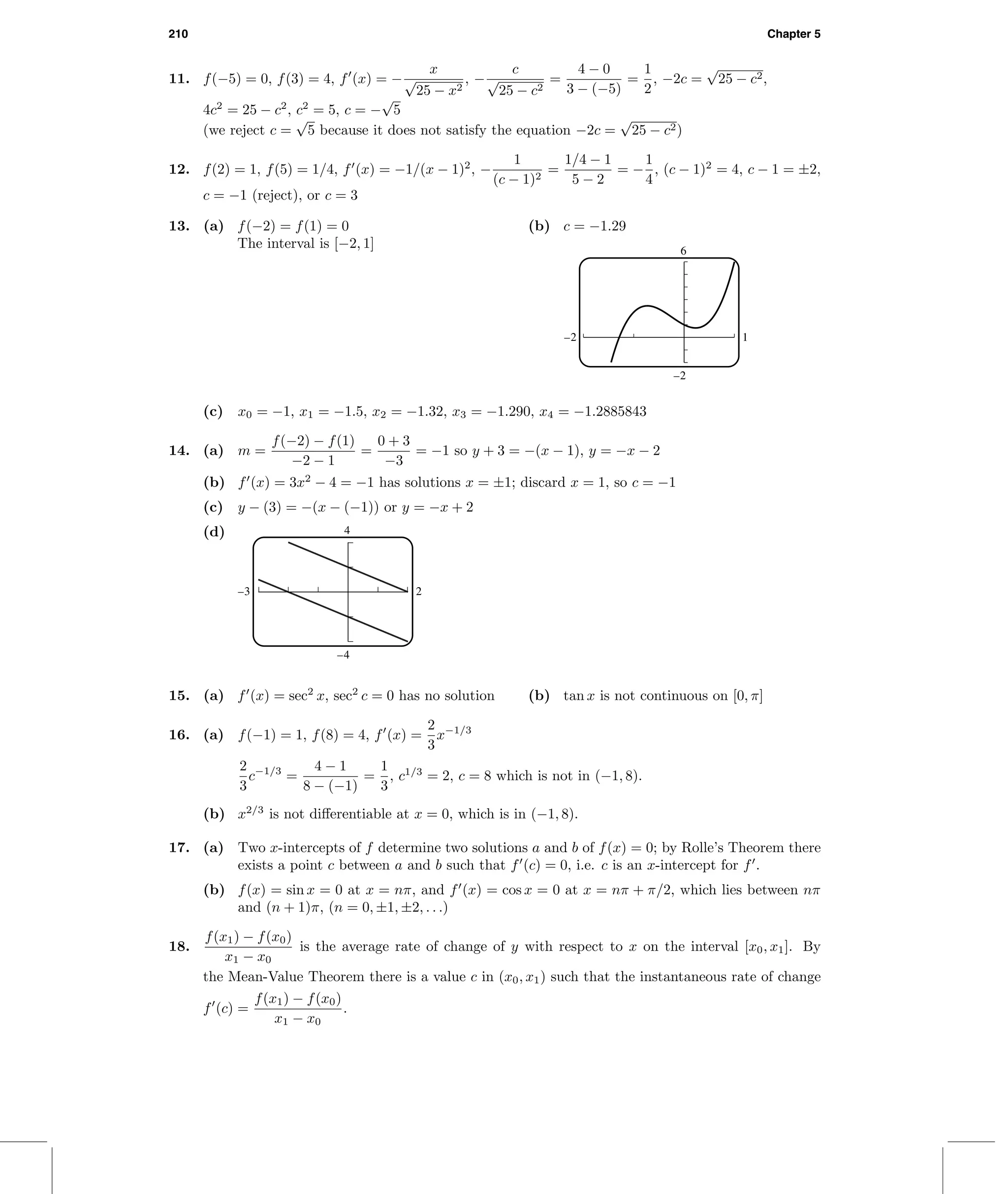 210 Chapter 5
11. f(−5) = 0, f(3) = 4, f (x) = −
x
√
25 − x2
, −
c
√
25 − c2
=
4 − 0
3 − (−5)
=
1
2
, −2c =
√
25 − c2,
4c2
= 25 − c2
, c2
= 5, c = −
√
5
(we reject c =
√
5 because it does not satisfy the equation −2c =
√
25 − c2)
12. f(2) = 1, f(5) = 1/4, f (x) = −1/(x − 1)2
, −
1
(c − 1)2
=
1/4 − 1
5 − 2
= −
1
4
, (c − 1)2
= 4, c − 1 = ±2,
c = −1 (reject), or c = 3
13. (a) f(−2) = f(1) = 0
The interval is [−2, 1]
(b) c = −1.29
6
–2
–2 1
(c) x0 = −1, x1 = −1.5, x2 = −1.32, x3 = −1.290, x4 = −1.2885843
14. (a) m =
f(−2) − f(1)
−2 − 1
=
0 + 3
−3
= −1 so y + 3 = −(x − 1), y = −x − 2
(b) f (x) = 3x2
− 4 = −1 has solutions x = ±1; discard x = 1, so c = −1
(c) y − (3) = −(x − (−1)) or y = −x + 2
(d) 4
–4
–3 2
15. (a) f (x) = sec2
x, sec2
c = 0 has no solution (b) tan x is not continuous on [0, π]
16. (a) f(−1) = 1, f(8) = 4, f (x) =
2
3
x−1/3
2
3
c−1/3
=
4 − 1
8 − (−1)
=
1
3
, c1/3
= 2, c = 8 which is not in (−1, 8).
(b) x2/3
is not diﬀerentiable at x = 0, which is in (−1, 8).
17. (a) Two x-intercepts of f determine two solutions a and b of f(x) = 0; by Rolle’s Theorem there
exists a point c between a and b such that f (c) = 0, i.e. c is an x-intercept for f .
(b) f(x) = sin x = 0 at x = nπ, and f (x) = cos x = 0 at x = nπ + π/2, which lies between nπ
and (n + 1)π, (n = 0, ±1, ±2, . . .)
18.
f(x1) − f(x0)
x1 − x0
is the average rate of change of y with respect to x on the interval [x0, x1]. By
the Mean-Value Theorem there is a value c in (x0, x1) such that the instantaneous rate of change
f (c) =
f(x1) − f(x0)
x1 − x0
.
 