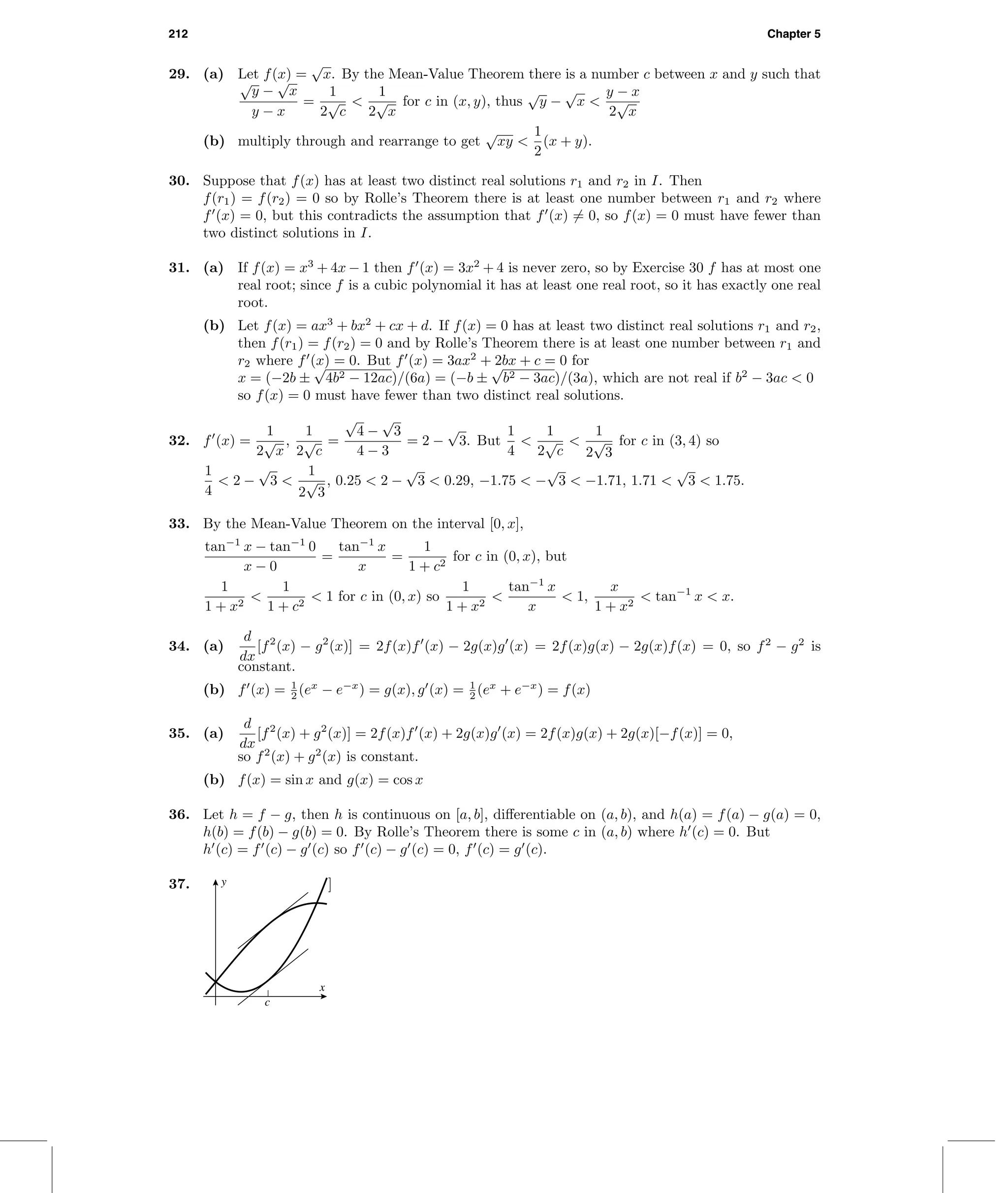 212 Chapter 5
29. (a) Let f(x) =
√
x. By the Mean-Value Theorem there is a number c between x and y such that
√
y −
√
x
y − x
=
1
2
√
c
<
1
2
√
x
for c in (x, y), thus
√
y −
√
x <
y − x
2
√
x
(b) multiply through and rearrange to get
√
xy <
1
2
(x + y).
30. Suppose that f(x) has at least two distinct real solutions r1 and r2 in I. Then
f(r1) = f(r2) = 0 so by Rolle’s Theorem there is at least one number between r1 and r2 where
f (x) = 0, but this contradicts the assumption that f (x) = 0, so f(x) = 0 must have fewer than
two distinct solutions in I.
31. (a) If f(x) = x3
+ 4x − 1 then f (x) = 3x2
+ 4 is never zero, so by Exercise 30 f has at most one
real root; since f is a cubic polynomial it has at least one real root, so it has exactly one real
root.
(b) Let f(x) = ax3
+ bx2
+ cx + d. If f(x) = 0 has at least two distinct real solutions r1 and r2,
then f(r1) = f(r2) = 0 and by Rolle’s Theorem there is at least one number between r1 and
r2 where f (x) = 0. But f (x) = 3ax2
+ 2bx + c = 0 for
x = (−2b ±
√
4b2 − 12ac)/(6a) = (−b ±
√
b2 − 3ac)/(3a), which are not real if b2
− 3ac < 0
so f(x) = 0 must have fewer than two distinct real solutions.
32. f (x) =
1
2
√
x
,
1
2
√
c
=
√
4 −
√
3
4 − 3
= 2 −
√
3. But
1
4
<
1
2
√
c
<
1
2
√
3
for c in (3, 4) so
1
4
< 2 −
√
3 <
1
2
√
3
, 0.25 < 2 −
√
3 < 0.29, −1.75 < −
√
3 < −1.71, 1.71 <
√
3 < 1.75.
33. By the Mean-Value Theorem on the interval [0, x],
tan−1
x − tan−1
0
x − 0
=
tan−1
x
x
=
1
1 + c2
for c in (0, x), but
1
1 + x2
<
1
1 + c2
< 1 for c in (0, x) so
1
1 + x2
<
tan−1
x
x
< 1,
x
1 + x2
< tan−1
x < x.
34. (a)
d
dx
[f2
(x) − g2
(x)] = 2f(x)f (x) − 2g(x)g (x) = 2f(x)g(x) − 2g(x)f(x) = 0, so f2
− g2
is
constant.
(b) f (x) = 1
2 (ex
− e−x
) = g(x), g (x) = 1
2 (ex
+ e−x
) = f(x)
35. (a)
d
dx
[f2
(x) + g2
(x)] = 2f(x)f (x) + 2g(x)g (x) = 2f(x)g(x) + 2g(x)[−f(x)] = 0,
so f2
(x) + g2
(x) is constant.
(b) f(x) = sin x and g(x) = cos x
36. Let h = f − g, then h is continuous on [a, b], diﬀerentiable on (a, b), and h(a) = f(a) − g(a) = 0,
h(b) = f(b) − g(b) = 0. By Rolle’s Theorem there is some c in (a, b) where h (c) = 0. But
h (c) = f (c) − g (c) so f (c) − g (c) = 0, f (c) = g (c).
37. y
x
c
]
 
