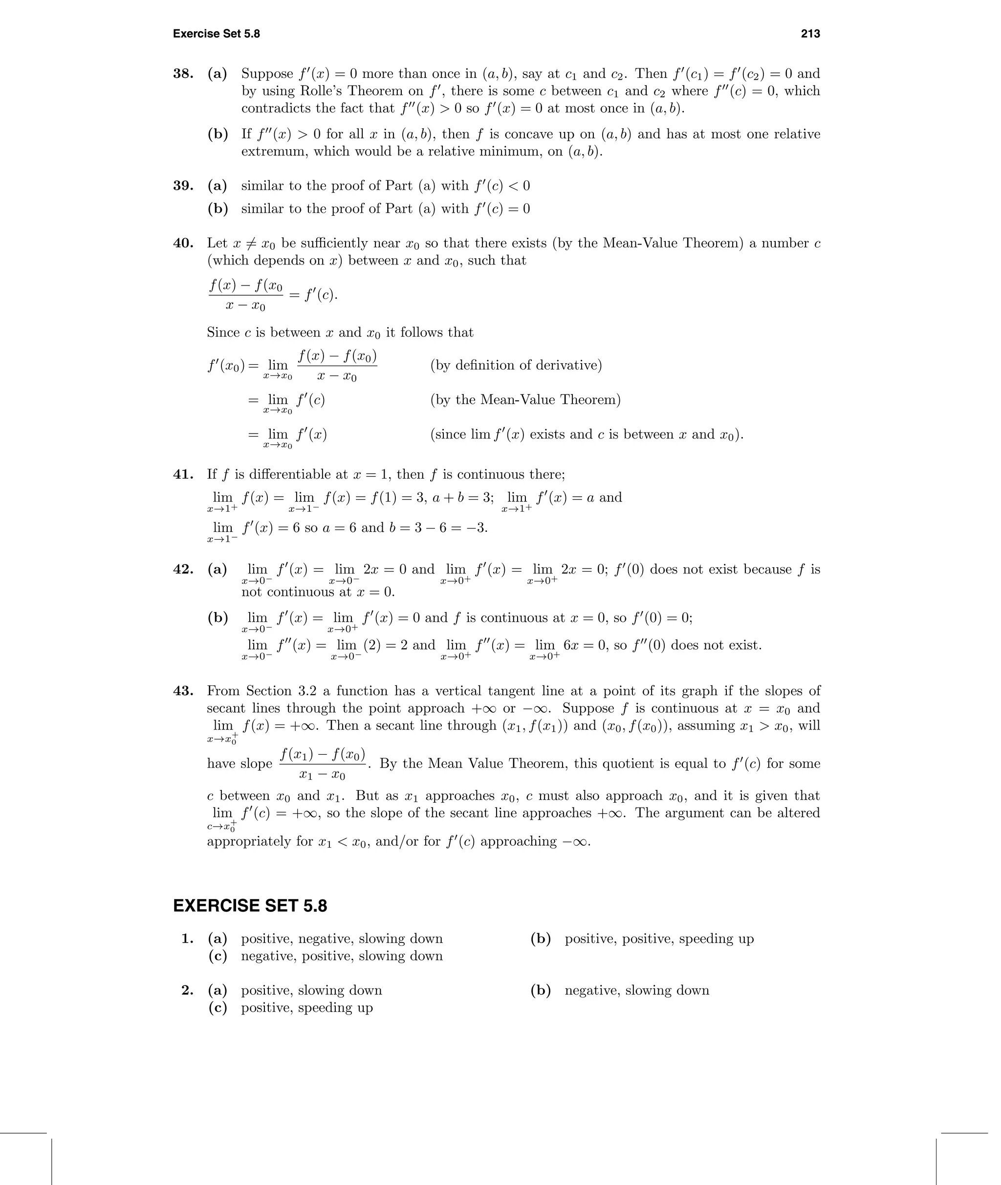Exercise Set 5.8 213
38. (a) Suppose f (x) = 0 more than once in (a, b), say at c1 and c2. Then f (c1) = f (c2) = 0 and
by using Rolle’s Theorem on f , there is some c between c1 and c2 where f (c) = 0, which
contradicts the fact that f (x) > 0 so f (x) = 0 at most once in (a, b).
(b) If f (x) > 0 for all x in (a, b), then f is concave up on (a, b) and has at most one relative
extremum, which would be a relative minimum, on (a, b).
39. (a) similar to the proof of Part (a) with f (c) < 0
(b) similar to the proof of Part (a) with f (c) = 0
40. Let x = x0 be suﬃciently near x0 so that there exists (by the Mean-Value Theorem) a number c
(which depends on x) between x and x0, such that
f(x) − f(x0
x − x0
= f (c).
Since c is between x and x0 it follows that
f (x0) = lim
x→x0
f(x) − f(x0)
x − x0
(by deﬁnition of derivative)
= lim
x→x0
f (c) (by the Mean-Value Theorem)
= lim
x→x0
f (x) (since lim f (x) exists and c is between x and x0).
41. If f is diﬀerentiable at x = 1, then f is continuous there;
lim
x→1+
f(x) = lim
x→1−
f(x) = f(1) = 3, a + b = 3; lim
x→1+
f (x) = a and
lim
x→1−
f (x) = 6 so a = 6 and b = 3 − 6 = −3.
42. (a) lim
x→0−
f (x) = lim
x→0−
2x = 0 and lim
x→0+
f (x) = lim
x→0+
2x = 0; f (0) does not exist because f is
not continuous at x = 0.
(b) lim
x→0−
f (x) = lim
x→0+
f (x) = 0 and f is continuous at x = 0, so f (0) = 0;
lim
x→0−
f (x) = lim
x→0−
(2) = 2 and lim
x→0+
f (x) = lim
x→0+
6x = 0, so f (0) does not exist.
43. From Section 3.2 a function has a vertical tangent line at a point of its graph if the slopes of
secant lines through the point approach +∞ or −∞. Suppose f is continuous at x = x0 and
lim
x→x+
0
f(x) = +∞. Then a secant line through (x1, f(x1)) and (x0, f(x0)), assuming x1 > x0, will
have slope
f(x1) − f(x0)
x1 − x0
. By the Mean Value Theorem, this quotient is equal to f (c) for some
c between x0 and x1. But as x1 approaches x0, c must also approach x0, and it is given that
lim
c→x+
0
f (c) = +∞, so the slope of the secant line approaches +∞. The argument can be altered
appropriately for x1 < x0, and/or for f (c) approaching −∞.
EXERCISE SET 5.8
1. (a) positive, negative, slowing down (b) positive, positive, speeding up
(c) negative, positive, slowing down
2. (a) positive, slowing down (b) negative, slowing down
(c) positive, speeding up
 