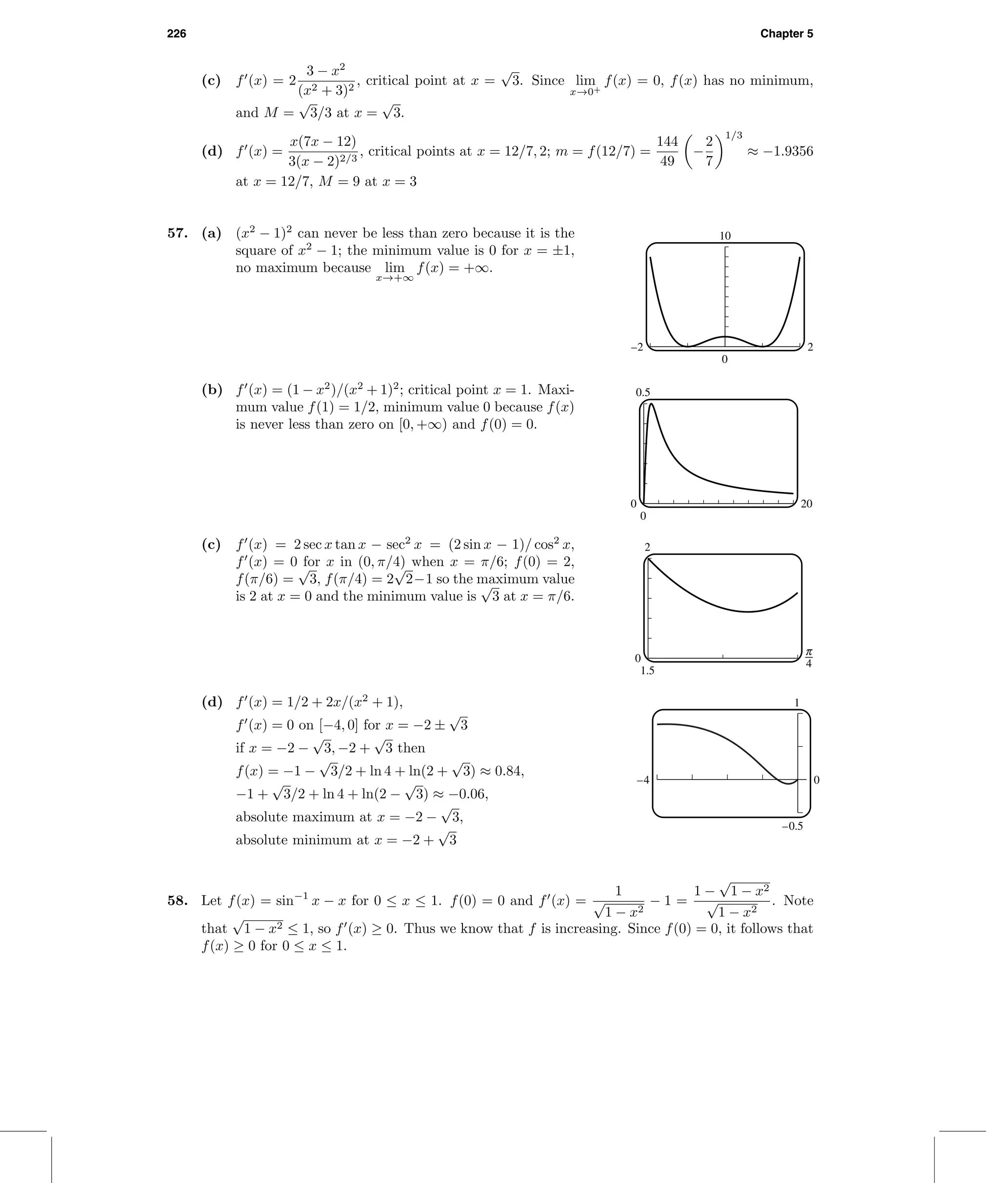 226 Chapter 5
(c) f (x) = 2
3 − x2
(x2 + 3)2
, critical point at x =
√
3. Since lim
x→0+
f(x) = 0, f(x) has no minimum,
and M =
√
3/3 at x =
√
3.
(d) f (x) =
x(7x − 12)
3(x − 2)2/3
, critical points at x = 12/7, 2; m = f(12/7) =
144
49
−
2
7
1/3
≈ −1.9356
at x = 12/7, M = 9 at x = 3
57. (a) (x2
− 1)2
can never be less than zero because it is the
square of x2
− 1; the minimum value is 0 for x = ±1,
no maximum because lim
x→+∞
f(x) = +∞.
10
0
–2 2
(b) f (x) = (1 − x2
)/(x2
+ 1)2
; critical point x = 1. Maxi-
mum value f(1) = 1/2, minimum value 0 because f(x)
is never less than zero on [0, +∞) and f(0) = 0.
0.5
0
0 20
(c) f (x) = 2 sec x tan x − sec2
x = (2 sin x − 1)/ cos2
x,
f (x) = 0 for x in (0, π/4) when x = π/6; f(0) = 2,
f(π/6) =
√
3, f(π/4) = 2
√
2−1 so the maximum value
is 2 at x = 0 and the minimum value is
√
3 at x = π/6.
2
1.5
0 3
(d) f (x) = 1/2 + 2x/(x2
+ 1),
f (x) = 0 on [−4, 0] for x = −2 ±
√
3
if x = −2 −
√
3, −2 +
√
3 then
f(x) = −1 −
√
3/2 + ln 4 + ln(2 +
√
3) ≈ 0.84,
−1 +
√
3/2 + ln 4 + ln(2 −
√
3) ≈ −0.06,
absolute maximum at x = −2 −
√
3,
absolute minimum at x = −2 +
√
3
1
–0.5
–4 0
58. Let f(x) = sin−1
x − x for 0 ≤ x ≤ 1. f(0) = 0 and f (x) =
1
√
1 − x2
− 1 =
1 −
√
1 − x2
√
1 − x2
. Note
that
√
1 − x2 ≤ 1, so f (x) ≥ 0. Thus we know that f is increasing. Since f(0) = 0, it follows that
f(x) ≥ 0 for 0 ≤ x ≤ 1.
 