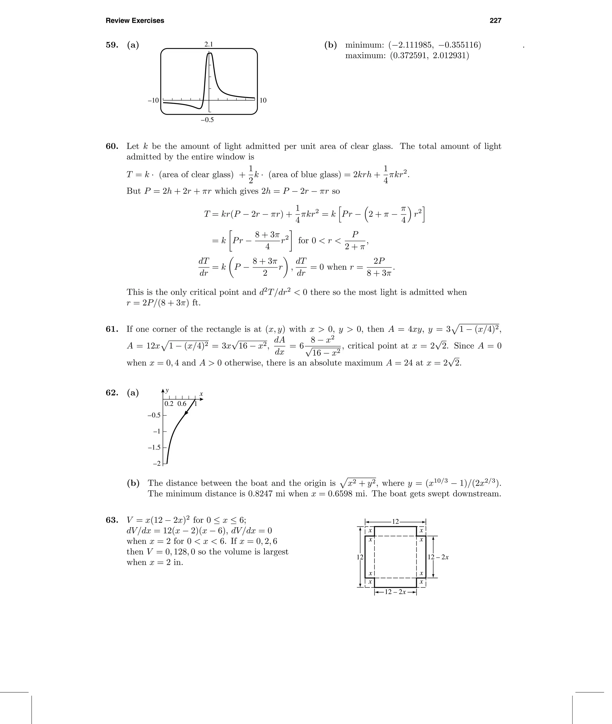 Review Exercises 227
59. (a) 2.1
–0.5
–10 10
(b) minimum: (−2.111985, −0.355116)
maximum: (0.372591, 2.012931)
.
60. Let k be the amount of light admitted per unit area of clear glass. The total amount of light
admitted by the entire window is
T = k · (area of clear glass) +
1
2
k · (area of blue glass) = 2krh +
1
4
πkr2
.
But P = 2h + 2r + πr which gives 2h = P − 2r − πr so
T = kr(P − 2r − πr) +
1
4
πkr2
= k Pr − 2 + π −
π
4
r2
= k Pr −
8 + 3π
4
r2
for 0 < r <
P
2 + π
,
dT
dr
= k P −
8 + 3π
2
r ,
dT
dr
= 0 when r =
2P
8 + 3π
.
This is the only critical point and d2
T/dr2
< 0 there so the most light is admitted when
r = 2P/(8 + 3π) ft.
61. If one corner of the rectangle is at (x, y) with x > 0, y > 0, then A = 4xy, y = 3 1 − (x/4)2,
A = 12x 1 − (x/4)2 = 3x
√
16 − x2,
dA
dx
= 6
8 − x2
√
16 − x2
, critical point at x = 2
√
2. Since A = 0
when x = 0, 4 and A > 0 otherwise, there is an absolute maximum A = 24 at x = 2
√
2.
62. (a) y x
–2
–1.5
–1
–0.5
0.2 0.6 1
(b) The distance between the boat and the origin is x2 + y2, where y = (x10/3
− 1)/(2x2/3
).
The minimum distance is 0.8247 mi when x = 0.6598 mi. The boat gets swept downstream.
63. V = x(12 − 2x)2
for 0 ≤ x ≤ 6;
dV/dx = 12(x − 2)(x − 6), dV/dx = 0
when x = 2 for 0 < x < 6. If x = 0, 2, 6
then V = 0, 128, 0 so the volume is largest
when x = 2 in.
x
xx
x
x
x
x
x
12
12
12 – 2x
12 – 2x
 