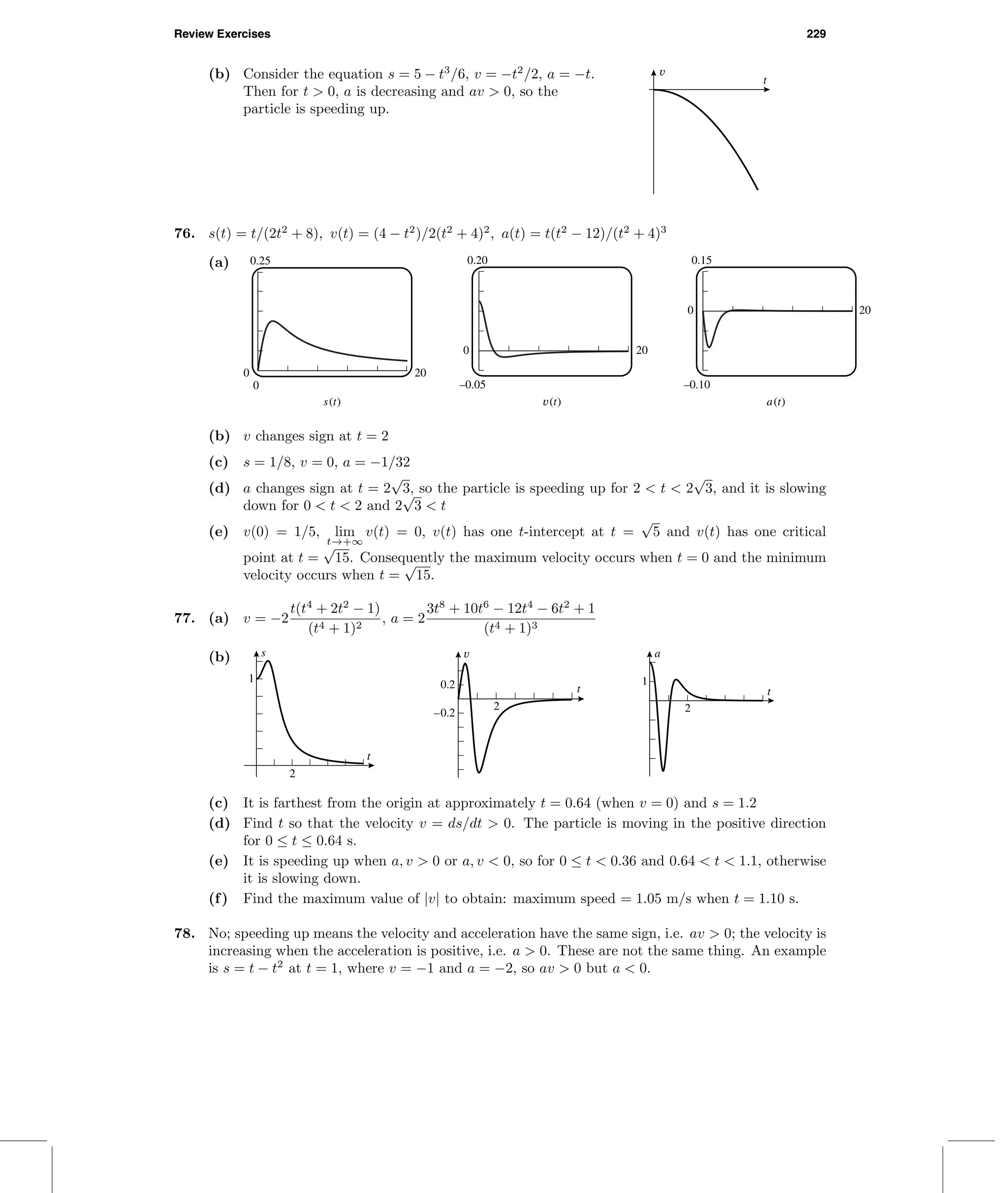 Review Exercises 229
(b) Consider the equation s = 5 − t3
/6, v = −t2
/2, a = −t.
Then for t > 0, a is decreasing and av > 0, so the
particle is speeding up.
v
t
76. s(t) = t/(2t2
+ 8), v(t) = (4 − t2
)/2(t2
+ 4)2
, a(t) = t(t2
− 12)/(t2
+ 4)3
(a) 0.20
–0.05
0
0.15
–0.10
0
0.25
0
0 20
20
20
s(t) v(t) a(t)
(b) v changes sign at t = 2
(c) s = 1/8, v = 0, a = −1/32
(d) a changes sign at t = 2
√
3, so the particle is speeding up for 2 < t < 2
√
3, and it is slowing
down for 0 < t < 2 and 2
√
3 < t
(e) v(0) = 1/5, lim
t→+∞
v(t) = 0, v(t) has one t-intercept at t =
√
5 and v(t) has one critical
point at t =
√
15. Consequently the maximum velocity occurs when t = 0 and the minimum
velocity occurs when t =
√
15.
77. (a) v = −2
t(t4
+ 2t2
− 1)
(t4 + 1)2
, a = 2
3t8
+ 10t6
− 12t4
− 6t2
+ 1
(t4 + 1)3
(b) s
t
1
2
v
t
–0.2
0.2
2
a
t
1
2
(c) It is farthest from the origin at approximately t = 0.64 (when v = 0) and s = 1.2
(d) Find t so that the velocity v = ds/dt > 0. The particle is moving in the positive direction
for 0 ≤ t ≤ 0.64 s.
(e) It is speeding up when a, v > 0 or a, v < 0, so for 0 ≤ t < 0.36 and 0.64 < t < 1.1, otherwise
it is slowing down.
(f) Find the maximum value of |v| to obtain: maximum speed = 1.05 m/s when t = 1.10 s.
78. No; speeding up means the velocity and acceleration have the same sign, i.e. av > 0; the velocity is
increasing when the acceleration is positive, i.e. a > 0. These are not the same thing. An example
is s = t − t2
at t = 1, where v = −1 and a = −2, so av > 0 but a < 0.
 