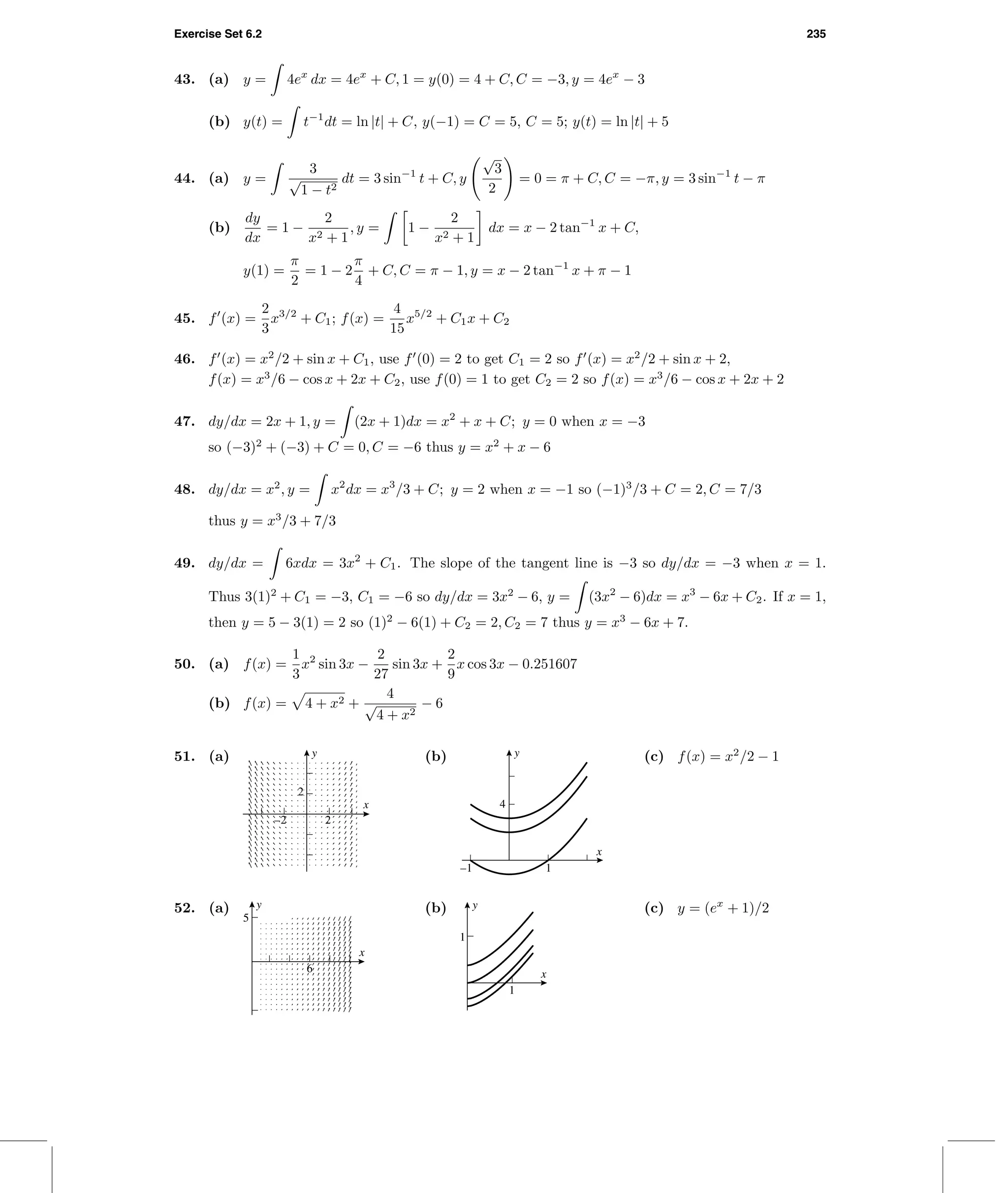 Exercise Set 6.2 235
43. (a) y = 4ex
dx = 4ex
+ C, 1 = y(0) = 4 + C, C = −3, y = 4ex
− 3
(b) y(t) = t−1
dt = ln |t| + C, y(−1) = C = 5, C = 5; y(t) = ln |t| + 5
44. (a) y =
3
√
1 − t2
dt = 3 sin−1
t + C, y
√
3
2
= 0 = π + C, C = −π, y = 3 sin−1
t − π
(b)
dy
dx
= 1 −
2
x2 + 1
, y = 1 −
2
x2 + 1
dx = x − 2 tan−1
x + C,
y(1) =
π
2
= 1 − 2
π
4
+ C, C = π − 1, y = x − 2 tan−1
x + π − 1
45. f (x) =
2
3
x3/2
+ C1; f(x) =
4
15
x5/2
+ C1x + C2
46. f (x) = x2
/2 + sin x + C1, use f (0) = 2 to get C1 = 2 so f (x) = x2
/2 + sin x + 2,
f(x) = x3
/6 − cos x + 2x + C2, use f(0) = 1 to get C2 = 2 so f(x) = x3
/6 − cos x + 2x + 2
47. dy/dx = 2x + 1, y = (2x + 1)dx = x2
+ x + C; y = 0 when x = −3
so (−3)2
+ (−3) + C = 0, C = −6 thus y = x2
+ x − 6
48. dy/dx = x2
, y = x2
dx = x3
/3 + C; y = 2 when x = −1 so (−1)3
/3 + C = 2, C = 7/3
thus y = x3
/3 + 7/3
49. dy/dx = 6xdx = 3x2
+ C1. The slope of the tangent line is −3 so dy/dx = −3 when x = 1.
Thus 3(1)2
+ C1 = −3, C1 = −6 so dy/dx = 3x2
− 6, y = (3x2
− 6)dx = x3
− 6x + C2. If x = 1,
then y = 5 − 3(1) = 2 so (1)2
− 6(1) + C2 = 2, C2 = 7 thus y = x3
− 6x + 7.
50. (a) f(x) =
1
3
x2
sin 3x −
2
27
sin 3x +
2
9
x cos 3x − 0.251607
(b) f(x) = 4 + x2 +
4
√
4 + x2
− 6
51. (a)
2
y
–2 2
x
(b) y
x
4
–1 1
(c) f(x) = x2
/2 − 1
52. (a)
5
6
x
y (b)
1
y
x
1
(c) y = (ex
+ 1)/2
 