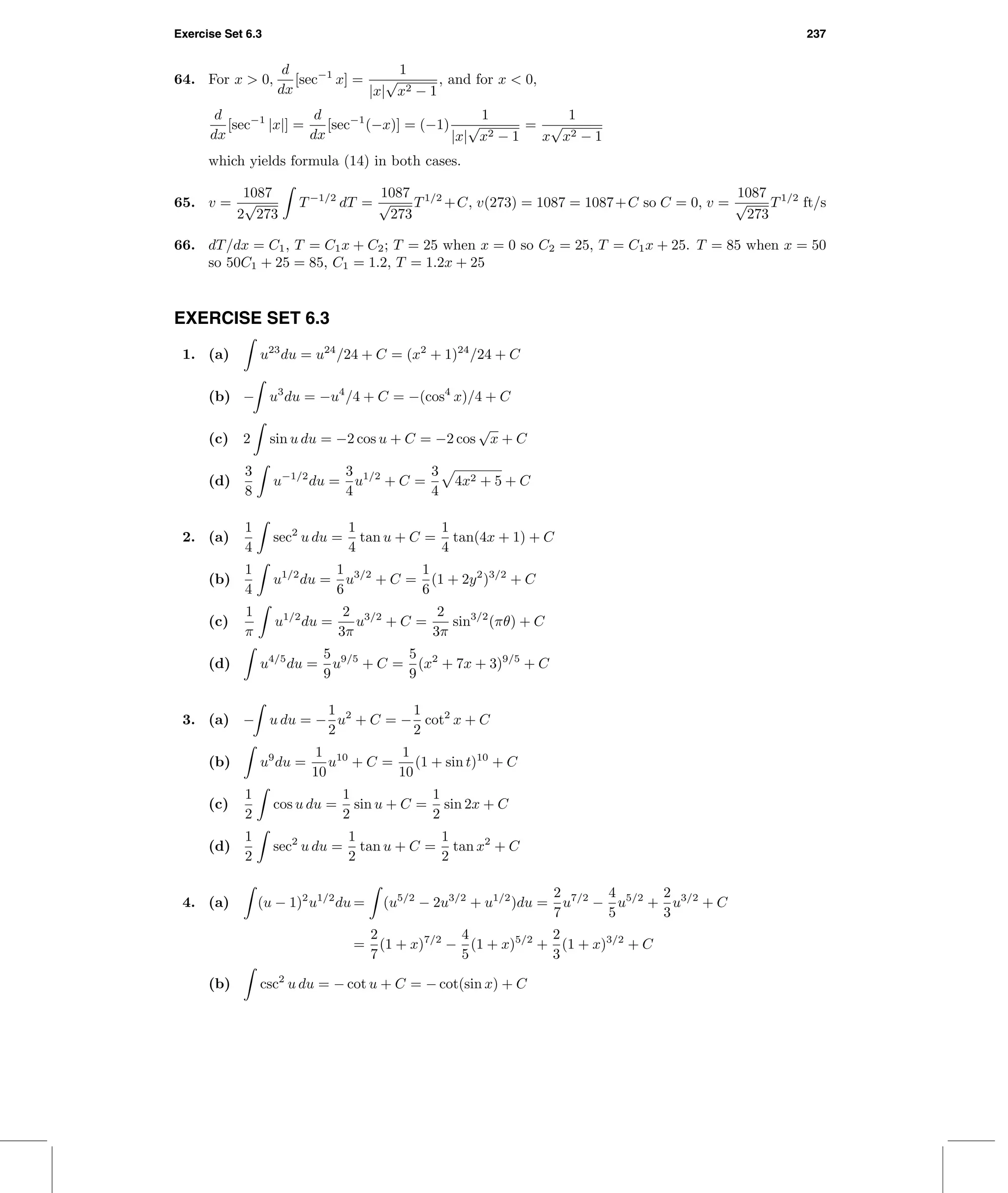 Exercise Set 6.3 237
64. For x > 0,
d
dx
[sec−1
x] =
1
|x|
√
x2 − 1
, and for x < 0,
d
dx
[sec−1
|x|] =
d
dx
[sec−1
(−x)] = (−1)
1
|x|
√
x2 − 1
=
1
x
√
x2 − 1
which yields formula (14) in both cases.
65. v =
1087
2
√
273
T−1/2
dT =
1087
√
273
T1/2
+C, v(273) = 1087 = 1087+C so C = 0, v =
1087
√
273
T1/2
ft/s
66. dT/dx = C1, T = C1x + C2; T = 25 when x = 0 so C2 = 25, T = C1x + 25. T = 85 when x = 50
so 50C1 + 25 = 85, C1 = 1.2, T = 1.2x + 25
EXERCISE SET 6.3
1. (a) u23
du = u24
/24 + C = (x2
+ 1)24
/24 + C
(b) − u3
du = −u4
/4 + C = −(cos4
x)/4 + C
(c) 2 sin u du = −2 cos u + C = −2 cos
√
x + C
(d)
3
8
u−1/2
du =
3
4
u1/2
+ C =
3
4
4x2 + 5 + C
2. (a)
1
4
sec2
u du =
1
4
tan u + C =
1
4
tan(4x + 1) + C
(b)
1
4
u1/2
du =
1
6
u3/2
+ C =
1
6
(1 + 2y2
)3/2
+ C
(c)
1
π
u1/2
du =
2
3π
u3/2
+ C =
2
3π
sin3/2
(πθ) + C
(d) u4/5
du =
5
9
u9/5
+ C =
5
9
(x2
+ 7x + 3)9/5
+ C
3. (a) − u du = −
1
2
u2
+ C = −
1
2
cot2
x + C
(b) u9
du =
1
10
u10
+ C =
1
10
(1 + sin t)10
+ C
(c)
1
2
cos u du =
1
2
sin u + C =
1
2
sin 2x + C
(d)
1
2
sec2
u du =
1
2
tan u + C =
1
2
tan x2
+ C
4. (a) (u − 1)2
u1/2
du = (u5/2
− 2u3/2
+ u1/2
)du =
2
7
u7/2
−
4
5
u5/2
+
2
3
u3/2
+ C
=
2
7
(1 + x)7/2
−
4
5
(1 + x)5/2
+
2
3
(1 + x)3/2
+ C
(b) csc2
u du = − cot u + C = − cot(sin x) + C
 