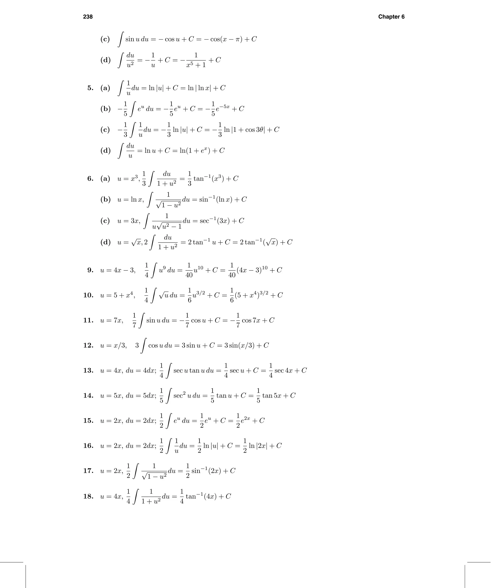 238 Chapter 6
(c) sin u du = − cos u + C = − cos(x − π) + C
(d)
du
u2
= −
1
u
+ C = −
1
x5 + 1
+ C
5. (a)
1
u
du = ln |u| + C = ln | ln x| + C
(b) −
1
5
eu
du = −
1
5
eu
+ C = −
1
5
e−5x
+ C
(c) −
1
3
1
u
du = −
1
3
ln |u| + C = −
1
3
ln |1 + cos 3θ| + C
(d)
du
u
= ln u + C = ln(1 + ex
) + C
6. (a) u = x3
,
1
3
du
1 + u2
=
1
3
tan−1
(x3
) + C
(b) u = ln x,
1
√
1 − u2
du = sin−1
(ln x) + C
(c) u = 3x,
1
u
√
u2 − 1
du = sec−1
(3x) + C
(d) u =
√
x, 2
du
1 + u2
= 2 tan−1
u + C = 2 tan−1
(
√
x) + C
9. u = 4x − 3,
1
4
u9
du =
1
40
u10
+ C =
1
40
(4x − 3)10
+ C
10. u = 5 + x4
,
1
4
√
u du =
1
6
u3/2
+ C =
1
6
(5 + x4
)3/2
+ C
11. u = 7x,
1
7
sin u du = −
1
7
cos u + C = −
1
7
cos 7x + C
12. u = x/3, 3 cos u du = 3 sin u + C = 3 sin(x/3) + C
13. u = 4x, du = 4dx;
1
4
sec u tan u du =
1
4
sec u + C =
1
4
sec 4x + C
14. u = 5x, du = 5dx;
1
5
sec2
u du =
1
5
tan u + C =
1
5
tan 5x + C
15. u = 2x, du = 2dx;
1
2
eu
du =
1
2
eu
+ C =
1
2
e2x
+ C
16. u = 2x, du = 2dx;
1
2
1
u
du =
1
2
ln |u| + C =
1
2
ln |2x| + C
17. u = 2x,
1
2
1
√
1 − u2
du =
1
2
sin−1
(2x) + C
18. u = 4x,
1
4
1
1 + u2
du =
1
4
tan−1
(4x) + C
 