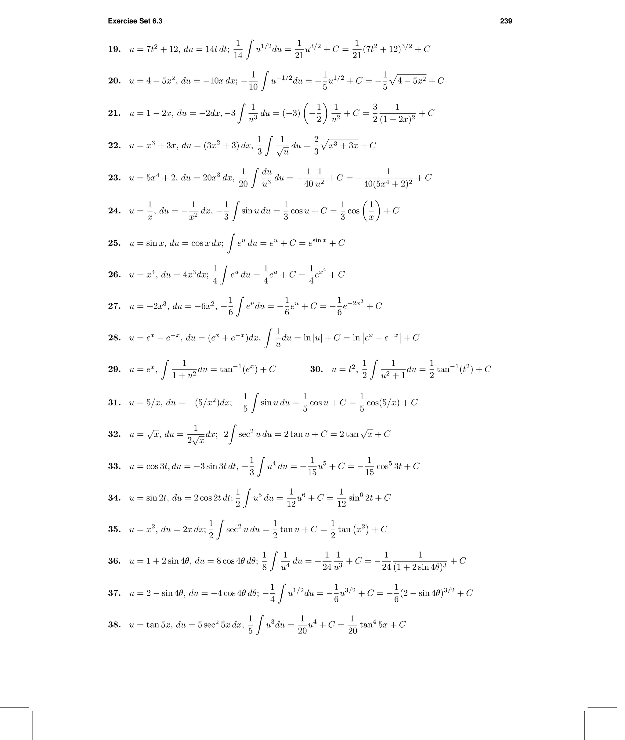 Exercise Set 6.3 239
19. u = 7t2
+ 12, du = 14t dt;
1
14
u1/2
du =
1
21
u3/2
+ C =
1
21
(7t2
+ 12)3/2
+ C
20. u = 4 − 5x2
, du = −10x dx; −
1
10
u−1/2
du = −
1
5
u1/2
+ C = −
1
5
4 − 5x2 + C
21. u = 1 − 2x, du = −2dx, −3
1
u3
du = (−3) −
1
2
1
u2
+ C =
3
2
1
(1 − 2x)2
+ C
22. u = x3
+ 3x, du = (3x2
+ 3) dx,
1
3
1
√
u
du =
2
3
x3 + 3x + C
23. u = 5x4
+ 2, du = 20x3
dx,
1
20
du
u3
du = −
1
40
1
u2
+ C = −
1
40(5x4 + 2)2
+ C
24. u =
1
x
, du = −
1
x2
dx, −
1
3
sin u du =
1
3
cos u + C =
1
3
cos
1
x
+ C
25. u = sin x, du = cos x dx; eu
du = eu
+ C = esin x
+ C
26. u = x4
, du = 4x3
dx;
1
4
eu
du =
1
4
eu
+ C =
1
4
ex4
+ C
27. u = −2x3
, du = −6x2
, −
1
6
eu
du = −
1
6
eu
+ C = −
1
6
e−2x3
+ C
28. u = ex
− e−x
, du = (ex
+ e−x
)dx,
1
u
du = ln |u| + C = ln ex
− e−x
+ C
29. u = ex
,
1
1 + u2
du = tan−1
(ex
) + C 30. u = t2
,
1
2
1
u2 + 1
du =
1
2
tan−1
(t2
) + C
31. u = 5/x, du = −(5/x2
)dx; −
1
5
sin u du =
1
5
cos u + C =
1
5
cos(5/x) + C
32. u =
√
x, du =
1
2
√
x
dx; 2 sec2
u du = 2 tan u + C = 2 tan
√
x + C
33. u = cos 3t, du = −3 sin 3t dt, −
1
3
u4
du = −
1
15
u5
+ C = −
1
15
cos5
3t + C
34. u = sin 2t, du = 2 cos 2t dt;
1
2
u5
du =
1
12
u6
+ C =
1
12
sin6
2t + C
35. u = x2
, du = 2x dx;
1
2
sec2
u du =
1
2
tan u + C =
1
2
tan x2
+ C
36. u = 1 + 2 sin 4θ, du = 8 cos 4θ dθ;
1
8
1
u4
du = −
1
24
1
u3
+ C = −
1
24
1
(1 + 2 sin 4θ)3
+ C
37. u = 2 − sin 4θ, du = −4 cos 4θ dθ; −
1
4
u1/2
du = −
1
6
u3/2
+ C = −
1
6
(2 − sin 4θ)3/2
+ C
38. u = tan 5x, du = 5 sec2
5x dx;
1
5
u3
du =
1
20
u4
+ C =
1
20
tan4
5x + C
 