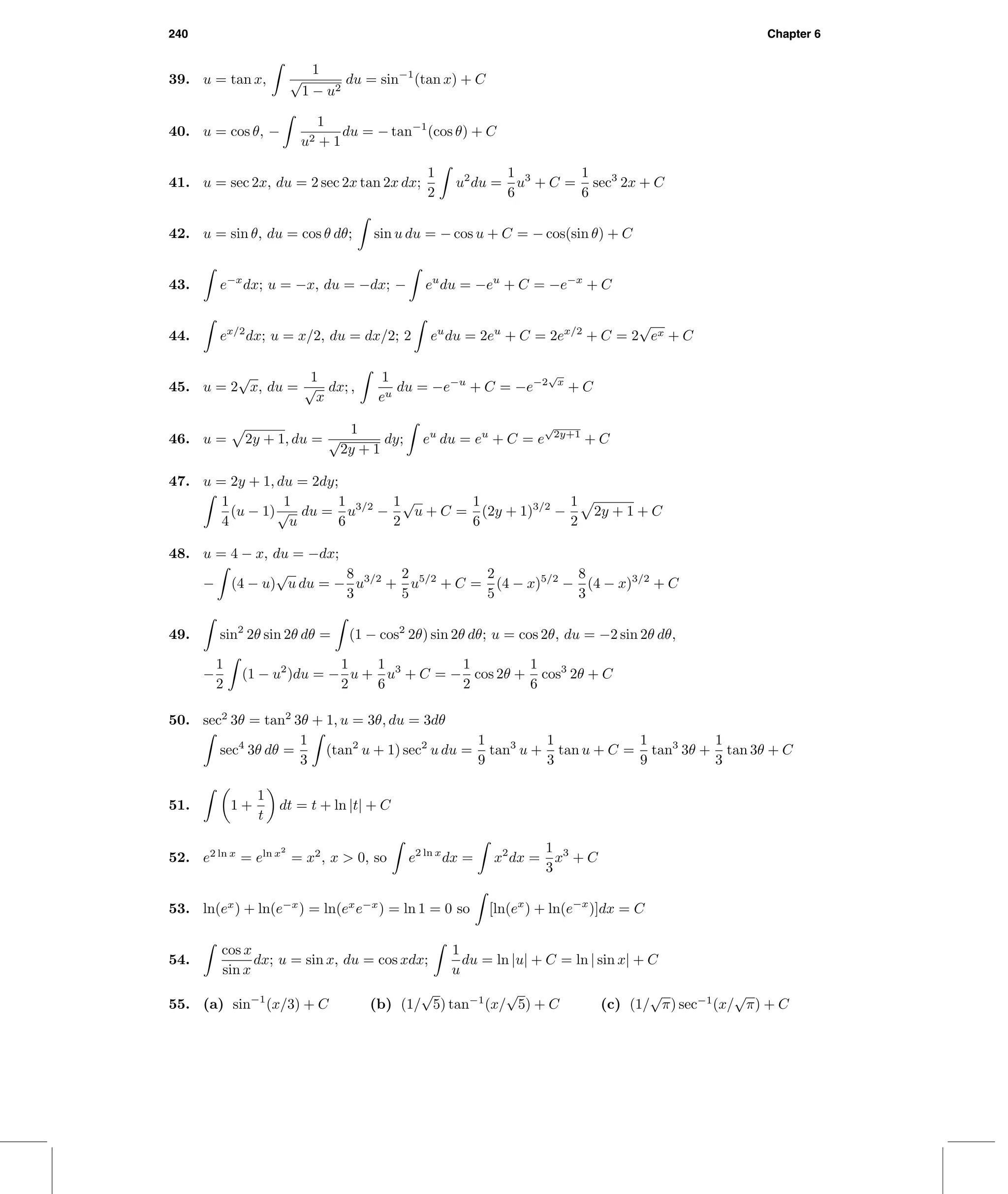 240 Chapter 6
39. u = tan x,
1
√
1 − u2
du = sin−1
(tan x) + C
40. u = cos θ, −
1
u2 + 1
du = − tan−1
(cos θ) + C
41. u = sec 2x, du = 2 sec 2x tan 2x dx;
1
2
u2
du =
1
6
u3
+ C =
1
6
sec3
2x + C
42. u = sin θ, du = cos θ dθ; sin u du = − cos u + C = − cos(sin θ) + C
43. e−x
dx; u = −x, du = −dx; − eu
du = −eu
+ C = −e−x
+ C
44. ex/2
dx; u = x/2, du = dx/2; 2 eu
du = 2eu
+ C = 2ex/2
+ C = 2
√
ex + C
45. u = 2
√
x, du =
1
√
x
dx; ,
1
eu
du = −e−u
+ C = −e−2
√
x
+ C
46. u = 2y + 1, du =
1
√
2y + 1
dy; eu
du = eu
+ C = e
√
2y+1
+ C
47. u = 2y + 1, du = 2dy;
1
4
(u − 1)
1
√
u
du =
1
6
u3/2
−
1
2
√
u + C =
1
6
(2y + 1)3/2
−
1
2
2y + 1 + C
48. u = 4 − x, du = −dx;
− (4 − u)
√
u du = −
8
3
u3/2
+
2
5
u5/2
+ C =
2
5
(4 − x)5/2
−
8
3
(4 − x)3/2
+ C
49. sin2
2θ sin 2θ dθ = (1 − cos2
2θ) sin 2θ dθ; u = cos 2θ, du = −2 sin 2θ dθ,
−
1
2
(1 − u2
)du = −
1
2
u +
1
6
u3
+ C = −
1
2
cos 2θ +
1
6
cos3
2θ + C
50. sec2
3θ = tan2
3θ + 1, u = 3θ, du = 3dθ
sec4
3θ dθ =
1
3
(tan2
u + 1) sec2
u du =
1
9
tan3
u +
1
3
tan u + C =
1
9
tan3
3θ +
1
3
tan 3θ + C
51. 1 +
1
t
dt = t + ln |t| + C
52. e2 ln x
= eln x2
= x2
, x > 0, so e2 ln x
dx = x2
dx =
1
3
x3
+ C
53. ln(ex
) + ln(e−x
) = ln(ex
e−x
) = ln 1 = 0 so [ln(ex
) + ln(e−x
)]dx = C
54.
cos x
sin x
dx; u = sin x, du = cos xdx;
1
u
du = ln |u| + C = ln | sin x| + C
55. (a) sin−1
(x/3) + C (b) (1/
√
5) tan−1
(x/
√
5) + C (c) (1/
√
π) sec−1
(x/
√
π) + C
 